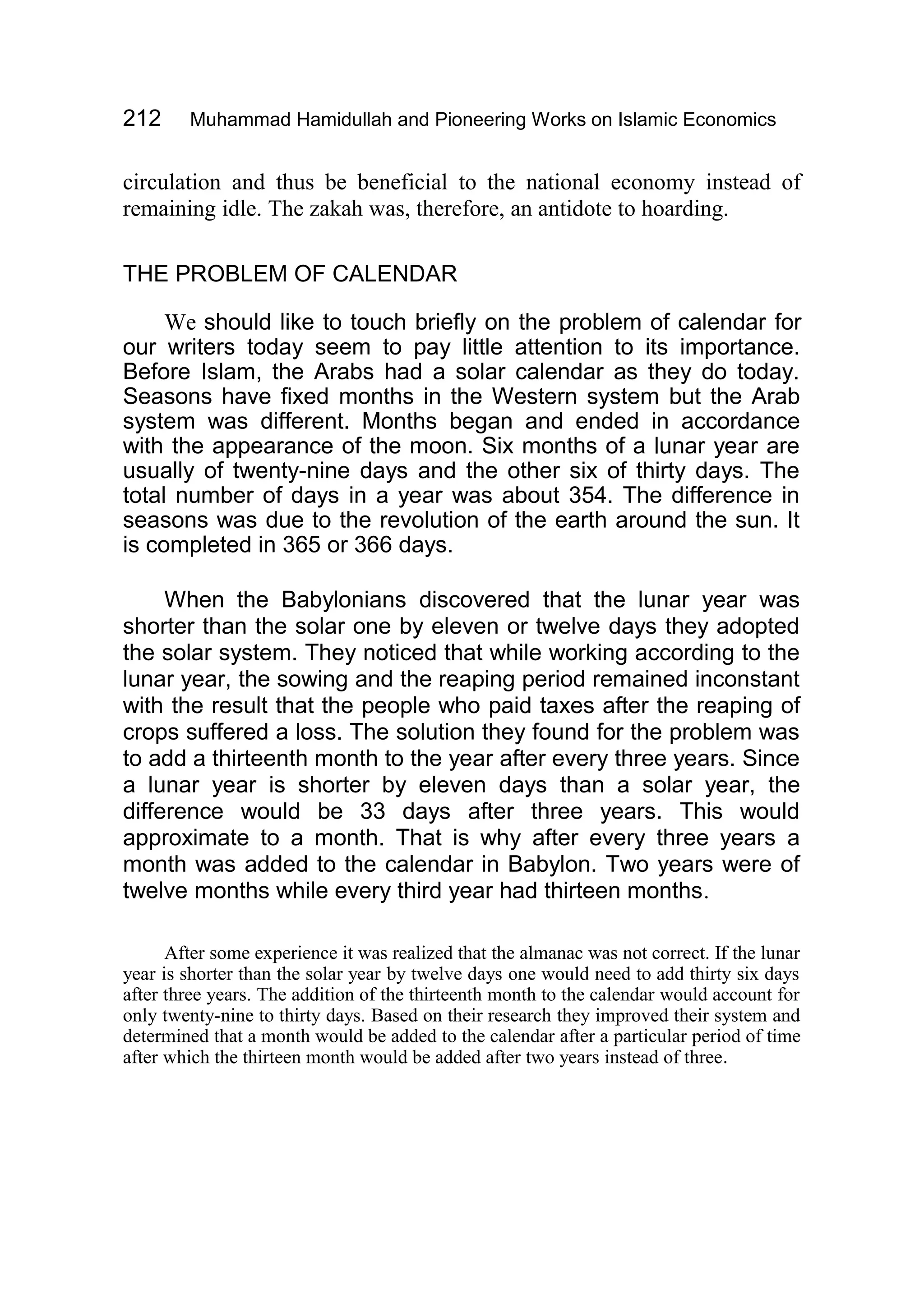 212 Muhammad Hamidullah and Pioneering Works on Islamic Economics
circulation and thus be beneficial to the national economy instead of
remaining idle. The zakah was, therefore, an antidote to hoarding.
THE PROBLEM OF CALENDAR
We should like to touch briefly on the problem of calendar for
our writers today seem to pay little attention to its importance.
Before Islam, the Arabs had a solar calendar as they do today.
Seasons have fixed months in the Western system but the Arab
system was different. Months began and ended in accordance
with the appearance of the moon. Six months of a lunar year are
usually of twenty-nine days and the other six of thirty days. The
total number of days in a year was about 354. The difference in
seasons was due to the revolution of the earth around the sun. It
is completed in 365 or 366 days.
When the Babylonians discovered that the lunar year was
shorter than the solar one by eleven or twelve days they adopted
the solar system. They noticed that while working according to the
lunar year, the sowing and the reaping period remained inconstant
with the result that the people who paid taxes after the reaping of
crops suffered a loss. The solution they found for the problem was
to add a thirteenth month to the year after every three years. Since
a lunar year is shorter by eleven days than a solar year, the
difference would be 33 days after three years. This would
approximate to a month. That is why after every three years a
month was added to the calendar in Babylon. Two years were of
twelve months while every third year had thirteen months.
After some experience it was realized that the almanac was not correct. If the lunar
year is shorter than the solar year by twelve days one would need to add thirty six days
after three years. The addition of the thirteenth month to the calendar would account for
only twenty-nine to thirty days. Based on their research they improved their system and
determined that a month would be added to the calendar after a particular period of time
after which the thirteen month would be added after two years instead of three.
 