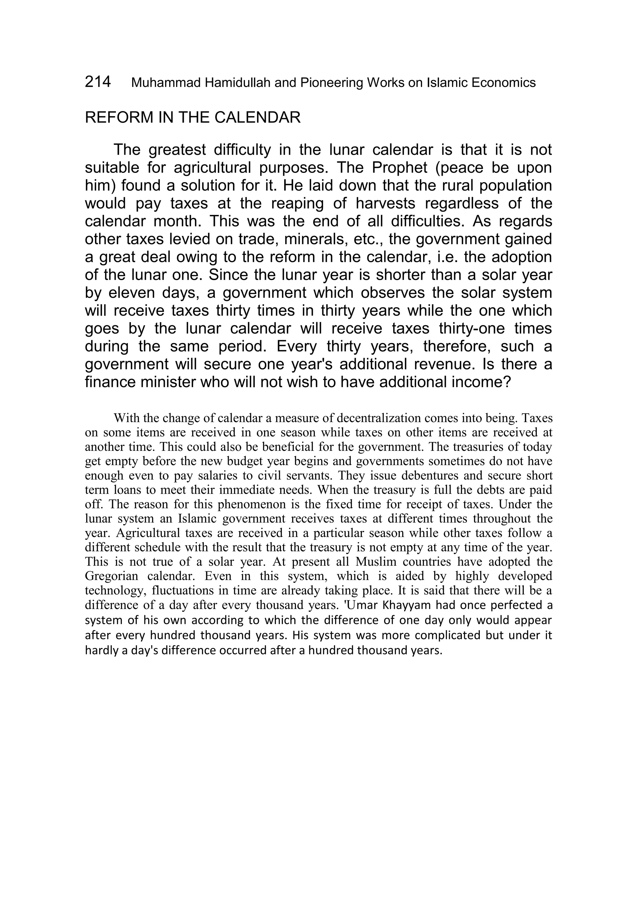 214 Muhammad Hamidullah and Pioneering Works on Islamic Economics
REFORM IN THE CALENDAR
The greatest difficulty in the lunar calendar is that it is not
suitable for agricultural purposes. The Prophet (peace be upon
him) found a solution for it. He laid down that the rural population
would pay taxes at the reaping of harvests regardless of the
calendar month. This was the end of all difficulties. As regards
other taxes levied on trade, minerals, etc., the government gained
a great deal owing to the reform in the calendar, i.e. the adoption
of the lunar one. Since the lunar year is shorter than a solar year
by eleven days, a government which observes the solar system
will receive taxes thirty times in thirty years while the one which
goes by the lunar calendar will receive taxes thirty-one times
during the same period. Every thirty years, therefore, such a
government will secure one year's additional revenue. Is there a
finance minister who will not wish to have additional income?
With the change of calendar a measure of decentralization comes into being. Taxes
on some items are received in one season while taxes on other items are received at
another time. This could also be beneficial for the government. The treasuries of today
get empty before the new budget year begins and governments sometimes do not have
enough even to pay salaries to civil servants. They issue debentures and secure short
term loans to meet their immediate needs. When the treasury is full the debts are paid
off. The reason for this phenomenon is the fixed time for receipt of taxes. Under the
lunar system an Islamic government receives taxes at different times throughout the
year. Agricultural taxes are received in a particular season while other taxes follow a
different schedule with the result that the treasury is not empty at any time of the year.
This is not true of a solar year. At present all Muslim countries have adopted the
Gregorian calendar. Even in this system, which is aided by highly developed
technology, fluctuations in time are already taking place. It is said that there will be a
difference of a day after every thousand years. 'Umar Khayyam had once perfected a
system of his own according to which the difference of one day only would appear
after every hundred thousand years. His system was more complicated but under it
hardly a day's difference occurred after a hundred thousand years.
 