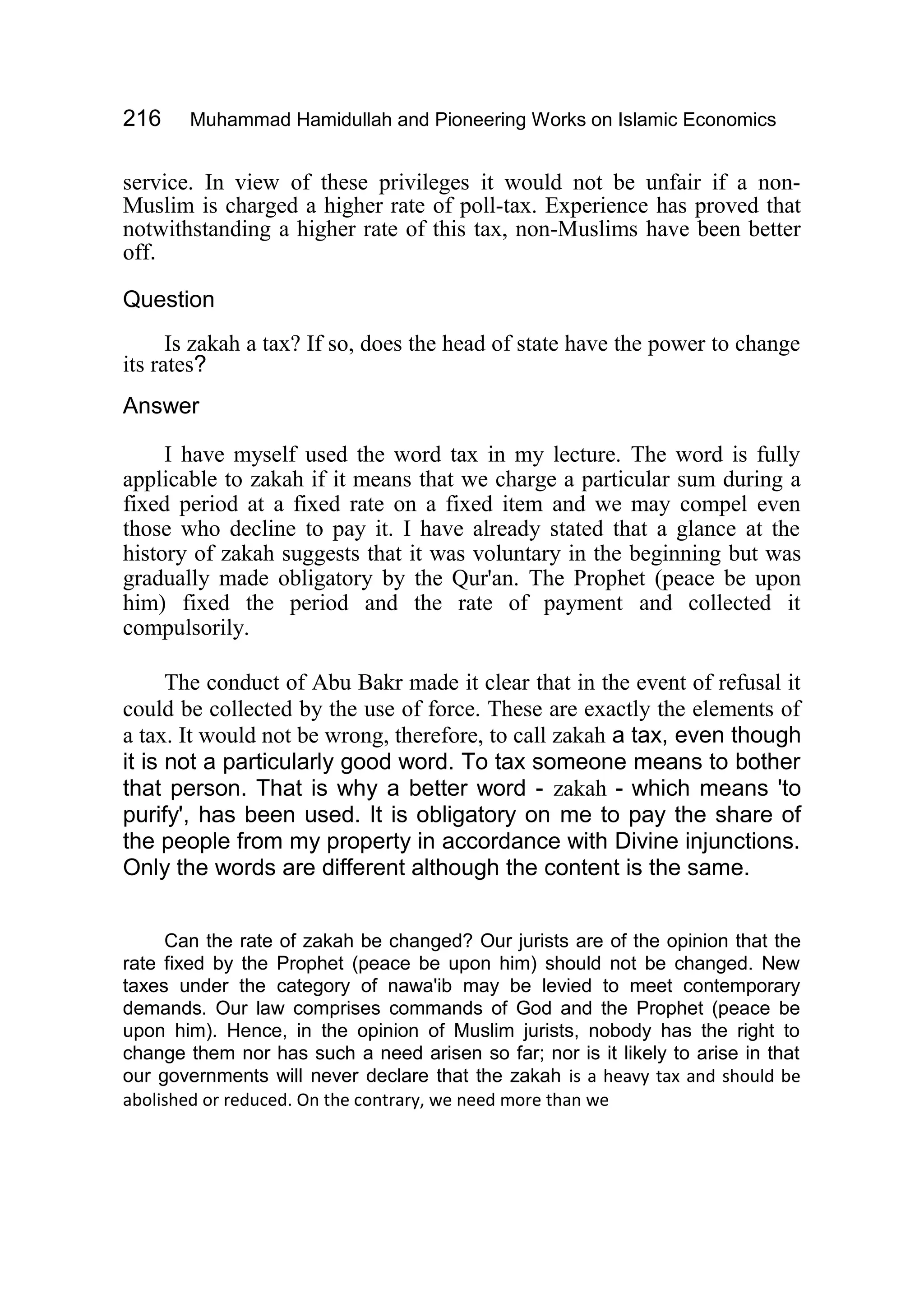 216 Muhammad Hamidullah and Pioneering Works on Islamic Economics
service. In view of these privileges it would not be unfair if a non-
Muslim is charged a higher rate of poll-tax. Experience has proved that
notwithstanding a higher rate of this tax, non-Muslims have been better
off.
Question
Is zakah a tax? If so, does the head of state have the power to change
its rates?
Answer
I have myself used the word tax in my lecture. The word is fully
applicable to zakah if it means that we charge a particular sum during a
fixed period at a fixed rate on a fixed item and we may compel even
those who decline to pay it. I have already stated that a glance at the
history of zakah suggests that it was voluntary in the beginning but was
gradually made obligatory by the Qur'an. The Prophet (peace be upon
him) fixed the period and the rate of payment and collected it
compulsorily.
The conduct of Abu Bakr made it clear that in the event of refusal it
could be collected by the use of force. These are exactly the elements of
a tax. It would not be wrong, therefore, to call zakah a tax, even though
it is not a particularly good word. To tax someone means to bother
that person. That is why a better word - zakah - which means 'to
purify', has been used. It is obligatory on me to pay the share of
the people from my property in accordance with Divine injunctions.
Only the words are different although the content is the same.
Can the rate of zakah be changed? Our jurists are of the opinion that the
rate fixed by the Prophet (peace be upon him) should not be changed. New
taxes under the category of nawa'ib may be levied to meet contemporary
demands. Our law comprises commands of God and the Prophet (peace be
upon him). Hence, in the opinion of Muslim jurists, nobody has the right to
change them nor has such a need arisen so far; nor is it likely to arise in that
our governments will never declare that the zakah is a heavy tax and should be
abolished or reduced. On the contrary, we need more than we
 