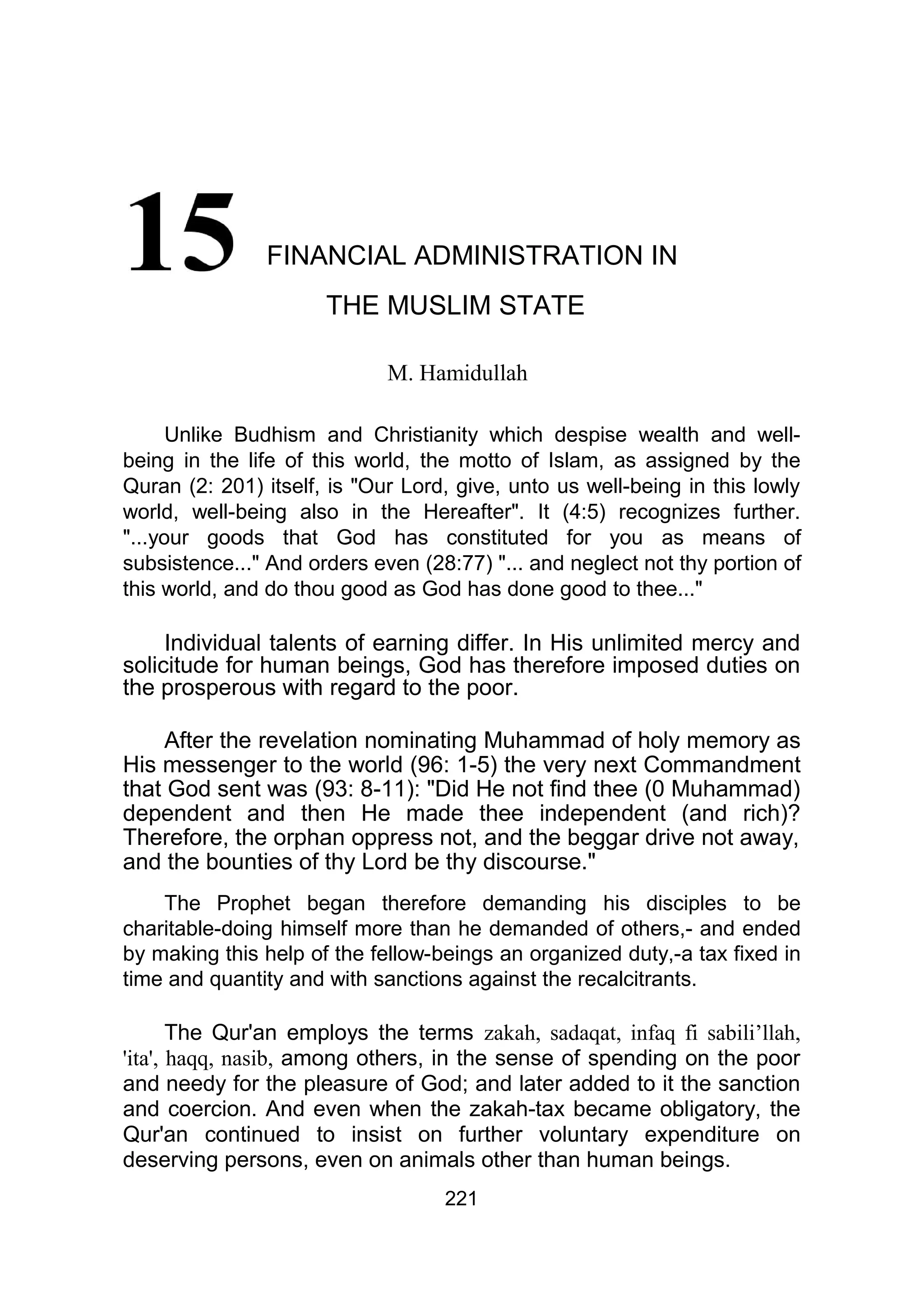 FINANCIAL ADMINISTRATION IN
THE MUSLIM STATE
M. Hamidullah
Unlike Budhism and Christianity which despise wealth and well-
being in the life of this world, the motto of Islam, as assigned by the
Quran (2: 201) itself, is "Our Lord, give, unto us well-being in this lowly
world, well-being also in the Hereafter". It (4:5) recognizes further.
"...your goods that God has constituted for you as means of
subsistence..." And orders even (28:77) "... and neglect not thy portion of
this world, and do thou good as God has done good to thee..."
Individual talents of earning differ. In His unlimited mercy and
solicitude for human beings, God has therefore imposed duties on
the prosperous with regard to the poor.
After the revelation nominating Muhammad of holy memory as
His messenger to the world (96: 1-5) the very next Commandment
that God sent was (93: 8-11): "Did He not find thee (0 Muhammad)
dependent and then He made thee independent (and rich)?
Therefore, the orphan oppress not, and the beggar drive not away,
and the bounties of thy Lord be thy discourse."
The Prophet began therefore demanding his disciples to be
charitable-doing himself more than he demanded of others,- and ended
by making this help of the fellow-beings an organized duty,-a tax fixed in
time and quantity and with sanctions against the recalcitrants.
The Qur'an employs the terms zakah, sadaqat, infaq fi sabili’llah,
'ita', haqq, nasib, among others, in the sense of spending on the poor
and needy for the pleasure of God; and later added to it the sanction
and coercion. And even when the zakah-tax became obligatory, the
Qur'an continued to insist on further voluntary expenditure on
deserving persons, even on animals other than human beings.
221
 