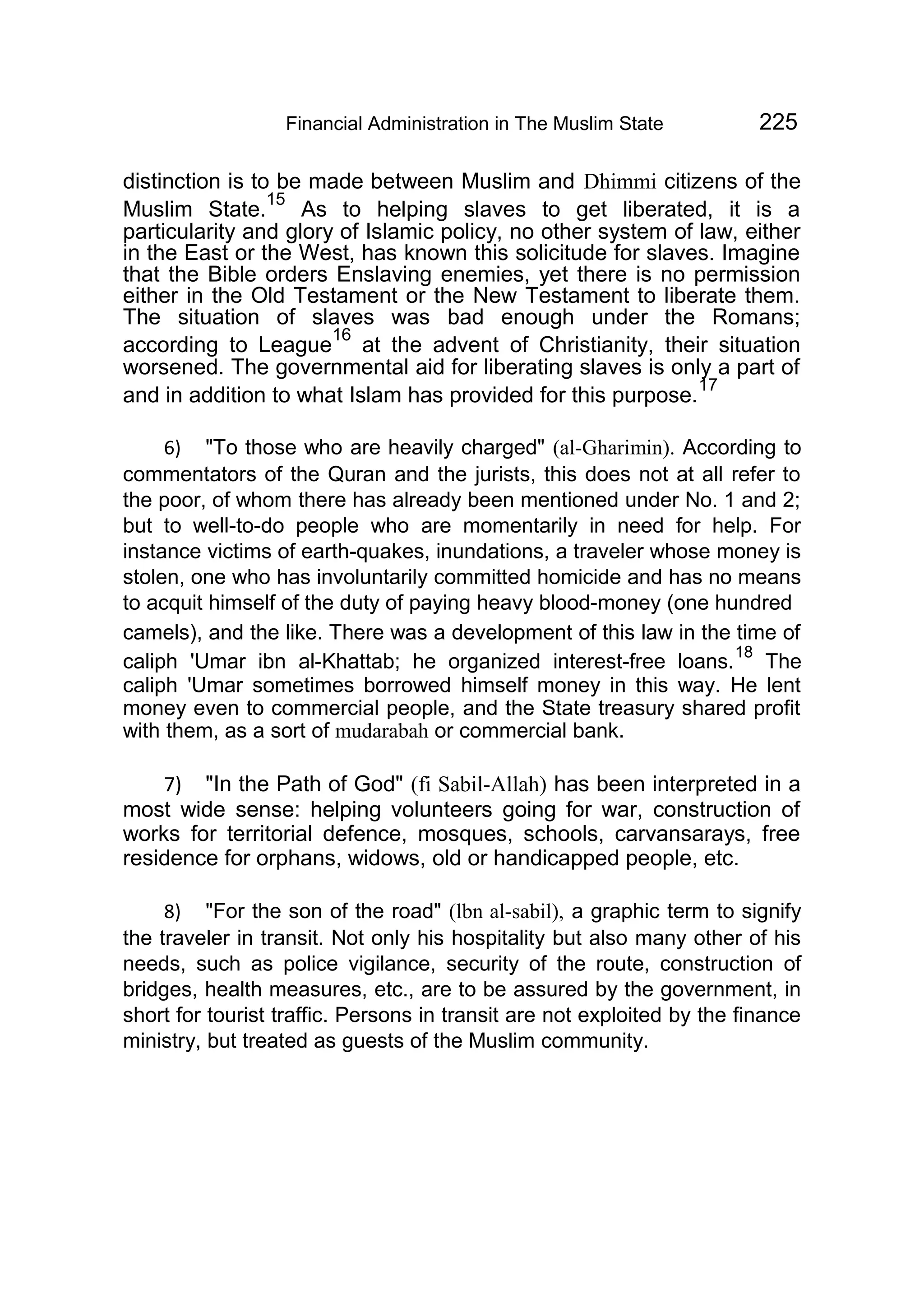 Financial Administration in The Muslim State 225
distinction is to be made between Muslim and Dhimmi citizens of the
Muslim State.
15
As to helping slaves to get liberated, it is a
particularity and glory of Islamic policy, no other system of law, either
in the East or the West, has known this solicitude for slaves. Imagine
that the Bible orders Enslaving enemies, yet there is no permission
either in the Old Testament or the New Testament to liberate them.
The situation of slaves was bad enough under the Romans;
according to League
16
at the advent of Christianity, their situation
worsened. The governmental aid for liberating slaves is only a part of
and in addition to what Islam has provided for this purpose.
17
6) "To those who are heavily charged" (al-Gharimin). According to
commentators of the Quran and the jurists, this does not at all refer to
the poor, of whom there has already been mentioned under No. 1 and 2;
but to well-to-do people who are momentarily in need for help. For
instance victims of earth-quakes, inundations, a traveler whose money is
stolen, one who has involuntarily committed homicide and has no means
to acquit himself of the duty of paying heavy blood-money (one hundred
camels), and the like. There was a development of this law in the time of
caliph 'Umar ibn al-Khattab; he organized interest-free loans.
18
The
caliph 'Umar sometimes borrowed himself money in this way. He lent
money even to commercial people, and the State treasury shared profit
with them, as a sort of mudarabah or commercial bank.
7) "In the Path of God" (fi Sabil-Allah) has been interpreted in a
most wide sense: helping volunteers going for war, construction of
works for territorial defence, mosques, schools, carvansarays, free
residence for orphans, widows, old or handicapped people, etc.
8) "For the son of the road" (lbn al-sabil), a graphic term to signify
the traveler in transit. Not only his hospitality but also many other of his
needs, such as police vigilance, security of the route, construction of
bridges, health measures, etc., are to be assured by the government, in
short for tourist traffic. Persons in transit are not exploited by the finance
ministry, but treated as guests of the Muslim community.
 