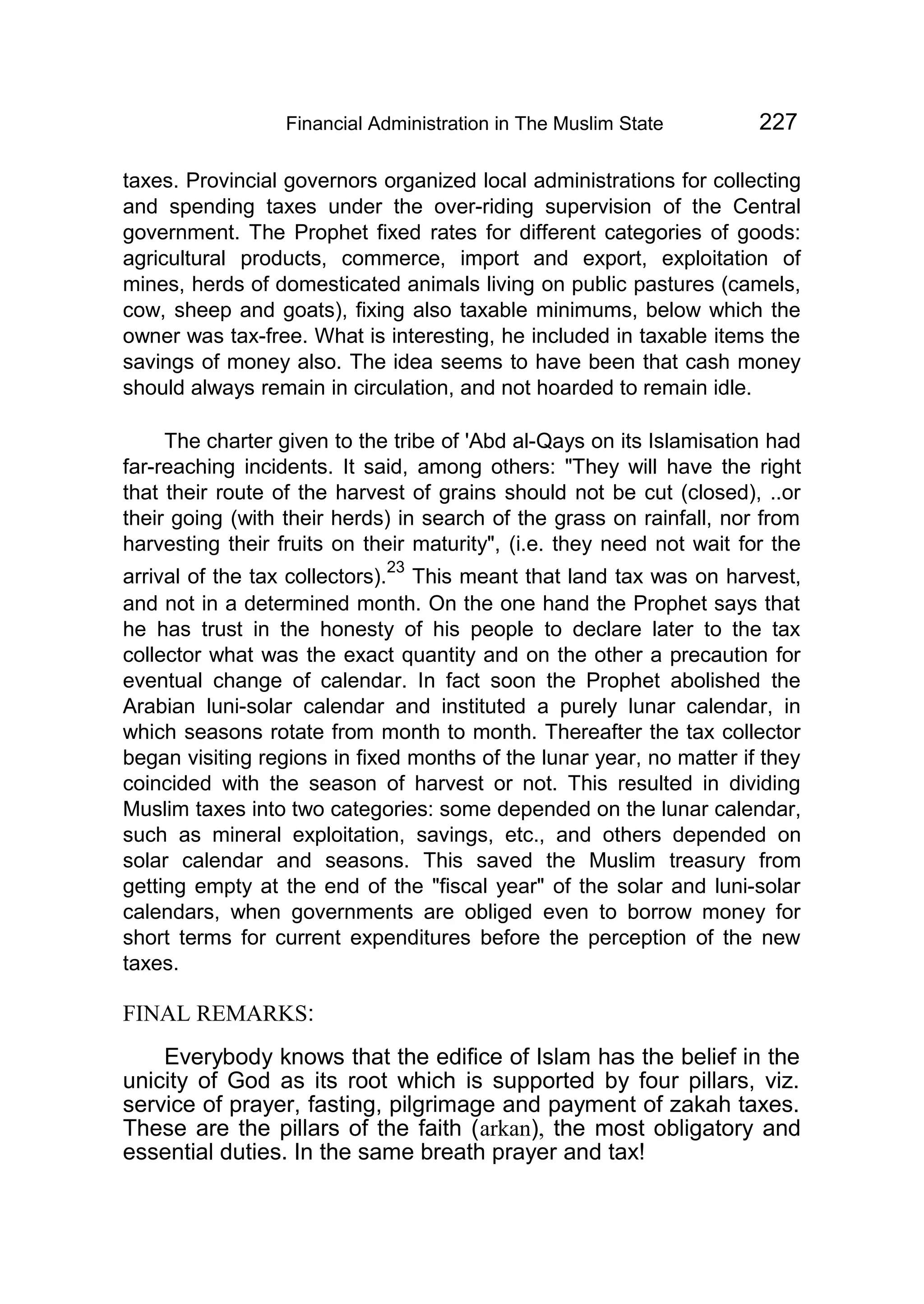 Financial Administration in The Muslim State 227
taxes. Provincial governors organized local administrations for collecting
and spending taxes under the over-riding supervision of the Central
government. The Prophet fixed rates for different categories of goods:
agricultural products, commerce, import and export, exploitation of
mines, herds of domesticated animals living on public pastures (camels,
cow, sheep and goats), fixing also taxable minimums, below which the
owner was tax-free. What is interesting, he included in taxable items the
savings of money also. The idea seems to have been that cash money
should always remain in circulation, and not hoarded to remain idle.
The charter given to the tribe of 'Abd al-Qays on its Islamisation had
far-reaching incidents. It said, among others: "They will have the right
that their route of the harvest of grains should not be cut (closed), ..or
their going (with their herds) in search of the grass on rainfall, nor from
harvesting their fruits on their maturity", (i.e. they need not wait for the
arrival of the tax collectors).
23
This meant that land tax was on harvest,
and not in a determined month. On the one hand the Prophet says that
he has trust in the honesty of his people to declare later to the tax
collector what was the exact quantity and on the other a precaution for
eventual change of calendar. In fact soon the Prophet abolished the
Arabian luni-solar calendar and instituted a purely lunar calendar, in
which seasons rotate from month to month. Thereafter the tax collector
began visiting regions in fixed months of the lunar year, no matter if they
coincided with the season of harvest or not. This resulted in dividing
Muslim taxes into two categories: some depended on the lunar calendar,
such as mineral exploitation, savings, etc., and others depended on
solar calendar and seasons. This saved the Muslim treasury from
getting empty at the end of the "fiscal year" of the solar and luni-solar
calendars, when governments are obliged even to borrow money for
short terms for current expenditures before the perception of the new
taxes.
FINAL REMARKS:
Everybody knows that the edifice of Islam has the belief in the
unicity of God as its root which is supported by four pillars, viz.
service of prayer, fasting, pilgrimage and payment of zakah taxes.
These are the pillars of the faith (arkan), the most obligatory and
essential duties. In the same breath prayer and tax!
 