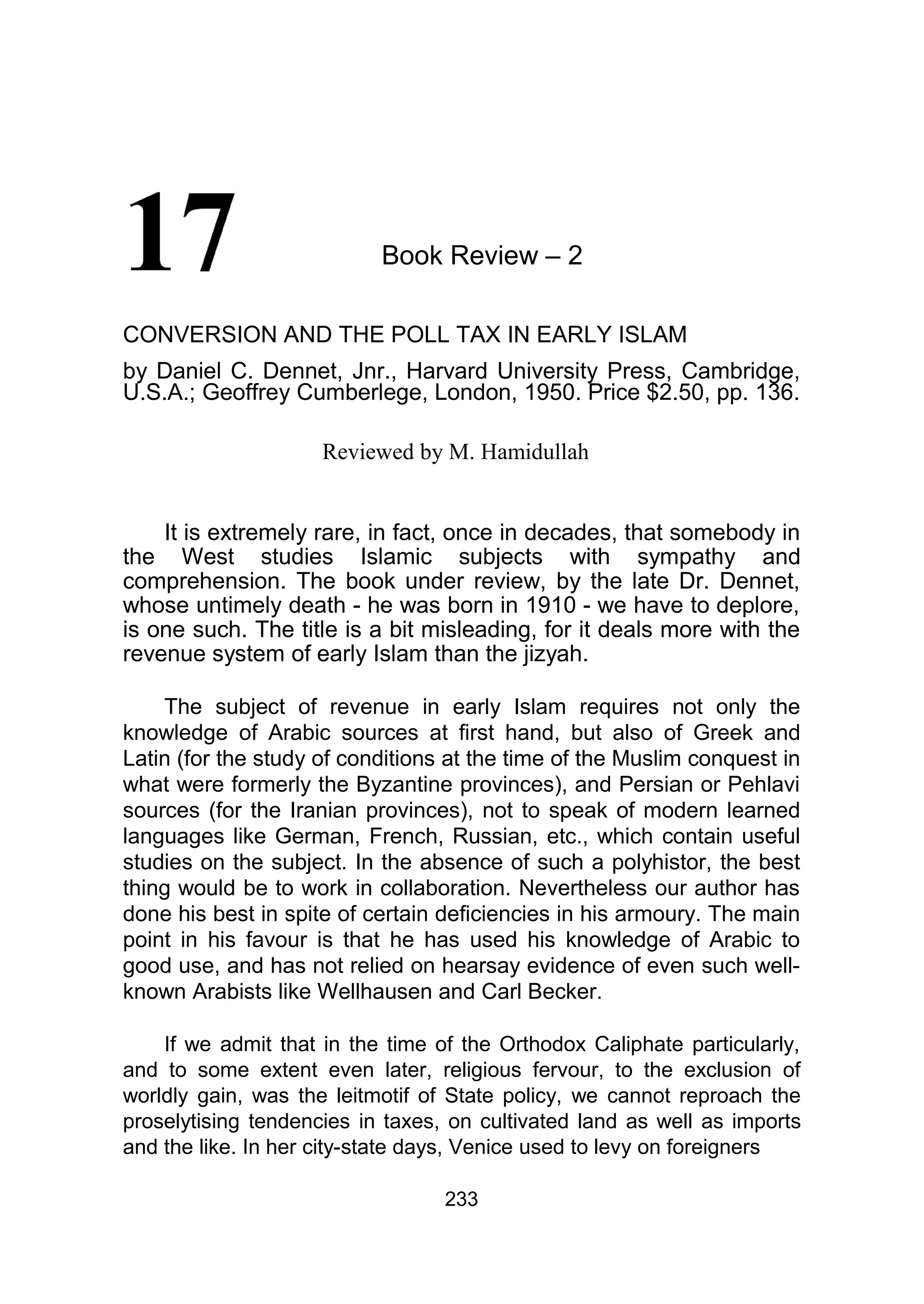 Book Review – 2
CONVERSION AND THE POLL TAX IN EARLY ISLAM
by Daniel C. Dennet, Jnr., Harvard University Press, Cambridge,
U.S.A.; Geoffrey Cumberlege, London, 1950. Price $2.50, pp. 136.
Reviewed by M. Hamidullah
It is extremely rare, in fact, once in decades, that somebody in
the West studies Islamic subjects with sympathy and
comprehension. The book under review, by the late Dr. Dennet,
whose untimely death - he was born in 1910 - we have to deplore,
is one such. The title is a bit misleading, for it deals more with the
revenue system of early Islam than the jizyah.
The subject of revenue in early Islam requires not only the
knowledge of Arabic sources at first hand, but also of Greek and
Latin (for the study of conditions at the time of the Muslim conquest in
what were formerly the Byzantine provinces), and Persian or Pehlavi
sources (for the Iranian provinces), not to speak of modern learned
languages like German, French, Russian, etc., which contain useful
studies on the subject. In the absence of such a polyhistor, the best
thing would be to work in collaboration. Nevertheless our author has
done his best in spite of certain deficiencies in his armoury. The main
point in his favour is that he has used his knowledge of Arabic to
good use, and has not relied on hearsay evidence of even such well-
known Arabists like Wellhausen and Carl Becker.
If we admit that in the time of the Orthodox Caliphate particularly,
and to some extent even later, religious fervour, to the exclusion of
worldly gain, was the leitmotif of State policy, we cannot reproach the
proselytising tendencies in taxes, on cultivated land as well as imports
and the like. In her city-state days, Venice used to levy on foreigners
233
 