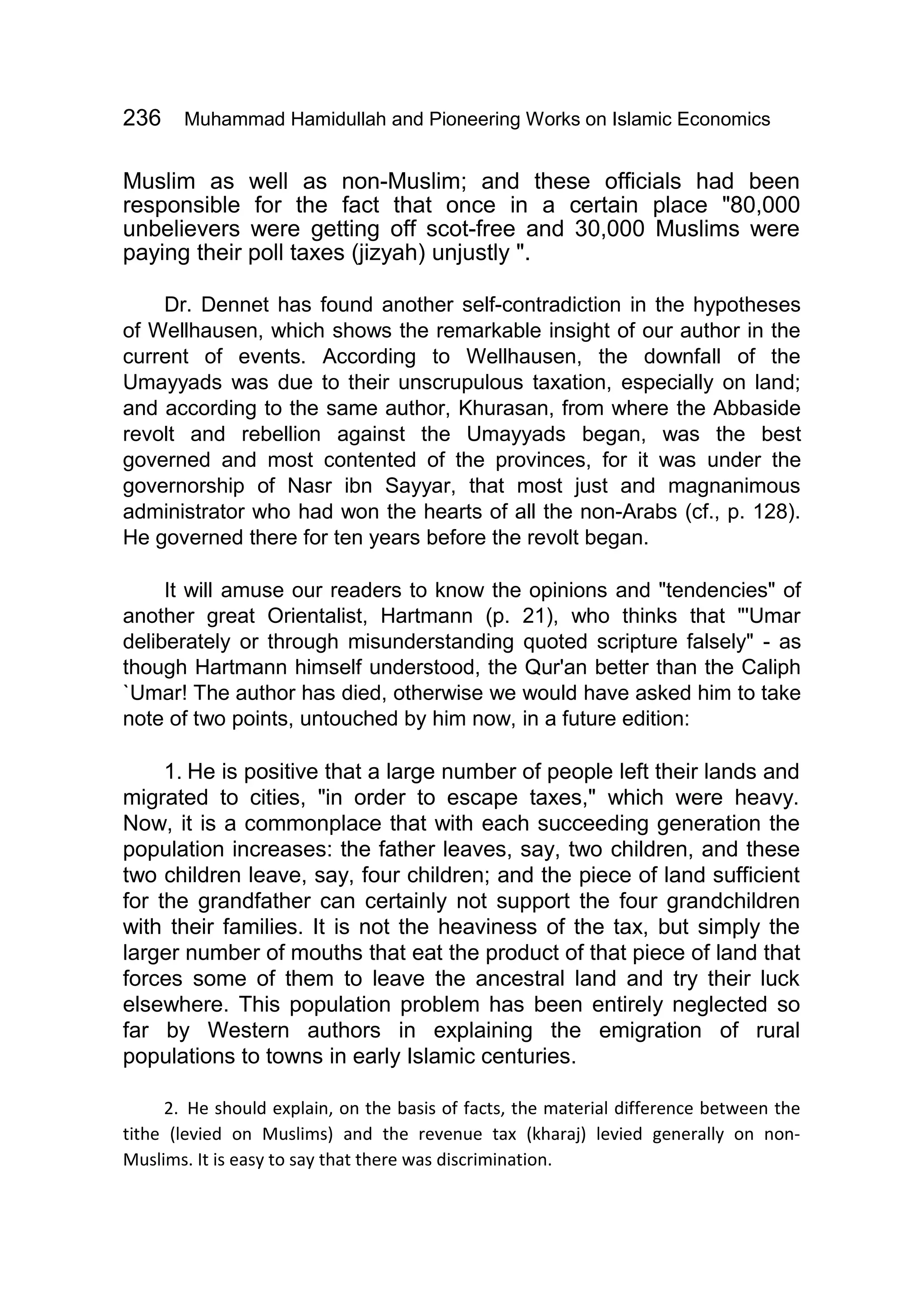 236 Muhammad Hamidullah and Pioneering Works on Islamic Economics
Muslim as well as non-Muslim; and these officials had been
responsible for the fact that once in a certain place "80,000
unbelievers were getting off scot-free and 30,000 Muslims were
paying their poll taxes (jizyah) unjustly ".
Dr. Dennet has found another self-contradiction in the hypotheses
of Wellhausen, which shows the remarkable insight of our author in the
current of events. According to Wellhausen, the downfall of the
Umayyads was due to their unscrupulous taxation, especially on land;
and according to the same author, Khurasan, from where the Abbaside
revolt and rebellion against the Umayyads began, was the best
governed and most contented of the provinces, for it was under the
governorship of Nasr ibn Sayyar, that most just and magnanimous
administrator who had won the hearts of all the non-Arabs (cf., p. 128).
He governed there for ten years before the revolt began.
It will amuse our readers to know the opinions and "tendencies" of
another great Orientalist, Hartmann (p. 21), who thinks that "'Umar
deliberately or through misunderstanding quoted scripture falsely" - as
though Hartmann himself understood, the Qur'an better than the Caliph
`Umar! The author has died, otherwise we would have asked him to take
note of two points, untouched by him now, in a future edition:
1. He is positive that a large number of people left their lands and
migrated to cities, "in order to escape taxes," which were heavy.
Now, it is a commonplace that with each succeeding generation the
population increases: the father leaves, say, two children, and these
two children leave, say, four children; and the piece of land sufficient
for the grandfather can certainly not support the four grandchildren
with their families. It is not the heaviness of the tax, but simply the
larger number of mouths that eat the product of that piece of land that
forces some of them to leave the ancestral land and try their luck
elsewhere. This population problem has been entirely neglected so
far by Western authors in explaining the emigration of rural
populations to towns in early Islamic centuries.
2. He should explain, on the basis of facts, the material difference between the
tithe (levied on Muslims) and the revenue tax (kharaj) levied generally on non-
Muslims. It is easy to say that there was discrimination.
 