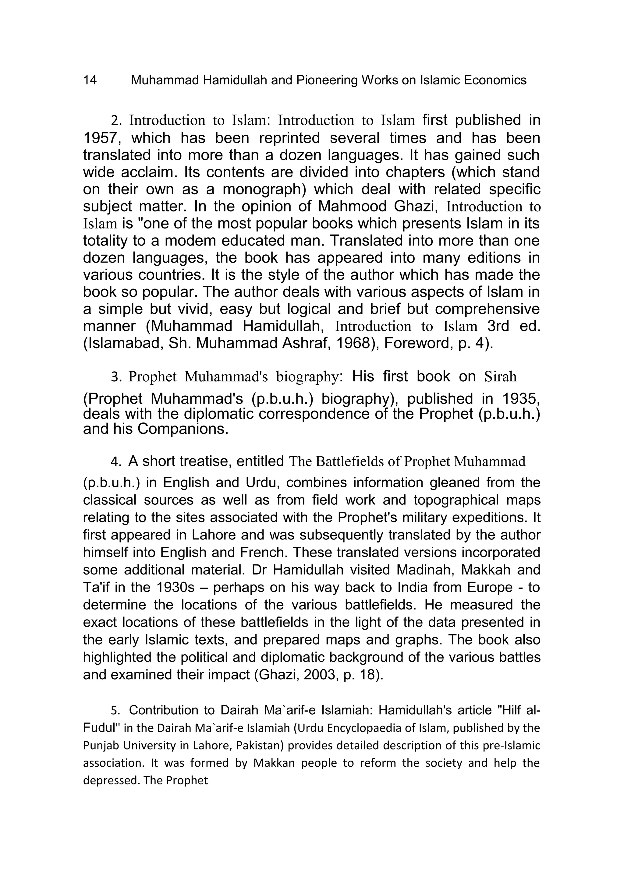 14 Muhammad Hamidullah and Pioneering Works on Islamic Economics
2. Introduction to Islam: Introduction to Islam first published in
1957, which has been reprinted several times and has been
translated into more than a dozen languages. It has gained such
wide acclaim. Its contents are divided into chapters (which stand
on their own as a monograph) which deal with related specific
subject matter. In the opinion of Mahmood Ghazi, Introduction to
Islam is "one of the most popular books which presents Islam in its
totality to a modem educated man. Translated into more than one
dozen languages, the book has appeared into many editions in
various countries. It is the style of the author which has made the
book so popular. The author deals with various aspects of Islam in
a simple but vivid, easy but logical and brief but comprehensive
manner (Muhammad Hamidullah, Introduction to Islam 3rd ed.
(Islamabad, Sh. Muhammad Ashraf, 1968), Foreword, p. 4).
3. Prophet Muhammad's biography: His first book on Sirah
(Prophet Muhammad's (p.b.u.h.) biography), published in 1935,
deals with the diplomatic correspondence of the Prophet (p.b.u.h.)
and his Companions.
4. A short treatise, entitled The Battlefields of Prophet Muhammad
(p.b.u.h.) in English and Urdu, combines information gleaned from the
classical sources as well as from field work and topographical maps
relating to the sites associated with the Prophet's military expeditions. It
first appeared in Lahore and was subsequently translated by the author
himself into English and French. These translated versions incorporated
some additional material. Dr Hamidullah visited Madinah, Makkah and
Ta'if in the 1930s – perhaps on his way back to India from Europe - to
determine the locations of the various battlefields. He measured the
exact locations of these battlefields in the light of the data presented in
the early Islamic texts, and prepared maps and graphs. The book also
highlighted the political and diplomatic background of the various battles
and examined their impact (Ghazi, 2003, p. 18).
5. Contribution to Dairah Ma`arif-e Islamiah: Hamidullah's article "Hilf al-
Fudul" in the Dairah Ma`arif-e Islamiah (Urdu Encyclopaedia of Islam, published by the
Punjab University in Lahore, Pakistan) provides detailed description of this pre-Islamic
association. It was formed by Makkan people to reform the society and help the
depressed. The Prophet
 