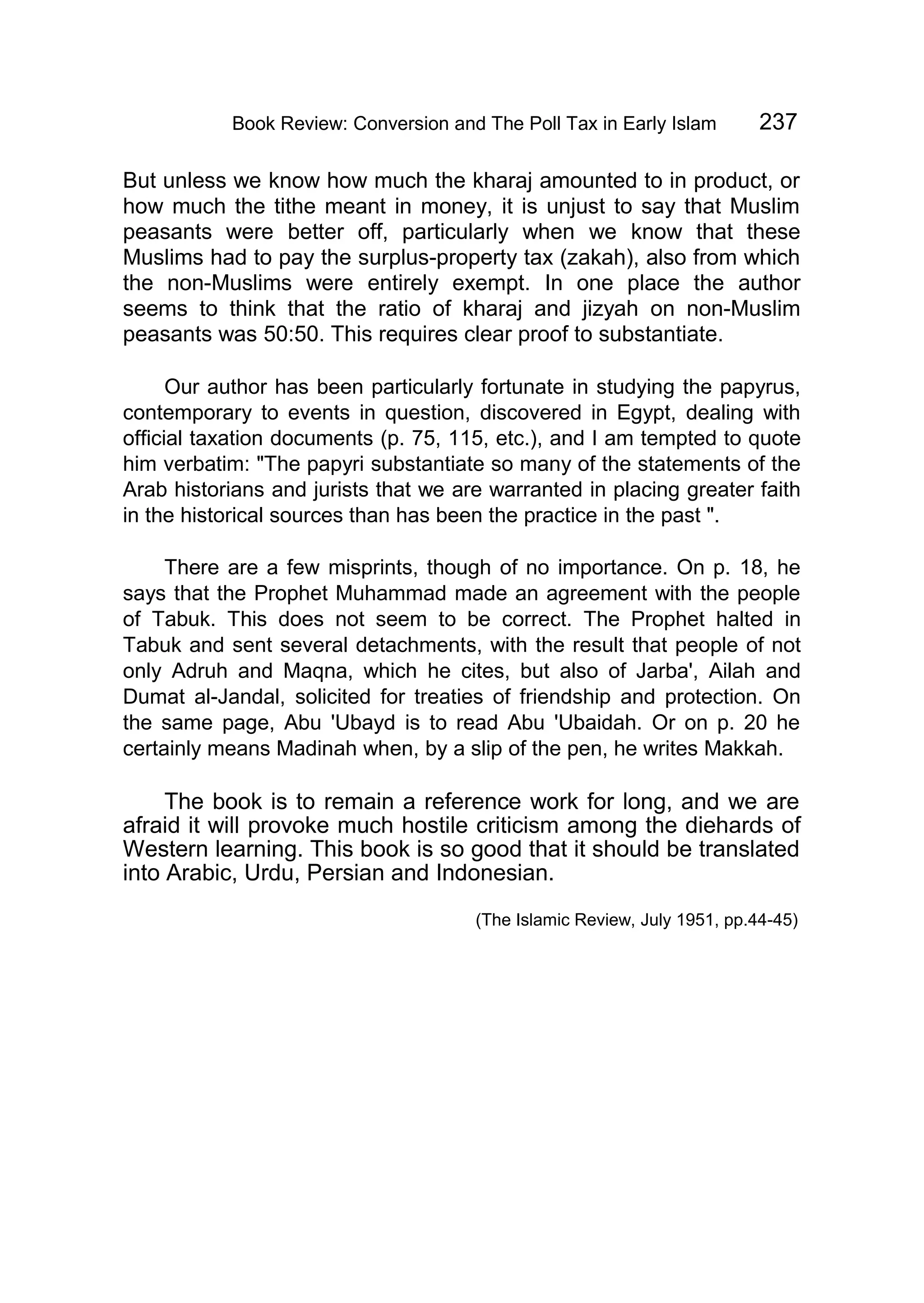 Book Review: Conversion and The Poll Tax in Early Islam 237
But unless we know how much the kharaj amounted to in product, or
how much the tithe meant in money, it is unjust to say that Muslim
peasants were better off, particularly when we know that these
Muslims had to pay the surplus-property tax (zakah), also from which
the non-Muslims were entirely exempt. In one place the author
seems to think that the ratio of kharaj and jizyah on non-Muslim
peasants was 50:50. This requires clear proof to substantiate.
Our author has been particularly fortunate in studying the papyrus,
contemporary to events in question, discovered in Egypt, dealing with
official taxation documents (p. 75, 115, etc.), and I am tempted to quote
him verbatim: "The papyri substantiate so many of the statements of the
Arab historians and jurists that we are warranted in placing greater faith
in the historical sources than has been the practice in the past ".
There are a few misprints, though of no importance. On p. 18, he
says that the Prophet Muhammad made an agreement with the people
of Tabuk. This does not seem to be correct. The Prophet halted in
Tabuk and sent several detachments, with the result that people of not
only Adruh and Maqna, which he cites, but also of Jarba', Ailah and
Dumat al-Jandal, solicited for treaties of friendship and protection. On
the same page, Abu 'Ubayd is to read Abu 'Ubaidah. Or on p. 20 he
certainly means Madinah when, by a slip of the pen, he writes Makkah.
The book is to remain a reference work for long, and we are
afraid it will provoke much hostile criticism among the diehards of
Western learning. This book is so good that it should be translated
into Arabic, Urdu, Persian and Indonesian.
(The Islamic Review, July 1951, pp.44-45)
 