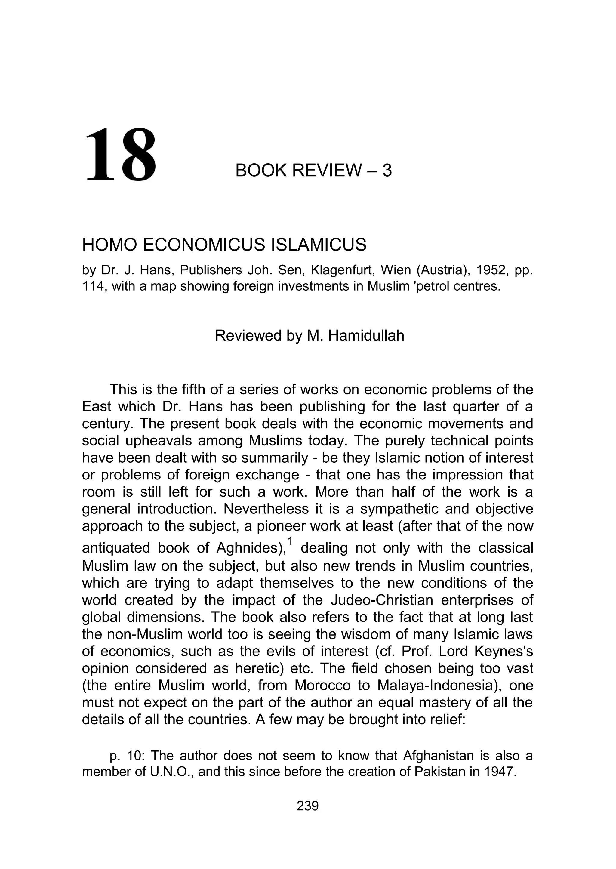 BOOK REVIEW – 3
HOMO ECONOMICUS ISLAMICUS
by Dr. J. Hans, Publishers Joh. Sen, Klagenfurt, Wien (Austria), 1952, pp.
114, with a map showing foreign investments in Muslim 'petrol centres.
Reviewed by M. Hamidullah
This is the fifth of a series of works on economic problems of the
East which Dr. Hans has been publishing for the last quarter of a
century. The present book deals with the economic movements and
social upheavals among Muslims today. The purely technical points
have been dealt with so summarily - be they Islamic notion of interest
or problems of foreign exchange - that one has the impression that
room is still left for such a work. More than half of the work is a
general introduction. Nevertheless it is a sympathetic and objective
approach to the subject, a pioneer work at least (after that of the now
antiquated book of Aghnides),
1
dealing not only with the classical
Muslim law on the subject, but also new trends in Muslim countries,
which are trying to adapt themselves to the new conditions of the
world created by the impact of the Judeo-Christian enterprises of
global dimensions. The book also refers to the fact that at long last
the non-Muslim world too is seeing the wisdom of many Islamic laws
of economics, such as the evils of interest (cf. Prof. Lord Keynes's
opinion considered as heretic) etc. The field chosen being too vast
(the entire Muslim world, from Morocco to Malaya-Indonesia), one
must not expect on the part of the author an equal mastery of all the
details of all the countries. A few may be brought into relief:
p. 10: The author does not seem to know that Afghanistan is also a
member of U.N.O., and this since before the creation of Pakistan in 1947.
239
 