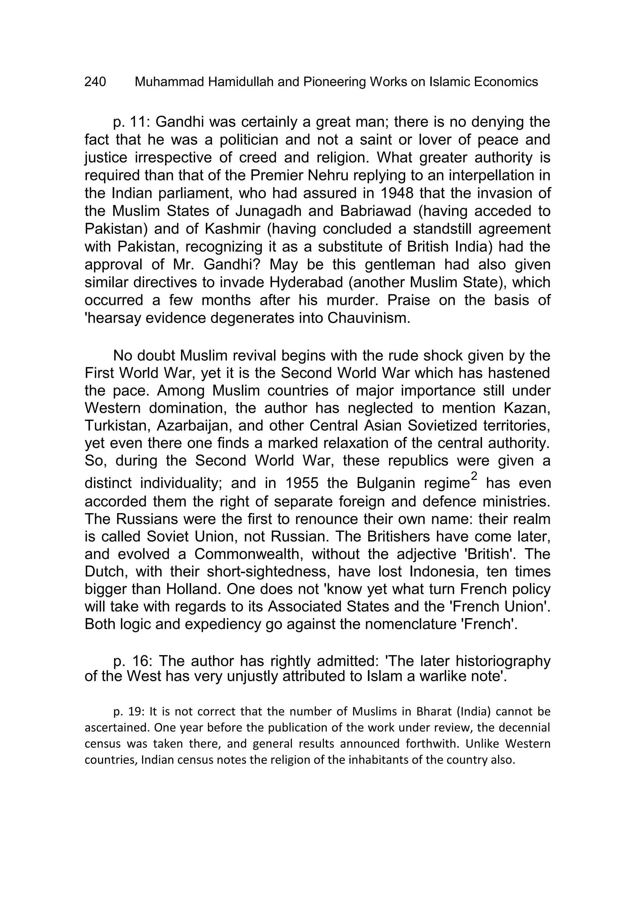 240 Muhammad Hamidullah and Pioneering Works on Islamic Economics
p. 11: Gandhi was certainly a great man; there is no denying the
fact that he was a politician and not a saint or lover of peace and
justice irrespective of creed and religion. What greater authority is
required than that of the Premier Nehru replying to an interpellation in
the Indian parliament, who had assured in 1948 that the invasion of
the Muslim States of Junagadh and Babriawad (having acceded to
Pakistan) and of Kashmir (having concluded a standstill agreement
with Pakistan, recognizing it as a substitute of British India) had the
approval of Mr. Gandhi? May be this gentleman had also given
similar directives to invade Hyderabad (another Muslim State), which
occurred a few months after his murder. Praise on the basis of
'hearsay evidence degenerates into Chauvinism.
No doubt Muslim revival begins with the rude shock given by the
First World War, yet it is the Second World War which has hastened
the pace. Among Muslim countries of major importance still under
Western domination, the author has neglected to mention Kazan,
Turkistan, Azarbaijan, and other Central Asian Sovietized territories,
yet even there one finds a marked relaxation of the central authority.
So, during the Second World War, these republics were given a
distinct individuality; and in 1955 the Bulganin regime
2
has even
accorded them the right of separate foreign and defence ministries.
The Russians were the first to renounce their own name: their realm
is called Soviet Union, not Russian. The Britishers have come later,
and evolved a Commonwealth, without the adjective 'British'. The
Dutch, with their short-sightedness, have lost Indonesia, ten times
bigger than Holland. One does not 'know yet what turn French policy
will take with regards to its Associated States and the 'French Union'.
Both logic and expediency go against the nomenclature 'French'.
p. 16: The author has rightly admitted: 'The later historiography
of the West has very unjustly attributed to Islam a warlike note'.
p. 19: It is not correct that the number of Muslims in Bharat (India) cannot be
ascertained. One year before the publication of the work under review, the decennial
census was taken there, and general results announced forthwith. Unlike Western
countries, Indian census notes the religion of the inhabitants of the country also.
 
