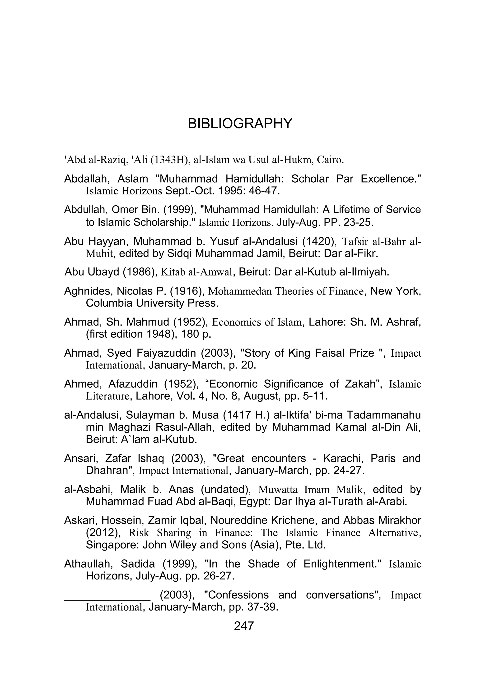 BIBLIOGRAPHY
'Abd al-Raziq, 'Ali (1343H), al-Islam wa Usul al-Hukm, Cairo.
Abdallah, Aslam "Muhammad Hamidullah: Scholar Par Excellence."
Islamic Horizons Sept.-Oct. 1995: 46-47.
Abdullah, Omer Bin. (1999), "Muhammad Hamidullah: A Lifetime of Service
to Islamic Scholarship." Islamic Horizons. July-Aug. PP. 23-25.
Abu Hayyan, Muhammad b. Yusuf al-Andalusi (1420), Tafsir al-Bahr al-
Muhit, edited by Sidqi Muhammad Jamil, Beirut: Dar al-Fikr.
Abu Ubayd (1986), Kitab al-Amwal, Beirut: Dar al-Kutub al-Ilmiyah.
Aghnides, Nicolas P. (1916), Mohammedan Theories of Finance, New York,
Columbia University Press.
Ahmad, Sh. Mahmud (1952), Economics of Islam, Lahore: Sh. M. Ashraf,
(first edition 1948), 180 p.
Ahmad, Syed Faiyazuddin (2003), "Story of King Faisal Prize ", Impact
International, January-March, p. 20.
Ahmed, Afazuddin (1952), “Economic Significance of Zakah”, Islamic
Literature, Lahore, Vol. 4, No. 8, August, pp. 5-11.
al-Andalusi, Sulayman b. Musa (1417 H.) al-Iktifa' bi-ma Tadammanahu
min Maghazi Rasul-Allah, edited by Muhammad Kamal al-Din Ali,
Beirut: A`lam al-Kutub.
Ansari, Zafar lshaq (2003), "Great encounters - Karachi, Paris and
Dhahran", Impact International, January-March, pp. 24-27.
al-Asbahi, Malik b. Anas (undated), Muwatta Imam Malik, edited by
Muhammad Fuad Abd al-Baqi, Egypt: Dar Ihya al-Turath al-Arabi.
Askari, Hossein, Zamir Iqbal, Noureddine Krichene, and Abbas Mirakhor
(2012), Risk Sharing in Finance: The Islamic Finance Alternative,
Singapore: John Wiley and Sons (Asia), Pte. Ltd.
Athaullah, Sadida (1999), "In the Shade of Enlightenment." Islamic
Horizons, July-Aug. pp. 26-27.
______________ (2003), "Confessions and conversations", Impact
International, January-March, pp. 37-39.
247
 