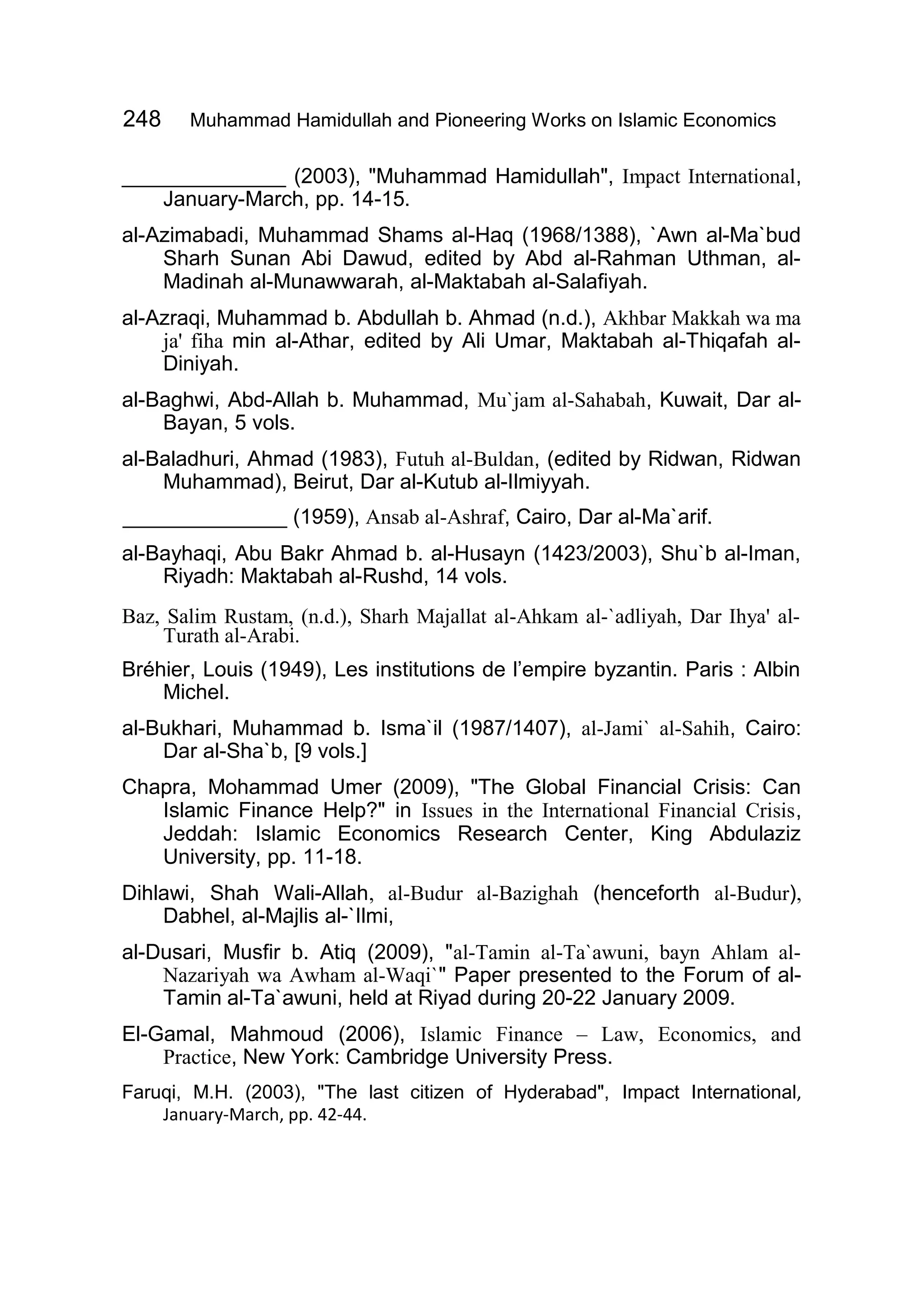 248 Muhammad Hamidullah and Pioneering Works on Islamic Economics
______________ (2003), "Muhammad Hamidullah", Impact International,
January-March, pp. 14-15.
al-Azimabadi, Muhammad Shams al-Haq (1968/1388), `Awn al-Ma`bud
Sharh Sunan Abi Dawud, edited by Abd al-Rahman Uthman, al-
Madinah al-Munawwarah, al-Maktabah al-Salafiyah.
al-Azraqi, Muhammad b. Abdullah b. Ahmad (n.d.), Akhbar Makkah wa ma
ja' fiha min al-Athar, edited by Ali Umar, Maktabah al-Thiqafah al-
Diniyah.
al-Baghwi, Abd-Allah b. Muhammad, Mu`jam al-Sahabah, Kuwait, Dar al-
Bayan, 5 vols.
al-Baladhuri, Ahmad (1983), Futuh al-Buldan, (edited by Ridwan, Ridwan
Muhammad), Beirut, Dar al-Kutub al-Ilmiyyah.
______________ (1959), Ansab al-Ashraf, Cairo, Dar al-Ma`arif.
al-Bayhaqi, Abu Bakr Ahmad b. al-Husayn (1423/2003), Shu`b al-Iman,
Riyadh: Maktabah al-Rushd, 14 vols.
Baz, Salim Rustam, (n.d.), Sharh Majallat al-Ahkam al-`adliyah, Dar Ihya' al-
Turath al-Arabi.
Bréhier, Louis (1949), Les institutions de l’empire byzantin. Paris : Albin
Michel.
al-Bukhari, Muhammad b. Isma`il (1987/1407), al-Jami` al-Sahih, Cairo:
Dar al-Sha`b, [9 vols.]
Chapra, Mohammad Umer (2009), "The Global Financial Crisis: Can
Islamic Finance Help?" in Issues in the International Financial Crisis,
Jeddah: Islamic Economics Research Center, King Abdulaziz
University, pp. 11-18.
Dihlawi, Shah Wali-Allah, al-Budur al-Bazighah (henceforth al-Budur),
Dabhel, al-Majlis al-`Ilmi,
al-Dusari, Musfir b. Atiq (2009), "al-Tamin al-Ta`awuni, bayn Ahlam al-
Nazariyah wa Awham al-Waqi`" Paper presented to the Forum of al-
Tamin al-Ta`awuni, held at Riyad during 20-22 January 2009.
El-Gamal, Mahmoud (2006), Islamic Finance – Law, Economics, and
Practice, New York: Cambridge University Press.
Faruqi, M.H. (2003), "The last citizen of Hyderabad", Impact International,
January-March, pp. 42-44.
 