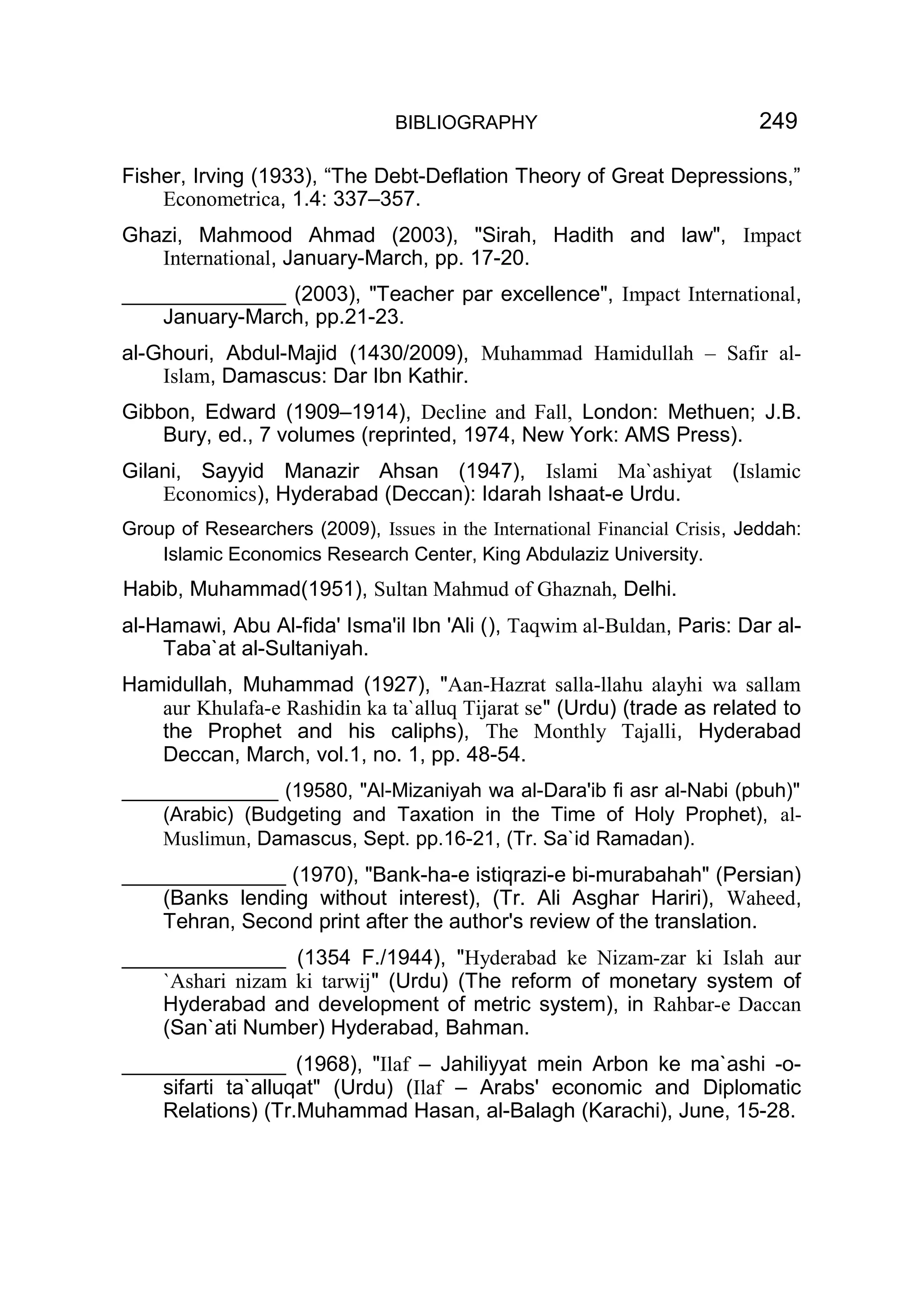 BIBLIOGRAPHY 249
Fisher, Irving (1933), “The Debt-Deflation Theory of Great Depressions,”
Econometrica, 1.4: 337–357.
Ghazi, Mahmood Ahmad (2003), "Sirah, Hadith and law", Impact
International, January-March, pp. 17-20.
______________ (2003), "Teacher par excellence", Impact International,
January-March, pp.21-23.
al-Ghouri, Abdul-Majid (1430/2009), Muhammad Hamidullah – Safir al-
Islam, Damascus: Dar Ibn Kathir.
Gibbon, Edward (1909–1914), Decline and Fall, London: Methuen; J.B.
Bury, ed., 7 volumes (reprinted, 1974, New York: AMS Press).
Gilani, Sayyid Manazir Ahsan (1947), Islami Ma`ashiyat (Islamic
Economics), Hyderabad (Deccan): Idarah Ishaat-e Urdu.
Group of Researchers (2009), Issues in the International Financial Crisis, Jeddah:
Islamic Economics Research Center, King Abdulaziz University.
Habib, Muhammad(1951), Sultan Mahmud of Ghaznah, Delhi.
al-Hamawi, Abu Al-fida' Isma'il Ibn 'Ali (), Taqwim al-Buldan, Paris: Dar al-
Taba`at al-Sultaniyah.
Hamidullah, Muhammad (1927), "Aan-Hazrat salla-llahu alayhi wa sallam
aur Khulafa-e Rashidin ka ta`alluq Tijarat se" (Urdu) (trade as related to
the Prophet and his caliphs), The Monthly Tajalli, Hyderabad
Deccan, March, vol.1, no. 1, pp. 48-54.
______________ (19580, "Al-Mizaniyah wa al-Dara'ib fi asr al-Nabi (pbuh)"
(Arabic) (Budgeting and Taxation in the Time of Holy Prophet), al-
Muslimun, Damascus, Sept. pp.16-21, (Tr. Sa`id Ramadan).
______________ (1970), "Bank-ha-e istiqrazi-e bi-murabahah" (Persian)
(Banks lending without interest), (Tr. Ali Asghar Hariri), Waheed,
Tehran, Second print after the author's review of the translation.
______________ (1354 F./1944), "Hyderabad ke Nizam-zar ki Islah aur
`Ashari nizam ki tarwij" (Urdu) (The reform of monetary system of
Hyderabad and development of metric system), in Rahbar-e Daccan
(San`ati Number) Hyderabad, Bahman.
______________ (1968), "Ilaf – Jahiliyyat mein Arbon ke ma`ashi -o-
sifarti ta`alluqat" (Urdu) (Ilaf – Arabs' economic and Diplomatic
Relations) (Tr.Muhammad Hasan, al-Balagh (Karachi), June, 15-28.
 