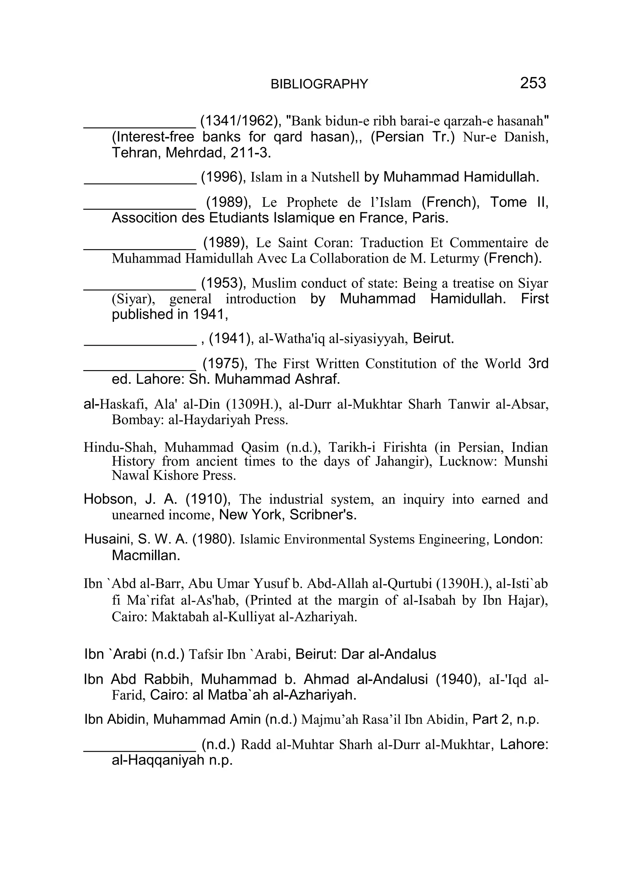 BIBLIOGRAPHY 253
______________ (1341/1962), "Bank bidun-e ribh barai-e qarzah-e hasanah"
(Interest-free banks for qard hasan),, (Persian Tr.) Nur-e Danish,
Tehran, Mehrdad, 211-3.
______________ (1996), Islam in a Nutshell by Muhammad Hamidullah.
______________ (1989), Le Prophete de l’Islam (French), Tome II,
Assocition des Etudiants Islamique en France, Paris.
______________ (1989), Le Saint Coran: Traduction Et Commentaire de
Muhammad Hamidullah Avec La Collaboration de M. Leturmy (French).
______________ (1953), Muslim conduct of state: Being a treatise on Siyar
(Siyar), general introduction by Muhammad Hamidullah. First
published in 1941,
______________ , (1941), al-Watha'iq al-siyasiyyah, Beirut.
______________ (1975), The First Written Constitution of the World 3rd
ed. Lahore: Sh. Muhammad Ashraf.
al-Haskafi, Ala' al-Din (1309H.), al-Durr al-Mukhtar Sharh Tanwir al-Absar,
Bombay: al-Haydariyah Press.
Hindu-Shah, Muhammad Qasim (n.d.), Tarikh-i Firishta (in Persian, Indian
History from ancient times to the days of Jahangir), Lucknow: Munshi
Nawal Kishore Press.
Hobson, J. A. (1910), The industrial system, an inquiry into earned and
unearned income, New York, Scribner's.
Husaini, S. W. A. (1980). Islamic Environmental Systems Engineering, London:
Macmillan.
Ibn `Abd al-Barr, Abu Umar Yusuf b. Abd-Allah al-Qurtubi (1390H.), al-Isti`ab
fi Ma`rifat al-As'hab, (Printed at the margin of al-Isabah by Ibn Hajar),
Cairo: Maktabah al-Kulliyat al-Azhariyah.
Ibn `Arabi (n.d.) Tafsir Ibn `Arabi, Beirut: Dar al-Andalus
Ibn Abd Rabbih, Muhammad b. Ahmad al-Andalusi (1940), aI-'Iqd al-
Farid, Cairo: al Matba`ah al-Azhariyah.
Ibn Abidin, Muhammad Amin (n.d.) Majmu’ah Rasa’il Ibn Abidin, Part 2, n.p.
______________ (n.d.) Radd al-Muhtar Sharh al-Durr al-Mukhtar, Lahore:
al-Haqqaniyah n.p.
 