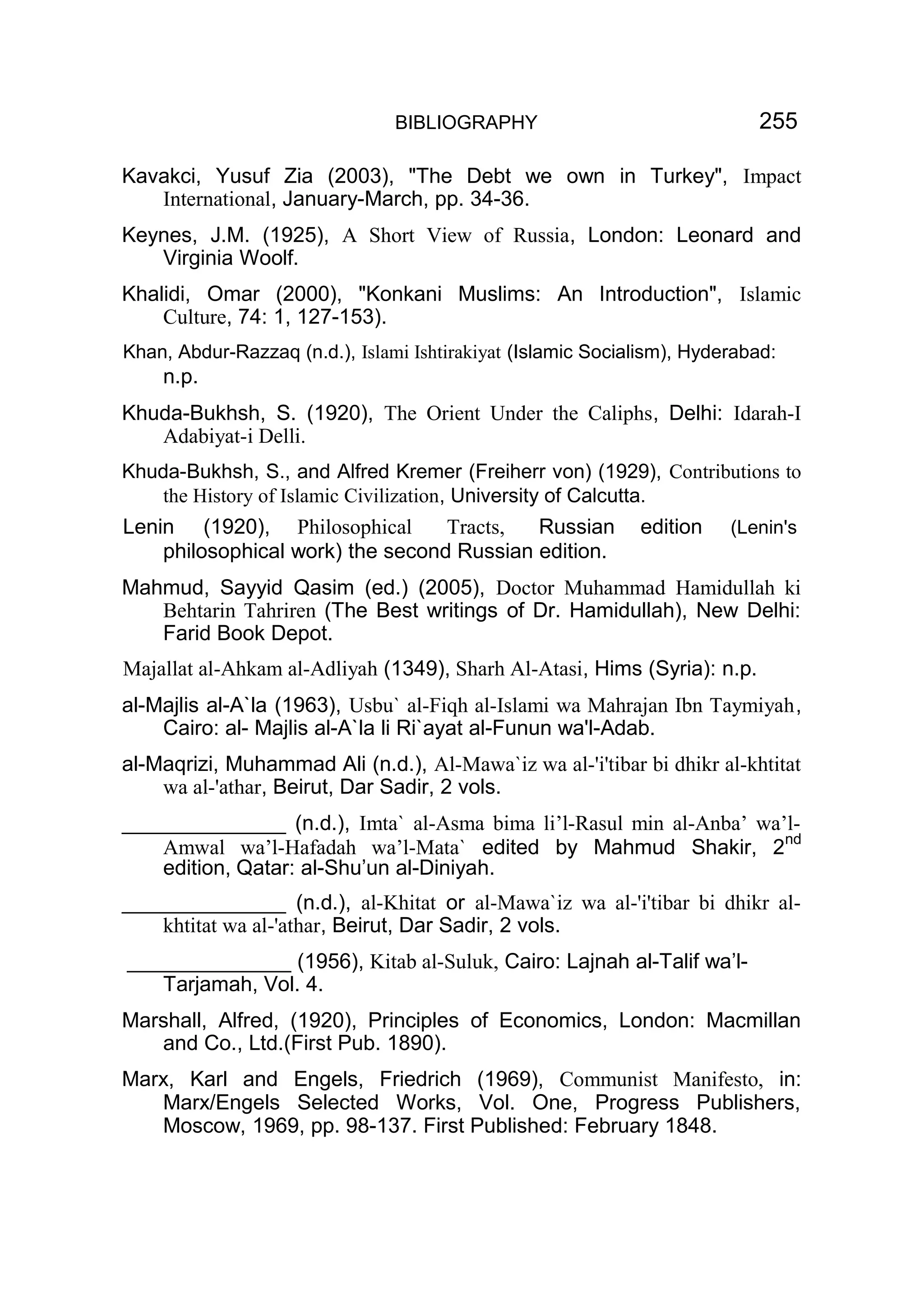 BIBLIOGRAPHY 255
Kavakci, Yusuf Zia (2003), "The Debt we own in Turkey", Impact
International, January-March, pp. 34-36.
Keynes, J.M. (1925), A Short View of Russia, London: Leonard and
Virginia Woolf.
Khalidi, Omar (2000), "Konkani Muslims: An Introduction", Islamic
Culture, 74: 1, 127-153).
Khan, Abdur-Razzaq (n.d.), Islami Ishtirakiyat (Islamic Socialism), Hyderabad:
n.p.
Khuda-Bukhsh, S. (1920), The Orient Under the Caliphs, Delhi: Idarah-I
Adabiyat-i Delli.
Khuda-Bukhsh, S., and Alfred Kremer (Freiherr von) (1929), Contributions to
the History of Islamic Civilization, University of Calcutta.
Lenin (1920), Philosophical Tracts, Russian edition (Lenin's
philosophical work) the second Russian edition.
Mahmud, Sayyid Qasim (ed.) (2005), Doctor Muhammad Hamidullah ki
Behtarin Tahriren (The Best writings of Dr. Hamidullah), New Delhi:
Farid Book Depot.
Majallat al-Ahkam al-Adliyah (1349), Sharh Al-Atasi, Hims (Syria): n.p.
al-Majlis al-A`la (1963), Usbu` al-Fiqh al-Islami wa Mahrajan Ibn Taymiyah,
Cairo: al- Majlis al-A`la li Ri`ayat al-Funun wa'l-Adab.
al-Maqrizi, Muhammad Ali (n.d.), Al-Mawa`iz wa al-'i'tibar bi dhikr al-khtitat
wa al-'athar, Beirut, Dar Sadir, 2 vols.
______________ (n.d.), Imta` al-Asma bima li’l-Rasul min al-Anba’ wa’l-
Amwal wa’l-Hafadah wa’l-Mata` edited by Mahmud Shakir, 2nd
edition, Qatar: al-Shu’un al-Diniyah.
______________ (n.d.), al-Khitat or al-Mawa`iz wa al-'i'tibar bi dhikr al-
khtitat wa al-'athar, Beirut, Dar Sadir, 2 vols.
______________ (1956), Kitab al-Suluk, Cairo: Lajnah al-Talif wa’l-
Tarjamah, Vol. 4.
Marshall, Alfred, (1920), Principles of Economics, London: Macmillan
and Co., Ltd.(First Pub. 1890).
Marx, Karl and Engels, Friedrich (1969), Communist Manifesto, in:
Marx/Engels Selected Works, Vol. One, Progress Publishers,
Moscow, 1969, pp. 98-137. First Published: February 1848.
 
