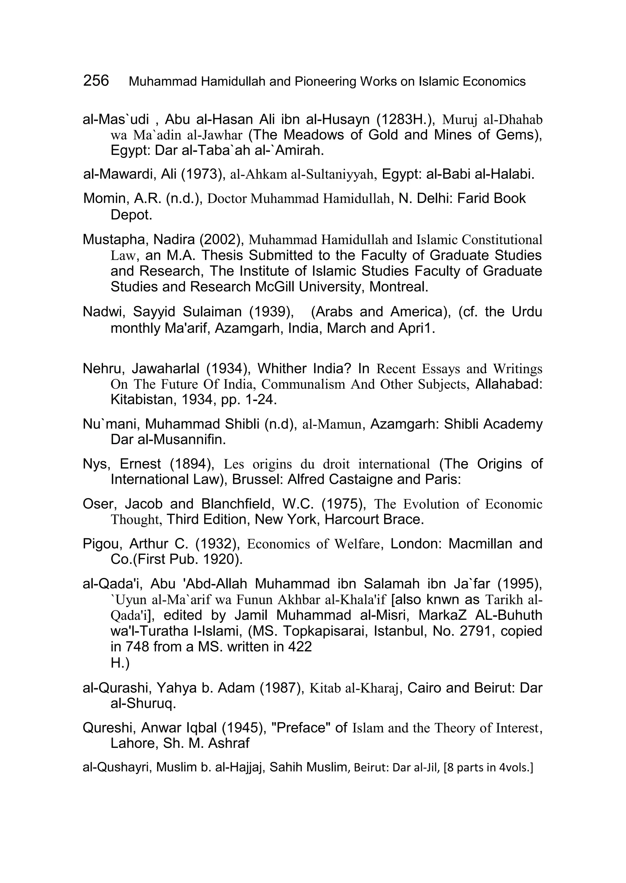256 Muhammad Hamidullah and Pioneering Works on Islamic Economics
al-Mas`udi , Abu al-Hasan Ali ibn al-Husayn (1283H.), Muruj al-Dhahab
wa Ma`adin al-Jawhar (The Meadows of Gold and Mines of Gems),
Egypt: Dar al-Taba`ah al-`Amirah.
al-Mawardi, Ali (1973), al-Ahkam al-Sultaniyyah, Egypt: al-Babi al-Halabi.
Momin, A.R. (n.d.), Doctor Muhammad Hamidullah, N. Delhi: Farid Book
Depot.
Mustapha, Nadira (2002), Muhammad Hamidullah and Islamic Constitutional
Law, an M.A. Thesis Submitted to the Faculty of Graduate Studies
and Research, The Institute of Islamic Studies Faculty of Graduate
Studies and Research McGill University, Montreal.
Nadwi, Sayyid Sulaiman (1939), (Arabs and America), (cf. the Urdu
monthly Ma'arif, Azamgarh, India, March and Apri1.
Nehru, Jawaharlal (1934), Whither India? In Recent Essays and Writings
On The Future Of India, Communalism And Other Subjects, Allahabad:
Kitabistan, 1934, pp. 1-24.
Nu`mani, Muhammad Shibli (n.d), al-Mamun, Azamgarh: Shibli Academy
Dar al-Musannifin.
Nys, Ernest (1894), Les origins du droit international (The Origins of
International Law), Brussel: Alfred Castaigne and Paris:
Oser, Jacob and Blanchfield, W.C. (1975), The Evolution of Economic
Thought, Third Edition, New York, Harcourt Brace.
Pigou, Arthur C. (1932), Economics of Welfare, London: Macmillan and
Co.(First Pub. 1920).
al-Qada'i, Abu 'Abd-Allah Muhammad ibn Salamah ibn Ja`far (1995),
`Uyun al-Ma`arif wa Funun Akhbar al-Khala'if [also knwn as Tarikh al-
Qada'i], edited by Jamil Muhammad al-Misri, MarkaZ AL-Buhuth
wa'l-Turatha l-Islami, (MS. Topkapisarai, Istanbul, No. 2791, copied
in 748 from a MS. written in 422
H.)
al-Qurashi, Yahya b. Adam (1987), Kitab al-Kharaj, Cairo and Beirut: Dar
al-Shuruq.
Qureshi, Anwar Iqbal (1945), "Preface" of Islam and the Theory of Interest,
Lahore, Sh. M. Ashraf
al-Qushayri, Muslim b. al-Hajjaj, Sahih Muslim, Beirut: Dar al-Jil, [8 parts in 4vols.]
 
