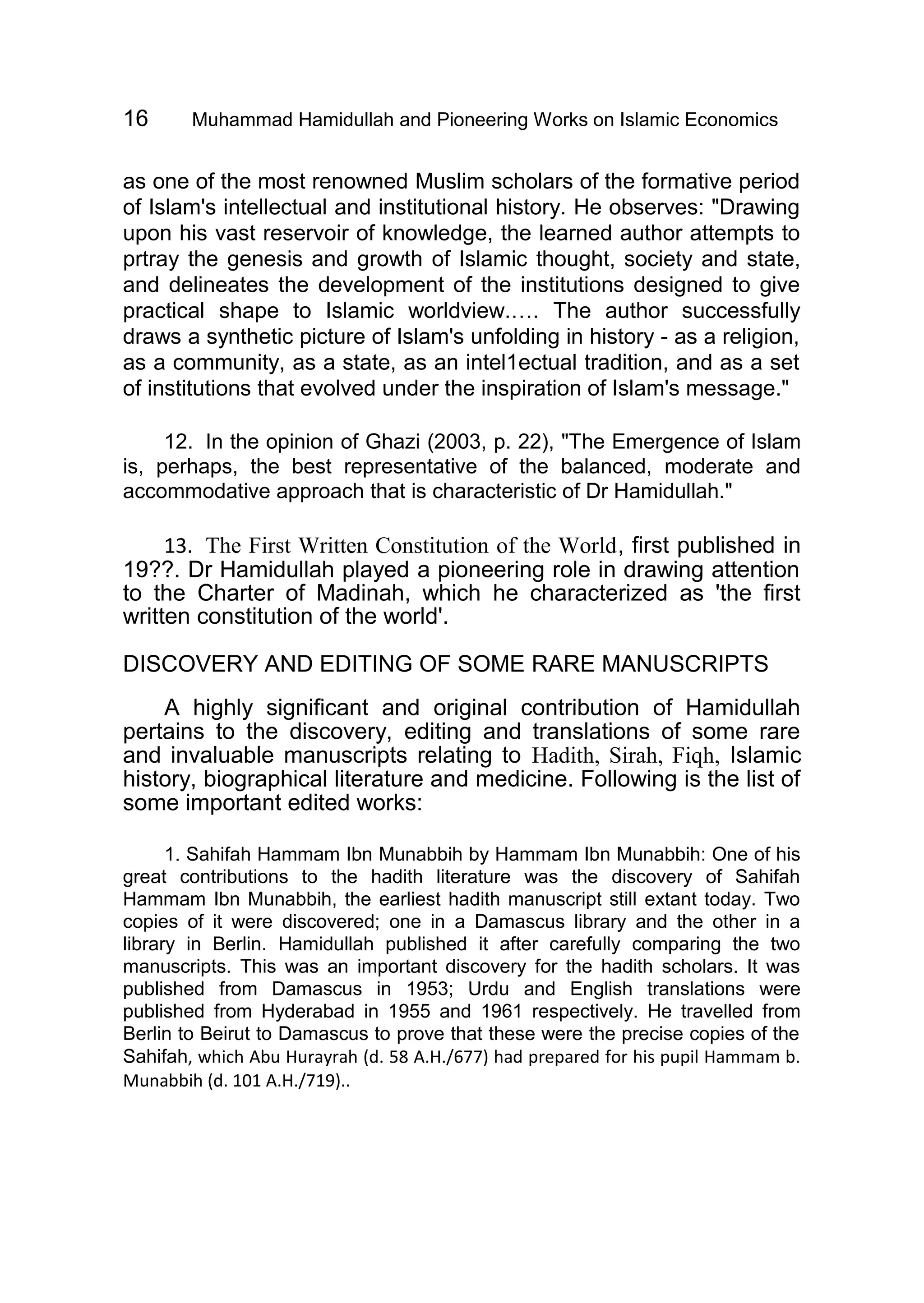 16 Muhammad Hamidullah and Pioneering Works on Islamic Economics
as one of the most renowned Muslim scholars of the formative period
of Islam's intellectual and institutional history. He observes: "Drawing
upon his vast reservoir of knowledge, the learned author attempts to
prtray the genesis and growth of Islamic thought, society and state,
and delineates the development of the institutions designed to give
practical shape to Islamic worldview.…. The author successfully
draws a synthetic picture of Islam's unfolding in history - as a religion,
as a community, as a state, as an intel1ectual tradition, and as a set
of institutions that evolved under the inspiration of Islam's message."
12. In the opinion of Ghazi (2003, p. 22), "The Emergence of Islam
is, perhaps, the best representative of the balanced, moderate and
accommodative approach that is characteristic of Dr Hamidullah."
13. The First Written Constitution of the World, first published in
19??. Dr Hamidullah played a pioneering role in drawing attention
to the Charter of Madinah, which he characterized as 'the first
written constitution of the world'.
DISCOVERY AND EDITING OF SOME RARE MANUSCRIPTS
A highly significant and original contribution of Hamidullah
pertains to the discovery, editing and translations of some rare
and invaluable manuscripts relating to Hadith, Sirah, Fiqh, Islamic
history, biographical literature and medicine. Following is the list of
some important edited works:
1. Sahifah Hammam Ibn Munabbih by Hammam Ibn Munabbih: One of his
great contributions to the hadith literature was the discovery of Sahifah
Hammam Ibn Munabbih, the earliest hadith manuscript still extant today. Two
copies of it were discovered; one in a Damascus library and the other in a
library in Berlin. Hamidullah published it after carefully comparing the two
manuscripts. This was an important discovery for the hadith scholars. It was
published from Damascus in 1953; Urdu and English translations were
published from Hyderabad in 1955 and 1961 respectively. He travelled from
Berlin to Beirut to Damascus to prove that these were the precise copies of the
Sahifah, which Abu Hurayrah (d. 58 A.H./677) had prepared for his pupil Hammam b.
Munabbih (d. 101 A.H./719)..
 