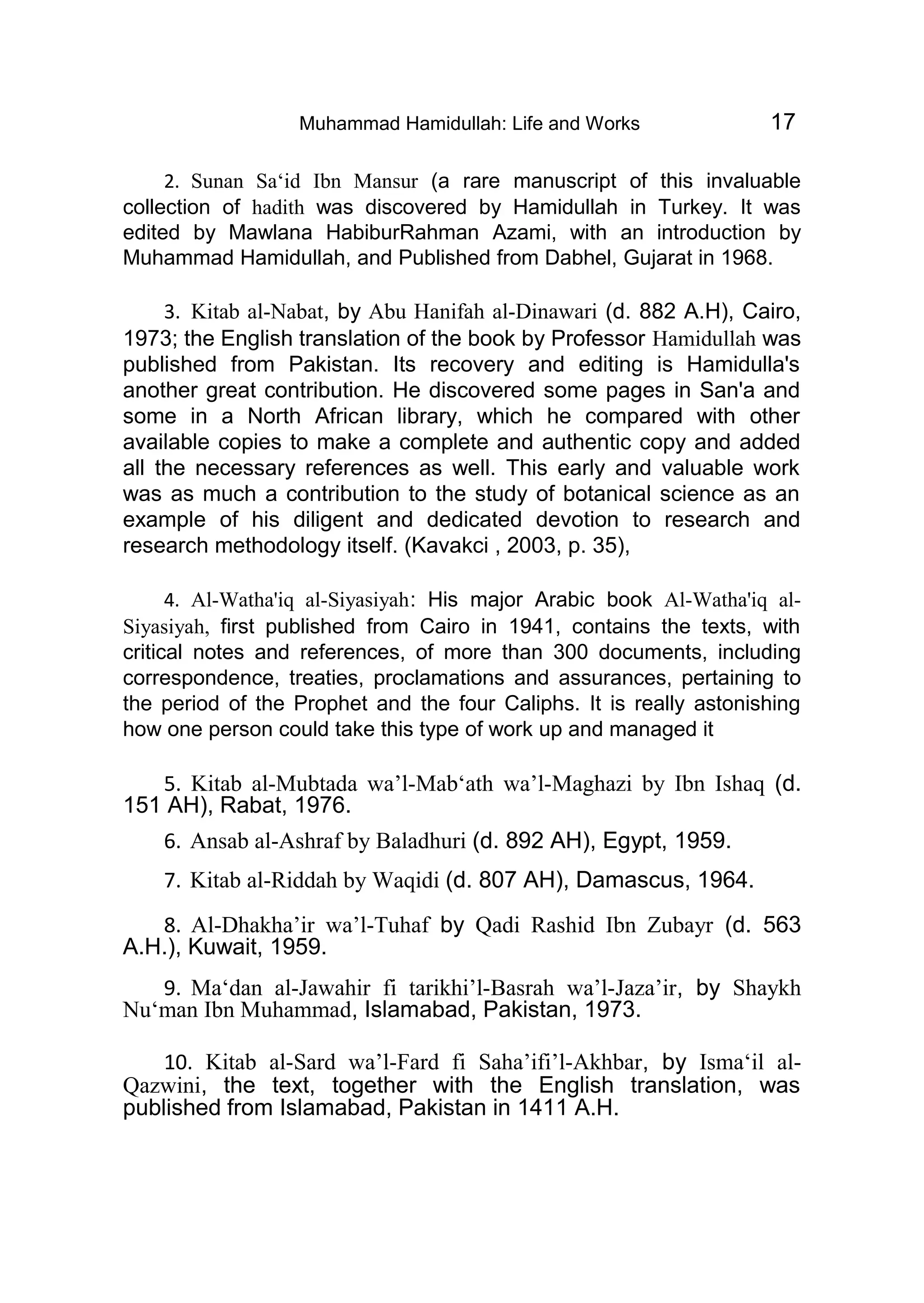 Muhammad Hamidullah: Life and Works 17
2. Sunan Sa‘id Ibn Mansur (a rare manuscript of this invaluable
collection of hadith was discovered by Hamidullah in Turkey. It was
edited by Mawlana HabiburRahman Azami, with an introduction by
Muhammad Hamidullah, and Published from Dabhel, Gujarat in 1968.
3. Kitab al-Nabat, by Abu Hanifah al-Dinawari (d. 882 A.H), Cairo,
1973; the English translation of the book by Professor Hamidullah was
published from Pakistan. Its recovery and editing is Hamidulla's
another great contribution. He discovered some pages in San'a and
some in a North African library, which he compared with other
available copies to make a complete and authentic copy and added
all the necessary references as well. This early and valuable work
was as much a contribution to the study of botanical science as an
example of his diligent and dedicated devotion to research and
research methodology itself. (Kavakci , 2003, p. 35),
4. Al-Watha'iq al-Siyasiyah: His major Arabic book Al-Watha'iq al-
Siyasiyah, first published from Cairo in 1941, contains the texts, with
critical notes and references, of more than 300 documents, including
correspondence, treaties, proclamations and assurances, pertaining to
the period of the Prophet and the four Caliphs. It is really astonishing
how one person could take this type of work up and managed it
5. Kitab al-Mubtada wa’l-Mab‘ath wa’l-Maghazi by Ibn Ishaq (d.
151 AH), Rabat, 1976.
6. Ansab al-Ashraf by Baladhuri (d. 892 AH), Egypt, 1959.
7. Kitab al-Riddah by Waqidi (d. 807 AH), Damascus, 1964.
8. Al-Dhakha’ir wa’l-Tuhaf by Qadi Rashid Ibn Zubayr (d. 563
A.H.), Kuwait, 1959.
9. Ma‘dan al-Jawahir fi tarikhi’l-Basrah wa’l-Jaza’ir, by Shaykh
Nu‘man Ibn Muhammad, Islamabad, Pakistan, 1973.
10. Kitab al-Sard wa’l-Fard fi Saha’ifi’l-Akhbar, by Isma‘il al-
Qazwini, the text, together with the English translation, was
published from Islamabad, Pakistan in 1411 A.H.
 