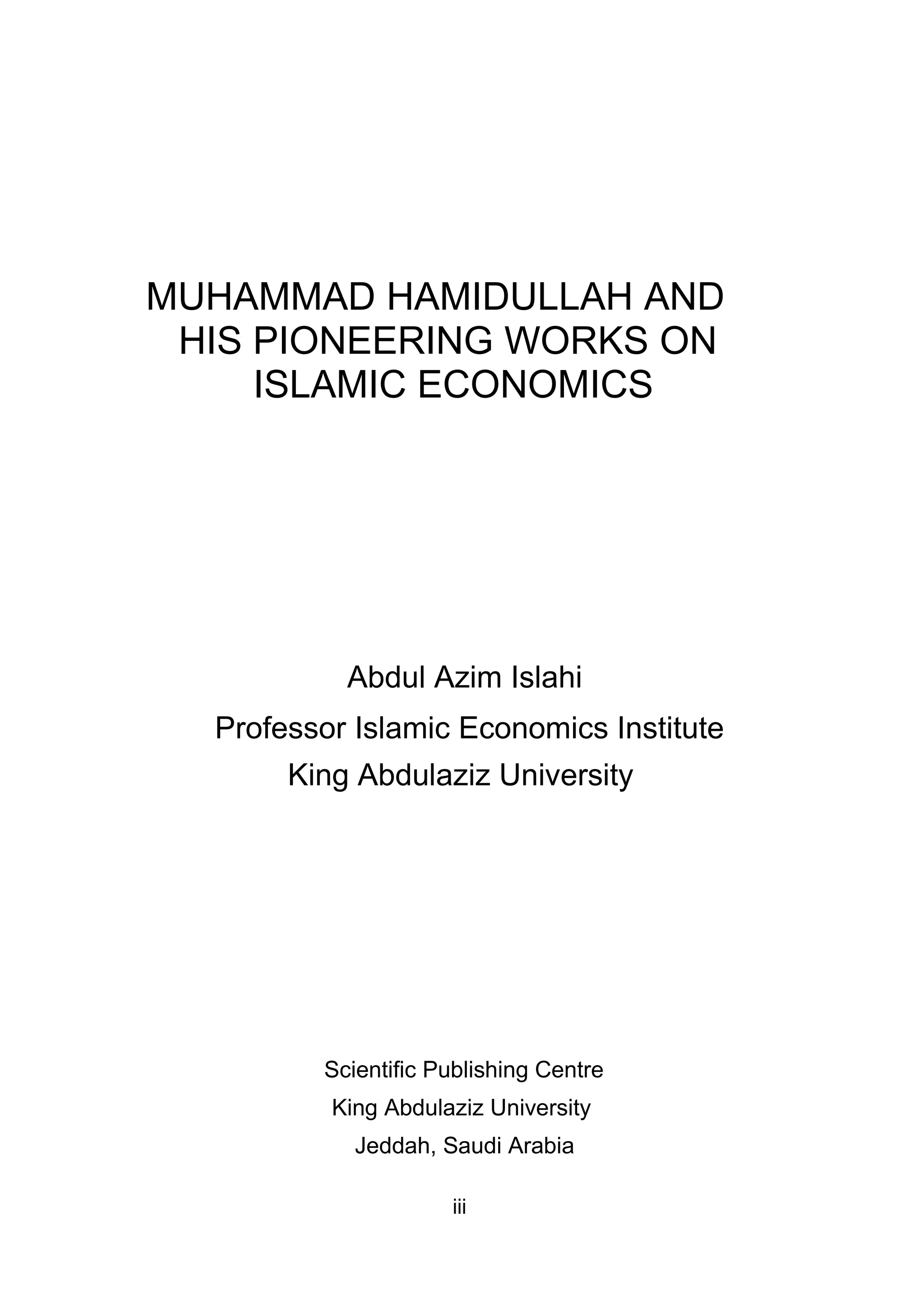 MUHAMMAD HAMIDULLAH AND
HIS PIONEERING WORKS ON
ISLAMIC ECONOMICS
Abdul Azim Islahi
Professor Islamic Economics Institute
King Abdulaziz University
Scientific Publishing Centre
King Abdulaziz University
Jeddah, Saudi Arabia
iii
 