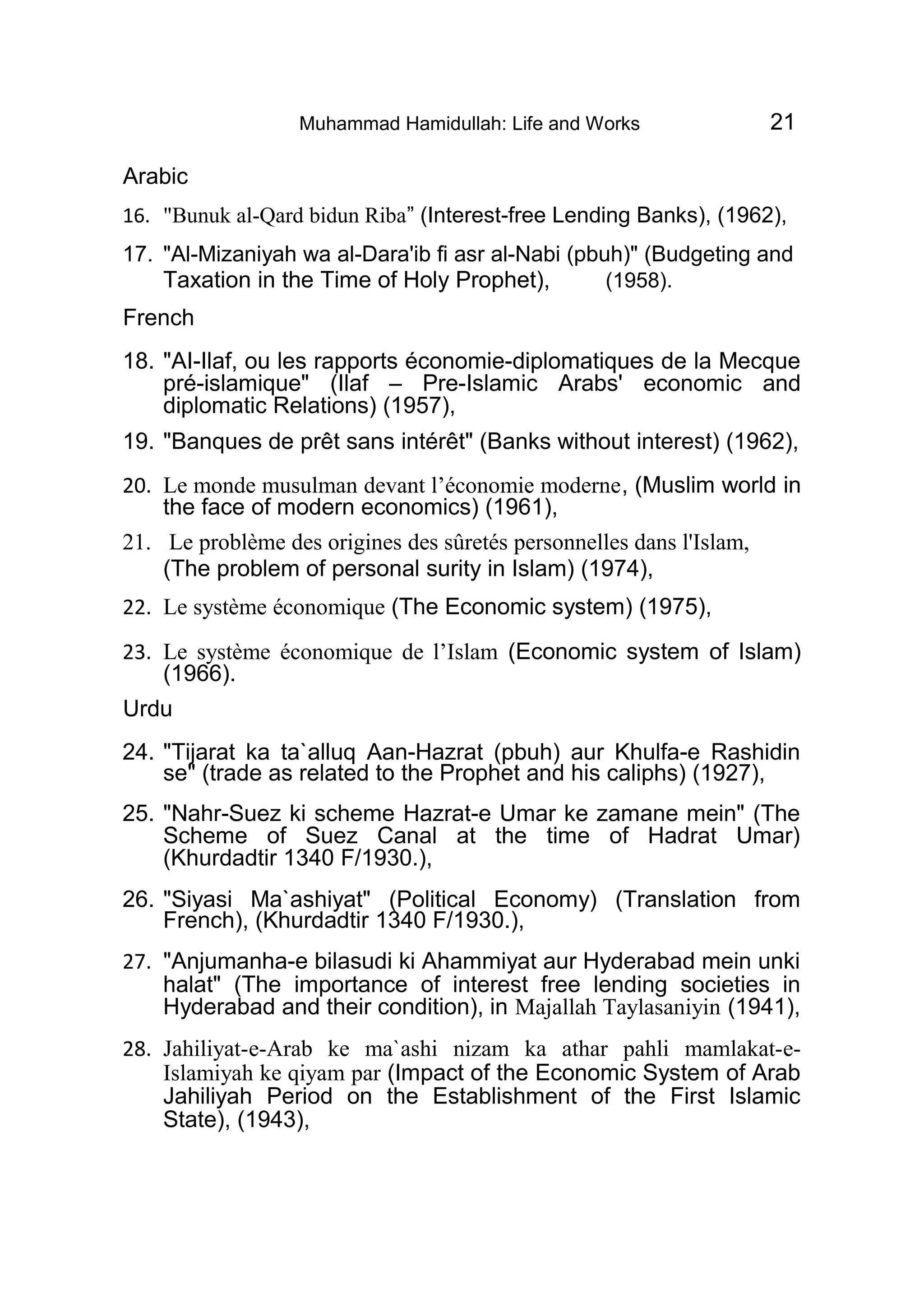 Muhammad Hamidullah: Life and Works 21
Arabic
16. "Bunuk al-Qard bidun Riba” (Interest-free Lending Banks), (1962),
17. "Al-Mizaniyah wa al-Dara'ib fi asr al-Nabi (pbuh)" (Budgeting and
Taxation in the Time of Holy Prophet), (1958).
French
18. "AI-Ilaf, ou les rapports économie-diplomatiques de la Mecque
pré-islamique" (Ilaf – Pre-Islamic Arabs' economic and
diplomatic Relations) (1957),
19. "Banques de prêt sans intérêt" (Banks without interest) (1962),
20. Le monde musulman devant l’économie moderne, (Muslim world in
the face of modern economics) (1961),
21. Le problème des origines des sûretés personnelles dans l'Islam,
(The problem of personal surity in Islam) (1974),
22. Le système économique (The Economic system) (1975),
23. Le système économique de l’Islam (Economic system of Islam)
(1966).
Urdu
24. "Tijarat ka ta`alluq Aan-Hazrat (pbuh) aur Khulfa-e Rashidin
se" (trade as related to the Prophet and his caliphs) (1927),
25. "Nahr-Suez ki scheme Hazrat-e Umar ke zamane mein" (The
Scheme of Suez Canal at the time of Hadrat Umar)
(Khurdadtir 1340 F/1930.),
26. "Siyasi Ma`ashiyat" (Political Economy) (Translation from
French), (Khurdadtir 1340 F/1930.),
27. "Anjumanha-e bilasudi ki Ahammiyat aur Hyderabad mein unki
halat" (The importance of interest free lending societies in
Hyderabad and their condition), in Majallah Taylasaniyin (1941),
28. Jahiliyat-e-Arab ke ma`ashi nizam ka athar pahli mamlakat-e-
Islamiyah ke qiyam par (Impact of the Economic System of Arab
Jahiliyah Period on the Establishment of the First Islamic
State), (1943),
 