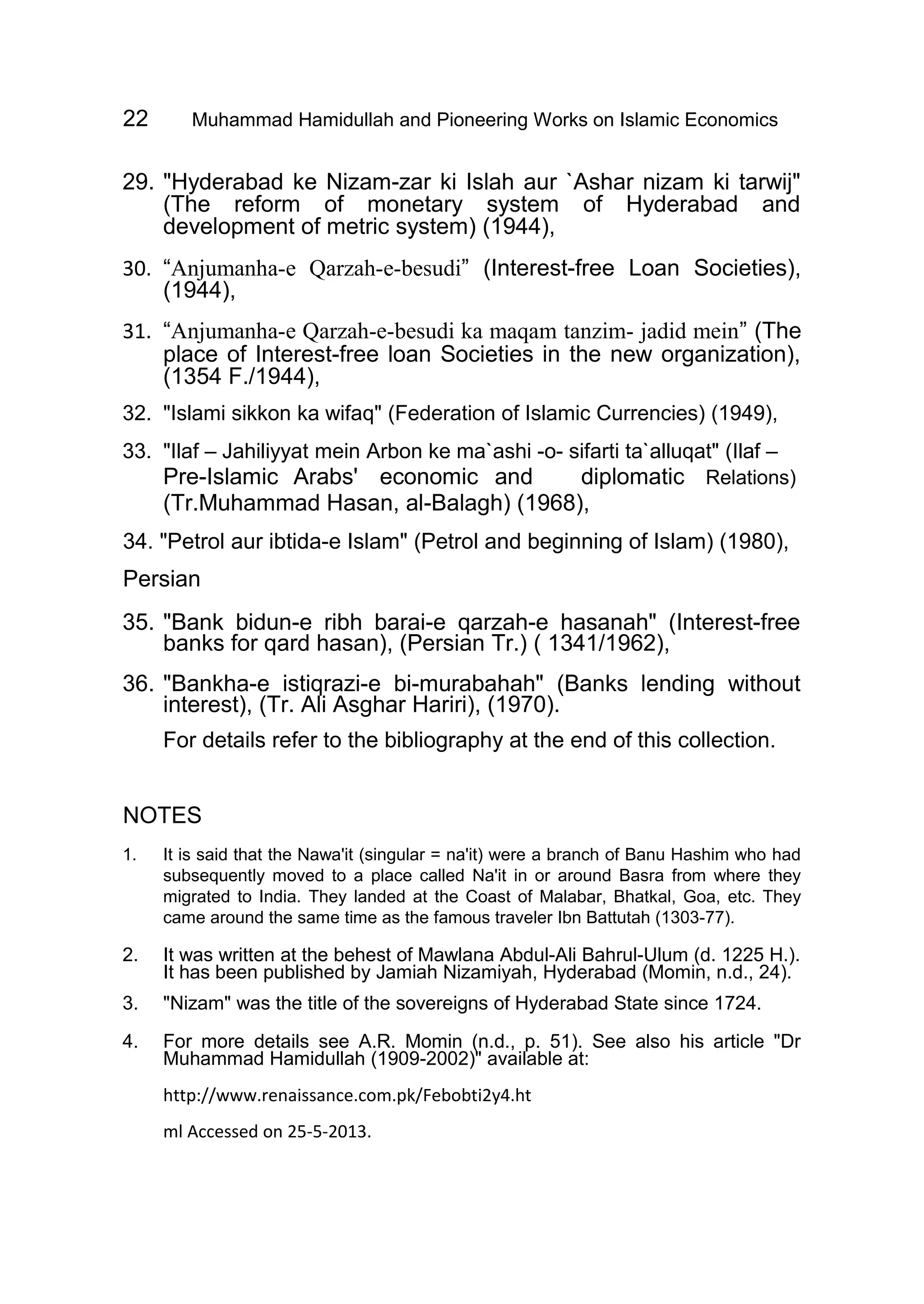 22 Muhammad Hamidullah and Pioneering Works on Islamic Economics
29. "Hyderabad ke Nizam-zar ki Islah aur `Ashar nizam ki tarwij"
(The reform of monetary system of Hyderabad and
development of metric system) (1944),
30. “Anjumanha-e Qarzah-e-besudi” (Interest-free Loan Societies),
(1944),
31. “Anjumanha-e Qarzah-e-besudi ka maqam tanzim- jadid mein” (The
place of Interest-free loan Societies in the new organization),
(1354 F./1944),
32. "Islami sikkon ka wifaq" (Federation of Islamic Currencies) (1949),
33. "Ilaf – Jahiliyyat mein Arbon ke ma`ashi -o- sifarti ta`alluqat" (Ilaf –
Pre-Islamic Arabs' economic and diplomatic Relations)
(Tr.Muhammad Hasan, al-Balagh) (1968),
34. "Petrol aur ibtida-e Islam" (Petrol and beginning of Islam) (1980),
Persian
35. "Bank bidun-e ribh barai-e qarzah-e hasanah" (Interest-free
banks for qard hasan), (Persian Tr.) ( 1341/1962),
36. "Bankha-e istiqrazi-e bi-murabahah" (Banks lending without
interest), (Tr. Ali Asghar Hariri), (1970).
For details refer to the bibliography at the end of this collection.
NOTES
1. It is said that the Nawa'it (singular = na'it) were a branch of Banu Hashim who had
subsequently moved to a place called Na'it in or around Basra from where they
migrated to India. They landed at the Coast of Malabar, Bhatkal, Goa, etc. They
came around the same time as the famous traveler Ibn Battutah (1303-77).
2. It was written at the behest of Mawlana Abdul-Ali Bahrul-Ulum (d. 1225 H.).
It has been published by Jamiah Nizamiyah, Hyderabad (Momin, n.d., 24).
3. "Nizam" was the title of the sovereigns of Hyderabad State since 1724.
4. For more details see A.R. Momin (n.d., p. 51). See also his article "Dr
Muhammad Hamidullah (1909-2002)" available at:
http://www.renaissance.com.pk/Febobti2y4.ht
ml Accessed on 25-5-2013.
 