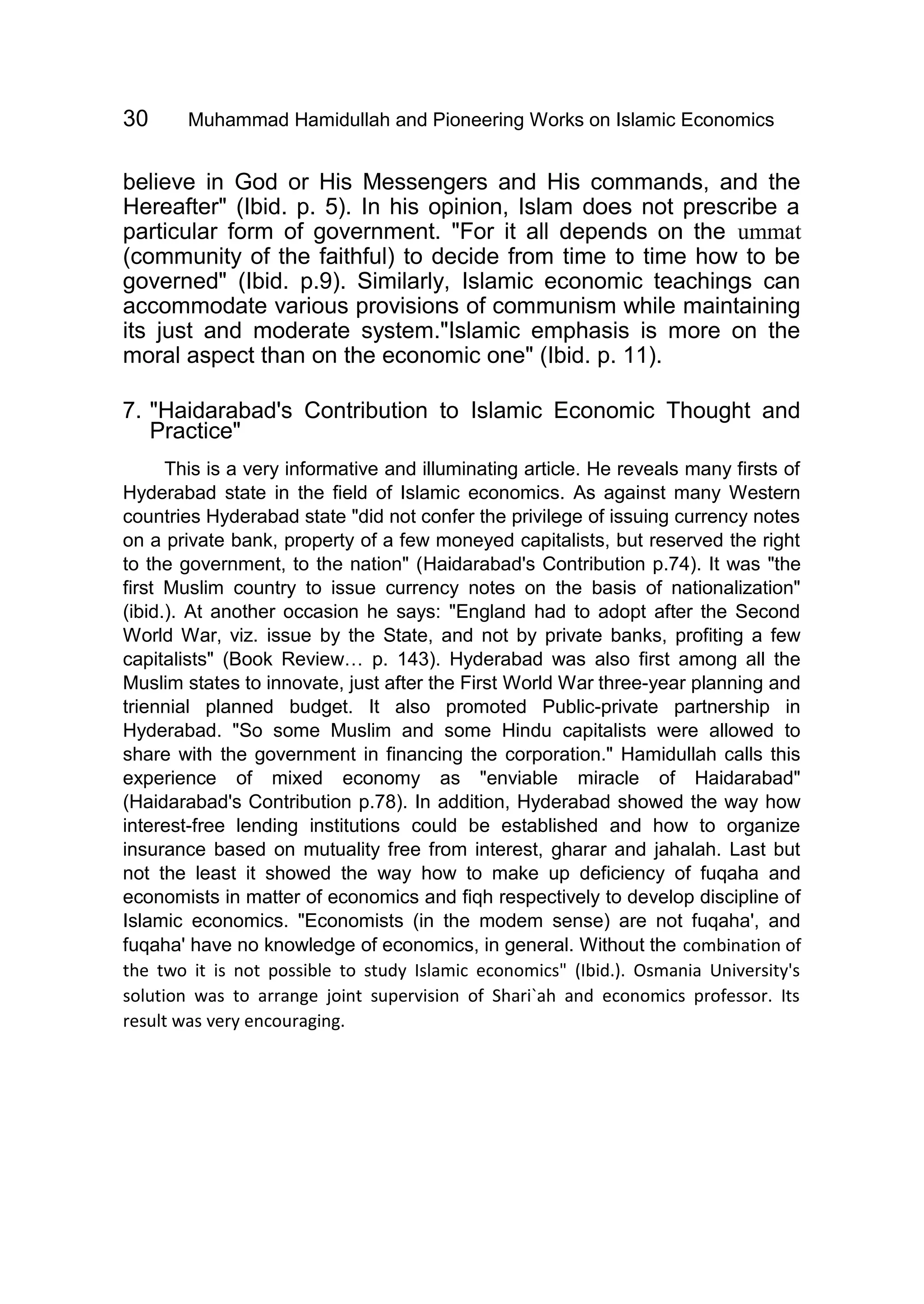 30 Muhammad Hamidullah and Pioneering Works on Islamic Economics
believe in God or His Messengers and His commands, and the
Hereafter" (Ibid. p. 5). In his opinion, Islam does not prescribe a
particular form of government. "For it all depends on the ummat
(community of the faithful) to decide from time to time how to be
governed" (Ibid. p.9). Similarly, Islamic economic teachings can
accommodate various provisions of communism while maintaining
its just and moderate system."Islamic emphasis is more on the
moral aspect than on the economic one" (Ibid. p. 11).
7. "Haidarabad's Contribution to Islamic Economic Thought and
Practice"
This is a very informative and illuminating article. He reveals many firsts of
Hyderabad state in the field of Islamic economics. As against many Western
countries Hyderabad state "did not confer the privilege of issuing currency notes
on a private bank, property of a few moneyed capitalists, but reserved the right
to the government, to the nation" (Haidarabad's Contribution p.74). It was "the
first Muslim country to issue currency notes on the basis of nationalization"
(ibid.). At another occasion he says: "England had to adopt after the Second
World War, viz. issue by the State, and not by private banks, profiting a few
capitalists" (Book Review… p. 143). Hyderabad was also first among all the
Muslim states to innovate, just after the First World War three-year planning and
triennial planned budget. It also promoted Public-private partnership in
Hyderabad. "So some Muslim and some Hindu capitalists were allowed to
share with the government in financing the corporation." Hamidullah calls this
experience of mixed economy as "enviable miracle of Haidarabad"
(Haidarabad's Contribution p.78). In addition, Hyderabad showed the way how
interest-free lending institutions could be established and how to organize
insurance based on mutuality free from interest, gharar and jahalah. Last but
not the least it showed the way how to make up deficiency of fuqaha and
economists in matter of economics and fiqh respectively to develop discipline of
Islamic economics. "Economists (in the modem sense) are not fuqaha', and
fuqaha' have no knowledge of economics, in general. Without the combination of
the two it is not possible to study Islamic economics" (Ibid.). Osmania University's
solution was to arrange joint supervision of Shari`ah and economics professor. Its
result was very encouraging.
 