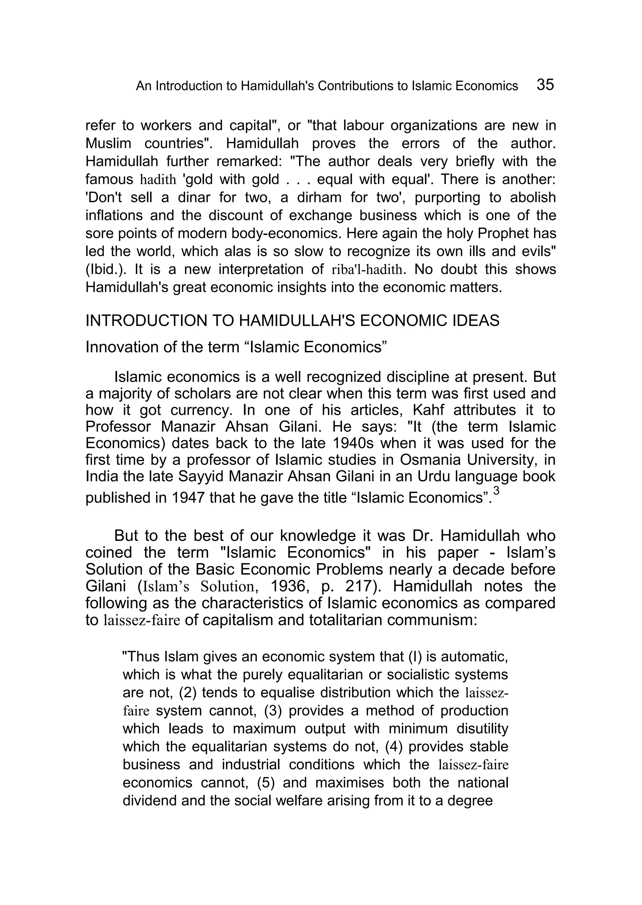 An Introduction to Hamidullah's Contributions to Islamic Economics 35
refer to workers and capital", or "that labour organizations are new in
Muslim countries". Hamidullah proves the errors of the author.
Hamidullah further remarked: "The author deals very briefly with the
famous hadith 'gold with gold . . . equal with equal'. There is another:
'Don't sell a dinar for two, a dirham for two', purporting to abolish
inflations and the discount of exchange business which is one of the
sore points of modern body-economics. Here again the holy Prophet has
led the world, which alas is so slow to recognize its own ills and evils"
(Ibid.). It is a new interpretation of riba'l-hadith. No doubt this shows
Hamidullah's great economic insights into the economic matters.
INTRODUCTION TO HAMIDULLAH'S ECONOMIC IDEAS
Innovation of the term “Islamic Economics”
Islamic economics is a well recognized discipline at present. But
a majority of scholars are not clear when this term was first used and
how it got currency. In one of his articles, Kahf attributes it to
Professor Manazir Ahsan Gilani. He says: "It (the term Islamic
Economics) dates back to the late 1940s when it was used for the
first time by a professor of Islamic studies in Osmania University, in
India the late Sayyid Manazir Ahsan Gilani in an Urdu language book
published in 1947 that he gave the title “Islamic Economics”.
3
But to the best of our knowledge it was Dr. Hamidullah who
coined the term "Islamic Economics" in his paper - Islam’s
Solution of the Basic Economic Problems nearly a decade before
Gilani (Islam’s Solution, 1936, p. 217). Hamidullah notes the
following as the characteristics of Islamic economics as compared
to laissez-faire of capitalism and totalitarian communism:
"Thus Islam gives an economic system that (I) is automatic,
which is what the purely equalitarian or socialistic systems
are not, (2) tends to equalise distribution which the laissez-
faire system cannot, (3) provides a method of production
which leads to maximum output with minimum disutility
which the equalitarian systems do not, (4) provides stable
business and industrial conditions which the laissez-faire
economics cannot, (5) and maximises both the national
dividend and the social welfare arising from it to a degree
 