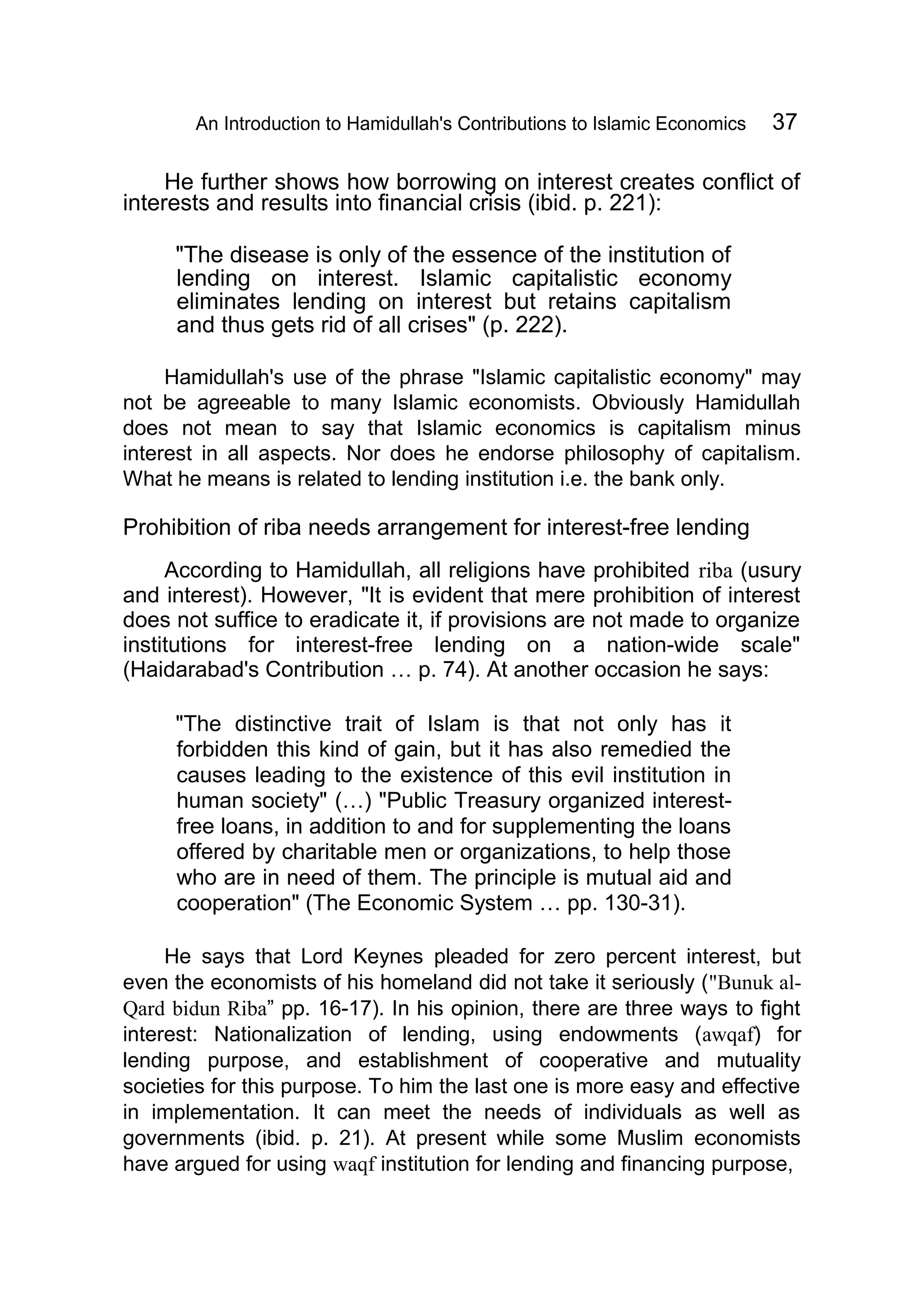 An Introduction to Hamidullah's Contributions to Islamic Economics 37
He further shows how borrowing on interest creates conflict of
interests and results into financial crisis (ibid. p. 221):
"The disease is only of the essence of the institution of
lending on interest. Islamic capitalistic economy
eliminates lending on interest but retains capitalism
and thus gets rid of all crises" (p. 222).
Hamidullah's use of the phrase "Islamic capitalistic economy" may
not be agreeable to many Islamic economists. Obviously Hamidullah
does not mean to say that Islamic economics is capitalism minus
interest in all aspects. Nor does he endorse philosophy of capitalism.
What he means is related to lending institution i.e. the bank only.
Prohibition of riba needs arrangement for interest-free lending
According to Hamidullah, all religions have prohibited riba (usury
and interest). However, "It is evident that mere prohibition of interest
does not suffice to eradicate it, if provisions are not made to organize
institutions for interest-free lending on a nation-wide scale"
(Haidarabad's Contribution … p. 74). At another occasion he says:
"The distinctive trait of Islam is that not only has it
forbidden this kind of gain, but it has also remedied the
causes leading to the existence of this evil institution in
human society" (…) "Public Treasury organized interest-
free loans, in addition to and for supplementing the loans
offered by charitable men or organizations, to help those
who are in need of them. The principle is mutual aid and
cooperation" (The Economic System … pp. 130-31).
He says that Lord Keynes pleaded for zero percent interest, but
even the economists of his homeland did not take it seriously ("Bunuk al-
Qard bidun Riba” pp. 16-17). In his opinion, there are three ways to fight
interest: Nationalization of lending, using endowments (awqaf) for
lending purpose, and establishment of cooperative and mutuality
societies for this purpose. To him the last one is more easy and effective
in implementation. It can meet the needs of individuals as well as
governments (ibid. p. 21). At present while some Muslim economists
have argued for using waqf institution for lending and financing purpose,
 