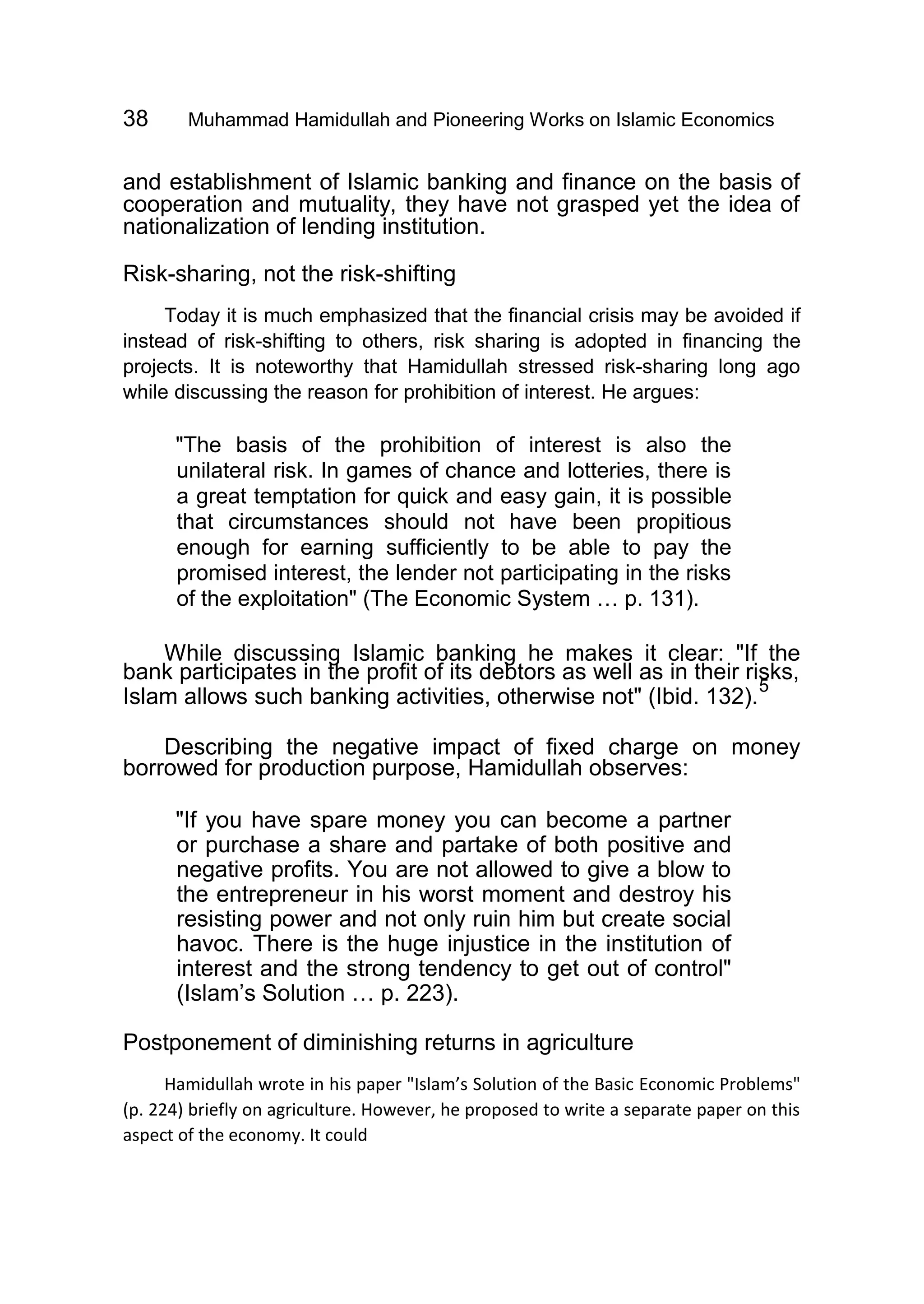 38 Muhammad Hamidullah and Pioneering Works on Islamic Economics
and establishment of Islamic banking and finance on the basis of
cooperation and mutuality, they have not grasped yet the idea of
nationalization of lending institution.
Risk-sharing, not the risk-shifting
Today it is much emphasized that the financial crisis may be avoided if
instead of risk-shifting to others, risk sharing is adopted in financing the
projects. It is noteworthy that Hamidullah stressed risk-sharing long ago
while discussing the reason for prohibition of interest. He argues:
"The basis of the prohibition of interest is also the
unilateral risk. In games of chance and lotteries, there is
a great temptation for quick and easy gain, it is possible
that circumstances should not have been propitious
enough for earning sufficiently to be able to pay the
promised interest, the lender not participating in the risks
of the exploitation" (The Economic System … p. 131).
While discussing Islamic banking he makes it clear: "If the
bank participates in the profit of its debtors as well as in their risks,
Islam allows such banking activities, otherwise not" (Ibid. 132).
5
Describing the negative impact of fixed charge on money
borrowed for production purpose, Hamidullah observes:
"If you have spare money you can become a partner
or purchase a share and partake of both positive and
negative profits. You are not allowed to give a blow to
the entrepreneur in his worst moment and destroy his
resisting power and not only ruin him but create social
havoc. There is the huge injustice in the institution of
interest and the strong tendency to get out of control"
(Islam’s Solution … p. 223).
Postponement of diminishing returns in agriculture
Hamidullah wrote in his paper "Islam’s Solution of the Basic Economic Problems"
(p. 224) briefly on agriculture. However, he proposed to write a separate paper on this
aspect of the economy. It could
 