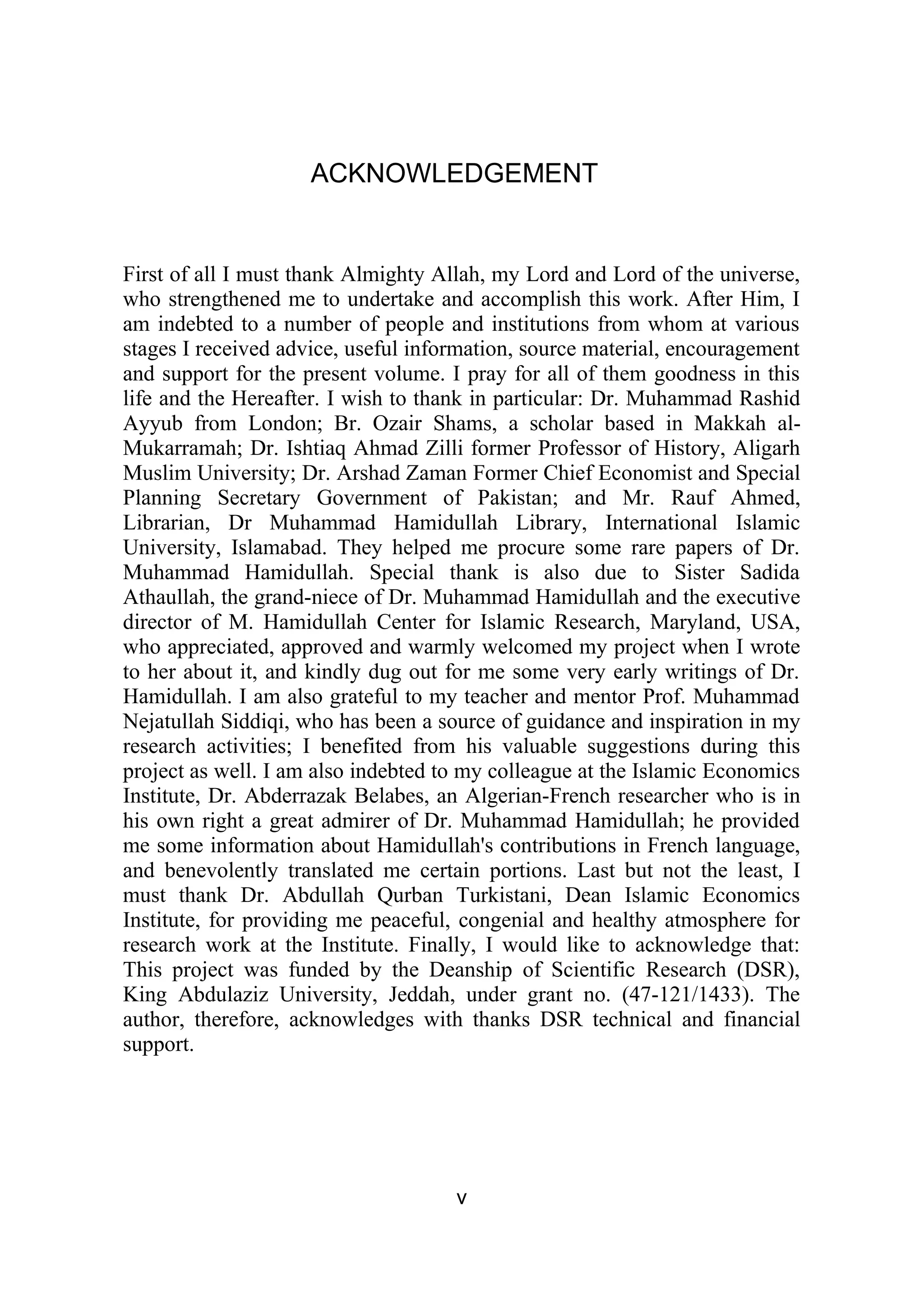ACKNOWLEDGEMENT
First of all I must thank Almighty Allah, my Lord and Lord of the universe,
who strengthened me to undertake and accomplish this work. After Him, I
am indebted to a number of people and institutions from whom at various
stages I received advice, useful information, source material, encouragement
and support for the present volume. I pray for all of them goodness in this
life and the Hereafter. I wish to thank in particular: Dr. Muhammad Rashid
Ayyub from London; Br. Ozair Shams, a scholar based in Makkah al-
Mukarramah; Dr. Ishtiaq Ahmad Zilli former Professor of History, Aligarh
Muslim University; Dr. Arshad Zaman Former Chief Economist and Special
Planning Secretary Government of Pakistan; and Mr. Rauf Ahmed,
Librarian, Dr Muhammad Hamidullah Library, International Islamic
University, Islamabad. They helped me procure some rare papers of Dr.
Muhammad Hamidullah. Special thank is also due to Sister Sadida
Athaullah, the grand-niece of Dr. Muhammad Hamidullah and the executive
director of M. Hamidullah Center for Islamic Research, Maryland, USA,
who appreciated, approved and warmly welcomed my project when I wrote
to her about it, and kindly dug out for me some very early writings of Dr.
Hamidullah. I am also grateful to my teacher and mentor Prof. Muhammad
Nejatullah Siddiqi, who has been a source of guidance and inspiration in my
research activities; I benefited from his valuable suggestions during this
project as well. I am also indebted to my colleague at the Islamic Economics
Institute, Dr. Abderrazak Belabes, an Algerian-French researcher who is in
his own right a great admirer of Dr. Muhammad Hamidullah; he provided
me some information about Hamidullah's contributions in French language,
and benevolently translated me certain portions. Last but not the least, I
must thank Dr. Abdullah Qurban Turkistani, Dean Islamic Economics
Institute, for providing me peaceful, congenial and healthy atmosphere for
research work at the Institute. Finally, I would like to acknowledge that:
This project was funded by the Deanship of Scientific Research (DSR),
King Abdulaziz University, Jeddah, under grant no. (47-121/1433). The
author, therefore, acknowledges with thanks DSR technical and financial
support.
v
 