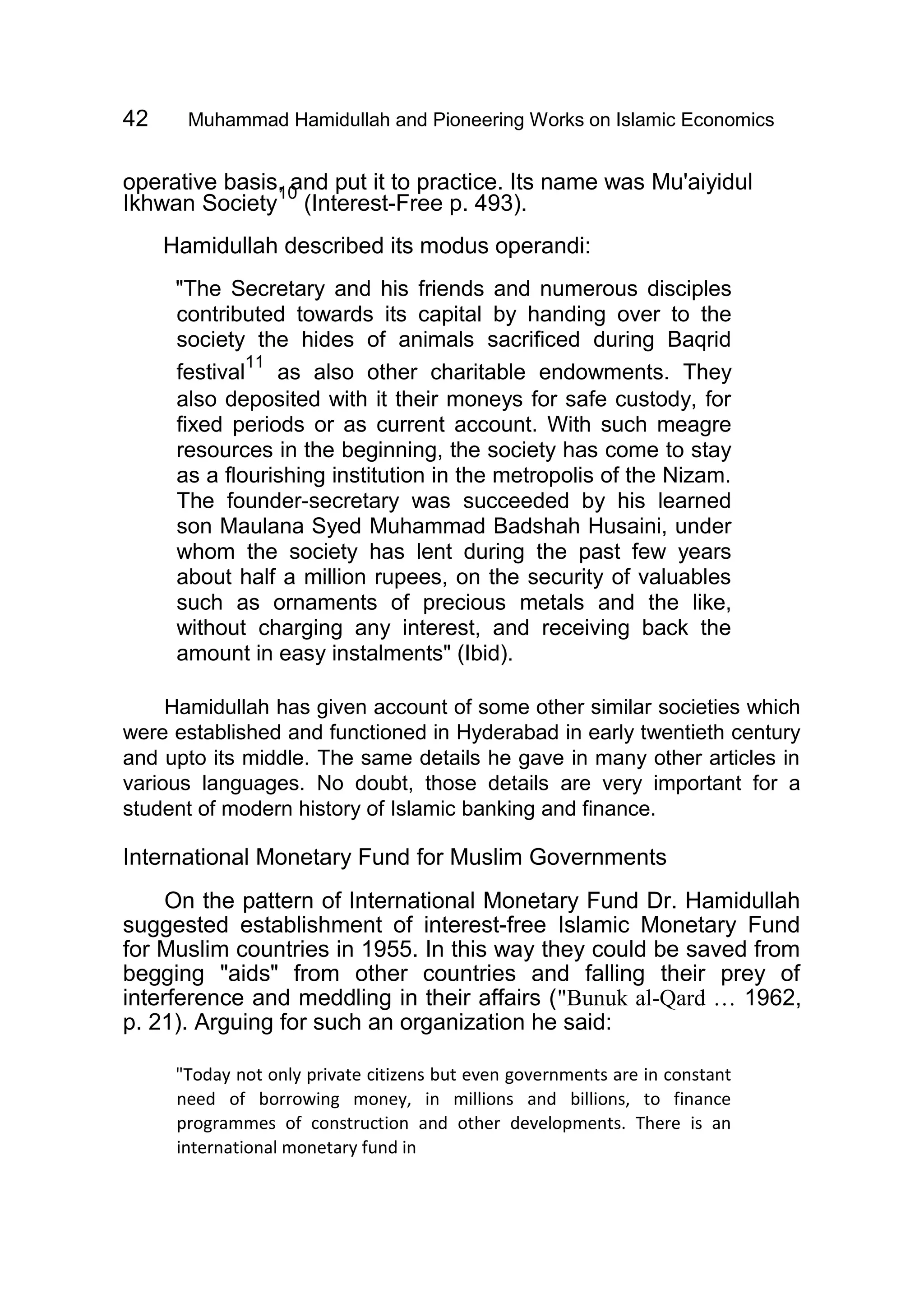 42 Muhammad Hamidullah and Pioneering Works on Islamic Economics
operative basis, and put it to practice. Its name was Mu'aiyidul
Ikhwan Society
10
(Interest-Free p. 493).
Hamidullah described its modus operandi:
"The Secretary and his friends and numerous disciples
contributed towards its capital by handing over to the
society the hides of animals sacrificed during Baqrid
festival
11
as also other charitable endowments. They
also deposited with it their moneys for safe custody, for
fixed periods or as current account. With such meagre
resources in the beginning, the society has come to stay
as a flourishing institution in the metropolis of the Nizam.
The founder-secretary was succeeded by his learned
son Maulana Syed Muhammad Badshah Husaini, under
whom the society has lent during the past few years
about half a million rupees, on the security of valuables
such as ornaments of precious metals and the like,
without charging any interest, and receiving back the
amount in easy instalments" (Ibid).
Hamidullah has given account of some other similar societies which
were established and functioned in Hyderabad in early twentieth century
and upto its middle. The same details he gave in many other articles in
various languages. No doubt, those details are very important for a
student of modern history of Islamic banking and finance.
International Monetary Fund for Muslim Governments
On the pattern of International Monetary Fund Dr. Hamidullah
suggested establishment of interest-free Islamic Monetary Fund
for Muslim countries in 1955. In this way they could be saved from
begging "aids" from other countries and falling their prey of
interference and meddling in their affairs ("Bunuk al-Qard … 1962,
p. 21). Arguing for such an organization he said:
"Today not only private citizens but even governments are in constant
need of borrowing money, in millions and billions, to finance
programmes of construction and other developments. There is an
international monetary fund in
 