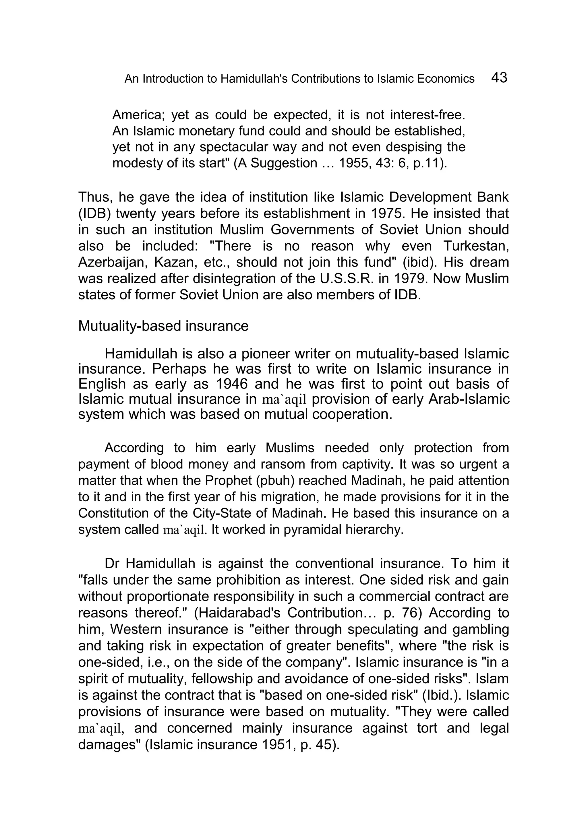 An Introduction to Hamidullah's Contributions to Islamic Economics 43
America; yet as could be expected, it is not interest-free.
An Islamic monetary fund could and should be established,
yet not in any spectacular way and not even despising the
modesty of its start" (A Suggestion … 1955, 43: 6, p.11).
Thus, he gave the idea of institution like Islamic Development Bank
(IDB) twenty years before its establishment in 1975. He insisted that
in such an institution Muslim Governments of Soviet Union should
also be included: "There is no reason why even Turkestan,
Azerbaijan, Kazan, etc., should not join this fund" (ibid). His dream
was realized after disintegration of the U.S.S.R. in 1979. Now Muslim
states of former Soviet Union are also members of IDB.
Mutuality-based insurance
Hamidullah is also a pioneer writer on mutuality-based Islamic
insurance. Perhaps he was first to write on Islamic insurance in
English as early as 1946 and he was first to point out basis of
Islamic mutual insurance in ma`aqil provision of early Arab-Islamic
system which was based on mutual cooperation.
According to him early Muslims needed only protection from
payment of blood money and ransom from captivity. It was so urgent a
matter that when the Prophet (pbuh) reached Madinah, he paid attention
to it and in the first year of his migration, he made provisions for it in the
Constitution of the City-State of Madinah. He based this insurance on a
system called ma`aqil. It worked in pyramidal hierarchy.
Dr Hamidullah is against the conventional insurance. To him it
"falls under the same prohibition as interest. One sided risk and gain
without proportionate responsibility in such a commercial contract are
reasons thereof." (Haidarabad's Contribution… p. 76) According to
him, Western insurance is "either through speculating and gambling
and taking risk in expectation of greater benefits", where "the risk is
one-sided, i.e., on the side of the company". Islamic insurance is "in a
spirit of mutuality, fellowship and avoidance of one-sided risks". Islam
is against the contract that is "based on one-sided risk" (Ibid.). Islamic
provisions of insurance were based on mutuality. "They were called
ma`aqil, and concerned mainly insurance against tort and legal
damages" (Islamic insurance 1951, p. 45).
 