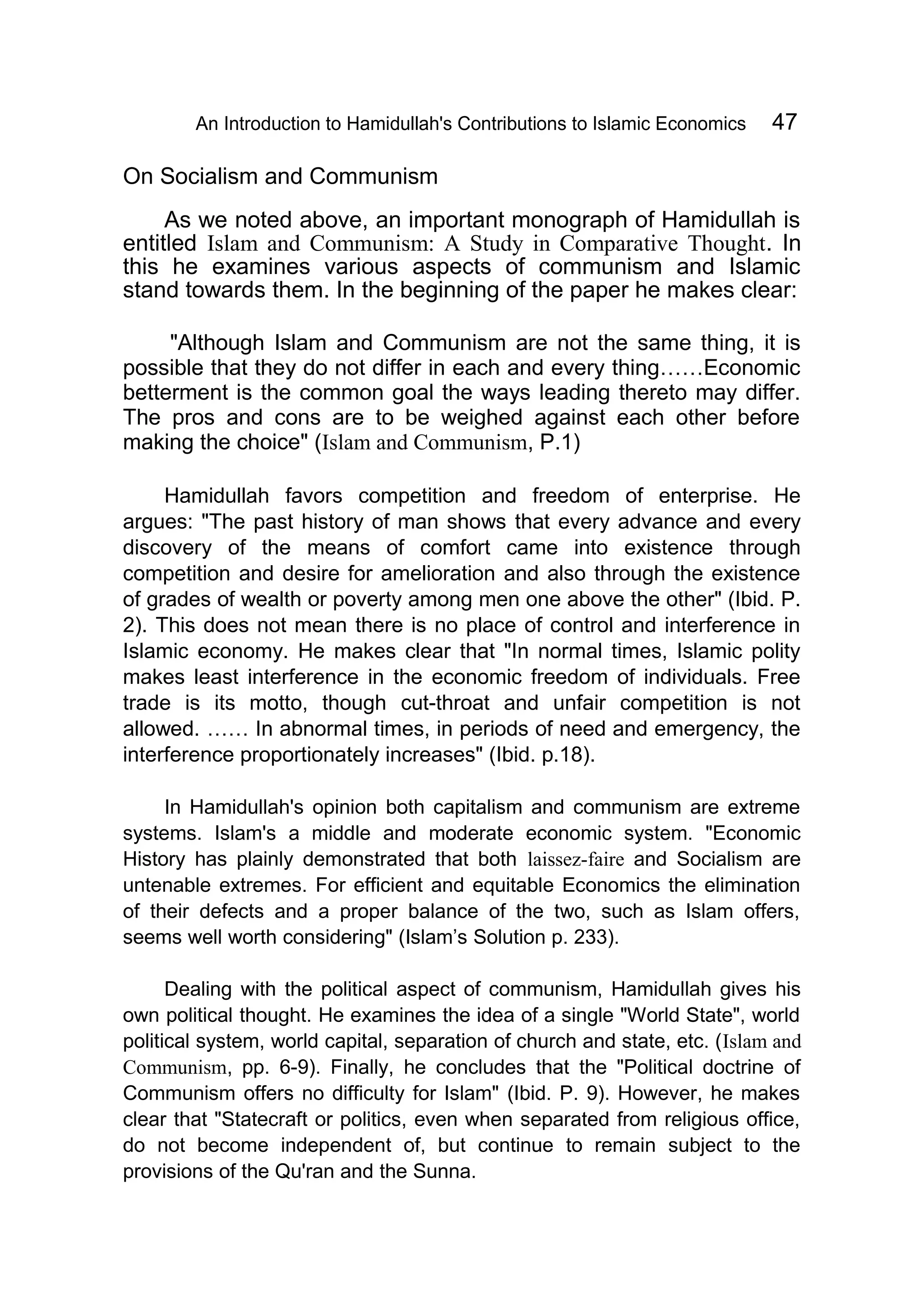 An Introduction to Hamidullah's Contributions to Islamic Economics 47
On Socialism and Communism
As we noted above, an important monograph of Hamidullah is
entitled Islam and Communism: A Study in Comparative Thought. In
this he examines various aspects of communism and Islamic
stand towards them. In the beginning of the paper he makes clear:
"Although Islam and Communism are not the same thing, it is
possible that they do not differ in each and every thing……Economic
betterment is the common goal the ways leading thereto may differ.
The pros and cons are to be weighed against each other before
making the choice" (Islam and Communism, P.1)
Hamidullah favors competition and freedom of enterprise. He
argues: "The past history of man shows that every advance and every
discovery of the means of comfort came into existence through
competition and desire for amelioration and also through the existence
of grades of wealth or poverty among men one above the other" (Ibid. P.
2). This does not mean there is no place of control and interference in
Islamic economy. He makes clear that "In normal times, Islamic polity
makes least interference in the economic freedom of individuals. Free
trade is its motto, though cut-throat and unfair competition is not
allowed. …… In abnormal times, in periods of need and emergency, the
interference proportionately increases" (Ibid. p.18).
In Hamidullah's opinion both capitalism and communism are extreme
systems. Islam's a middle and moderate economic system. "Economic
History has plainly demonstrated that both laissez-faire and Socialism are
untenable extremes. For efficient and equitable Economics the elimination
of their defects and a proper balance of the two, such as Islam offers,
seems well worth considering" (Islam’s Solution p. 233).
Dealing with the political aspect of communism, Hamidullah gives his
own political thought. He examines the idea of a single "World State", world
political system, world capital, separation of church and state, etc. (Islam and
Communism, pp. 6-9). Finally, he concludes that the "Political doctrine of
Communism offers no difficulty for Islam" (Ibid. P. 9). However, he makes
clear that "Statecraft or politics, even when separated from religious office,
do not become independent of, but continue to remain subject to the
provisions of the Qu'ran and the Sunna.
 