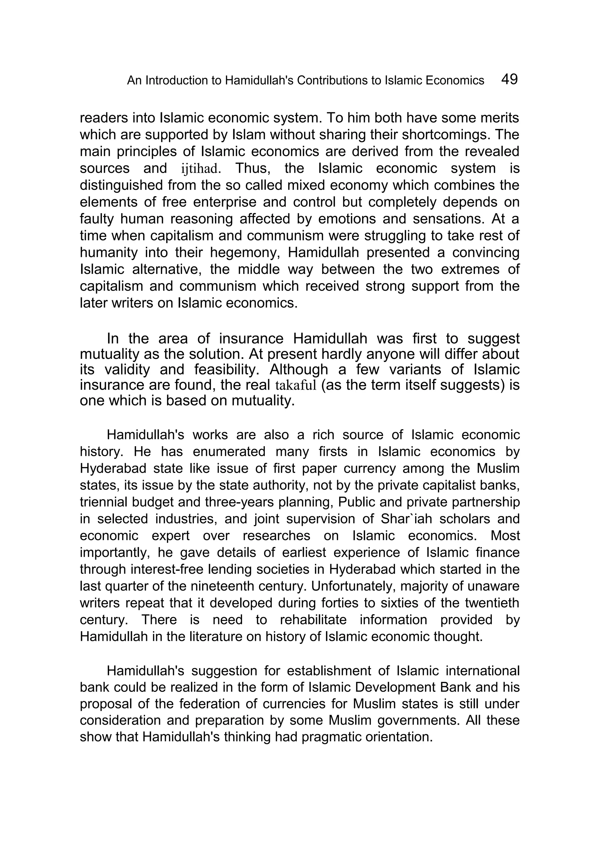 An Introduction to Hamidullah's Contributions to Islamic Economics 49
readers into Islamic economic system. To him both have some merits
which are supported by Islam without sharing their shortcomings. The
main principles of Islamic economics are derived from the revealed
sources and ijtihad. Thus, the Islamic economic system is
distinguished from the so called mixed economy which combines the
elements of free enterprise and control but completely depends on
faulty human reasoning affected by emotions and sensations. At a
time when capitalism and communism were struggling to take rest of
humanity into their hegemony, Hamidullah presented a convincing
Islamic alternative, the middle way between the two extremes of
capitalism and communism which received strong support from the
later writers on Islamic economics.
In the area of insurance Hamidullah was first to suggest
mutuality as the solution. At present hardly anyone will differ about
its validity and feasibility. Although a few variants of Islamic
insurance are found, the real takaful (as the term itself suggests) is
one which is based on mutuality.
Hamidullah's works are also a rich source of Islamic economic
history. He has enumerated many firsts in Islamic economics by
Hyderabad state like issue of first paper currency among the Muslim
states, its issue by the state authority, not by the private capitalist banks,
triennial budget and three-years planning, Public and private partnership
in selected industries, and joint supervision of Shar`iah scholars and
economic expert over researches on Islamic economics. Most
importantly, he gave details of earliest experience of Islamic finance
through interest-free lending societies in Hyderabad which started in the
last quarter of the nineteenth century. Unfortunately, majority of unaware
writers repeat that it developed during forties to sixties of the twentieth
century. There is need to rehabilitate information provided by
Hamidullah in the literature on history of Islamic economic thought.
Hamidullah's suggestion for establishment of Islamic international
bank could be realized in the form of Islamic Development Bank and his
proposal of the federation of currencies for Muslim states is still under
consideration and preparation by some Muslim governments. All these
show that Hamidullah's thinking had pragmatic orientation.
 