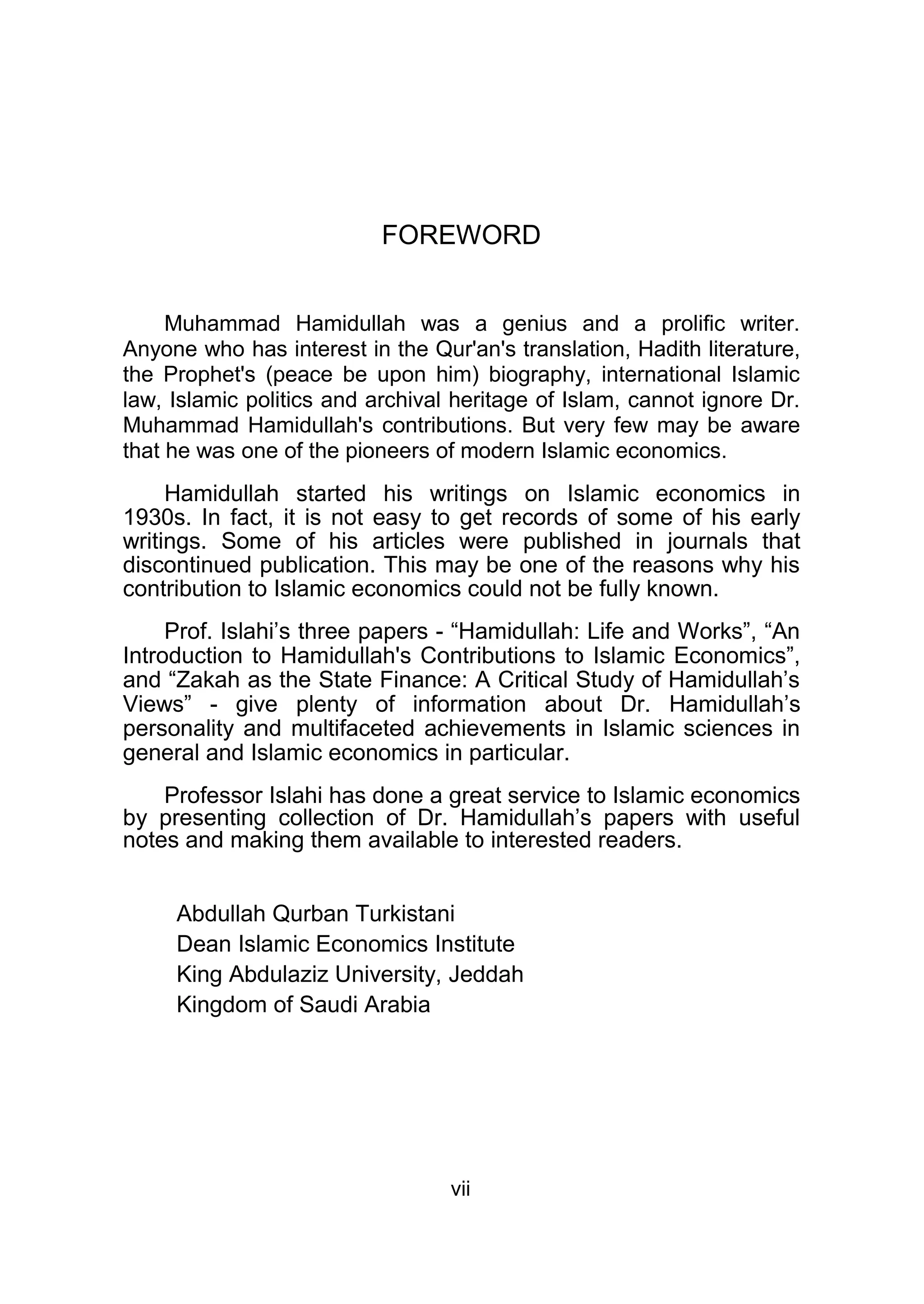 FOREWORD
Muhammad Hamidullah was a genius and a prolific writer.
Anyone who has interest in the Qur'an's translation, Hadith literature,
the Prophet's (peace be upon him) biography, international Islamic
law, Islamic politics and archival heritage of Islam, cannot ignore Dr.
Muhammad Hamidullah's contributions. But very few may be aware
that he was one of the pioneers of modern Islamic economics.
Hamidullah started his writings on Islamic economics in
1930s. In fact, it is not easy to get records of some of his early
writings. Some of his articles were published in journals that
discontinued publication. This may be one of the reasons why his
contribution to Islamic economics could not be fully known.
Prof. Islahi’s three papers - “Hamidullah: Life and Works”, “An
Introduction to Hamidullah's Contributions to Islamic Economics”,
and “Zakah as the State Finance: A Critical Study of Hamidullah’s
Views” - give plenty of information about Dr. Hamidullah’s
personality and multifaceted achievements in Islamic sciences in
general and Islamic economics in particular.
Professor Islahi has done a great service to Islamic economics
by presenting collection of Dr. Hamidullah’s papers with useful
notes and making them available to interested readers.
Abdullah Qurban Turkistani
Dean Islamic Economics Institute
King Abdulaziz University, Jeddah
Kingdom of Saudi Arabia
vii
 