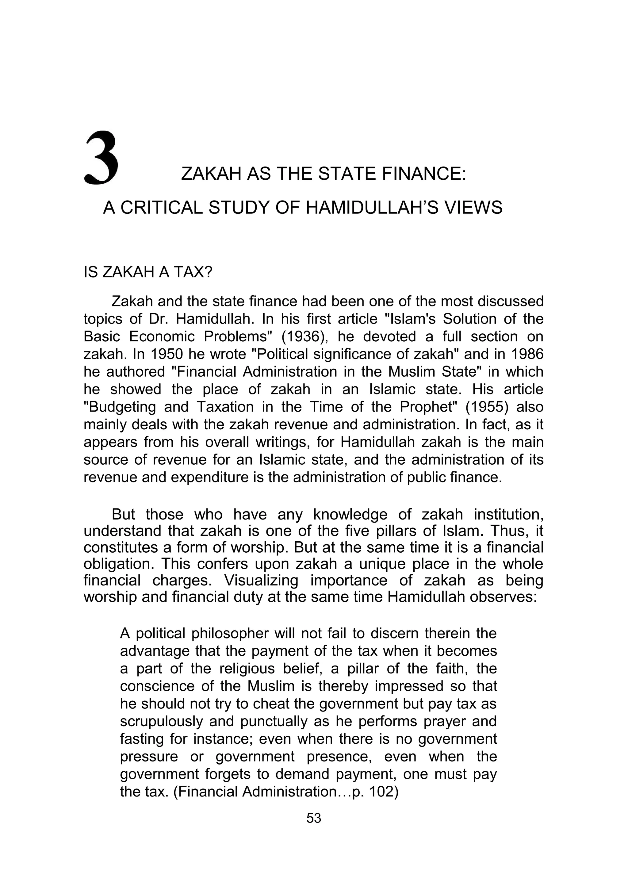 ZAKAH AS THE STATE FINANCE:
A CRITICAL STUDY OF HAMIDULLAH’S VIEWS
IS ZAKAH A TAX?
Zakah and the state finance had been one of the most discussed
topics of Dr. Hamidullah. In his first article "Islam's Solution of the
Basic Economic Problems" (1936), he devoted a full section on
zakah. In 1950 he wrote "Political significance of zakah" and in 1986
he authored "Financial Administration in the Muslim State" in which
he showed the place of zakah in an Islamic state. His article
"Budgeting and Taxation in the Time of the Prophet" (1955) also
mainly deals with the zakah revenue and administration. In fact, as it
appears from his overall writings, for Hamidullah zakah is the main
source of revenue for an Islamic state, and the administration of its
revenue and expenditure is the administration of public finance.
But those who have any knowledge of zakah institution,
understand that zakah is one of the five pillars of Islam. Thus, it
constitutes a form of worship. But at the same time it is a financial
obligation. This confers upon zakah a unique place in the whole
financial charges. Visualizing importance of zakah as being
worship and financial duty at the same time Hamidullah observes:
A political philosopher will not fail to discern therein the
advantage that the payment of the tax when it becomes
a part of the religious belief, a pillar of the faith, the
conscience of the Muslim is thereby impressed so that
he should not try to cheat the government but pay tax as
scrupulously and punctually as he performs prayer and
fasting for instance; even when there is no government
pressure or government presence, even when the
government forgets to demand payment, one must pay
the tax. (Financial Administration…p. 102)
53
 