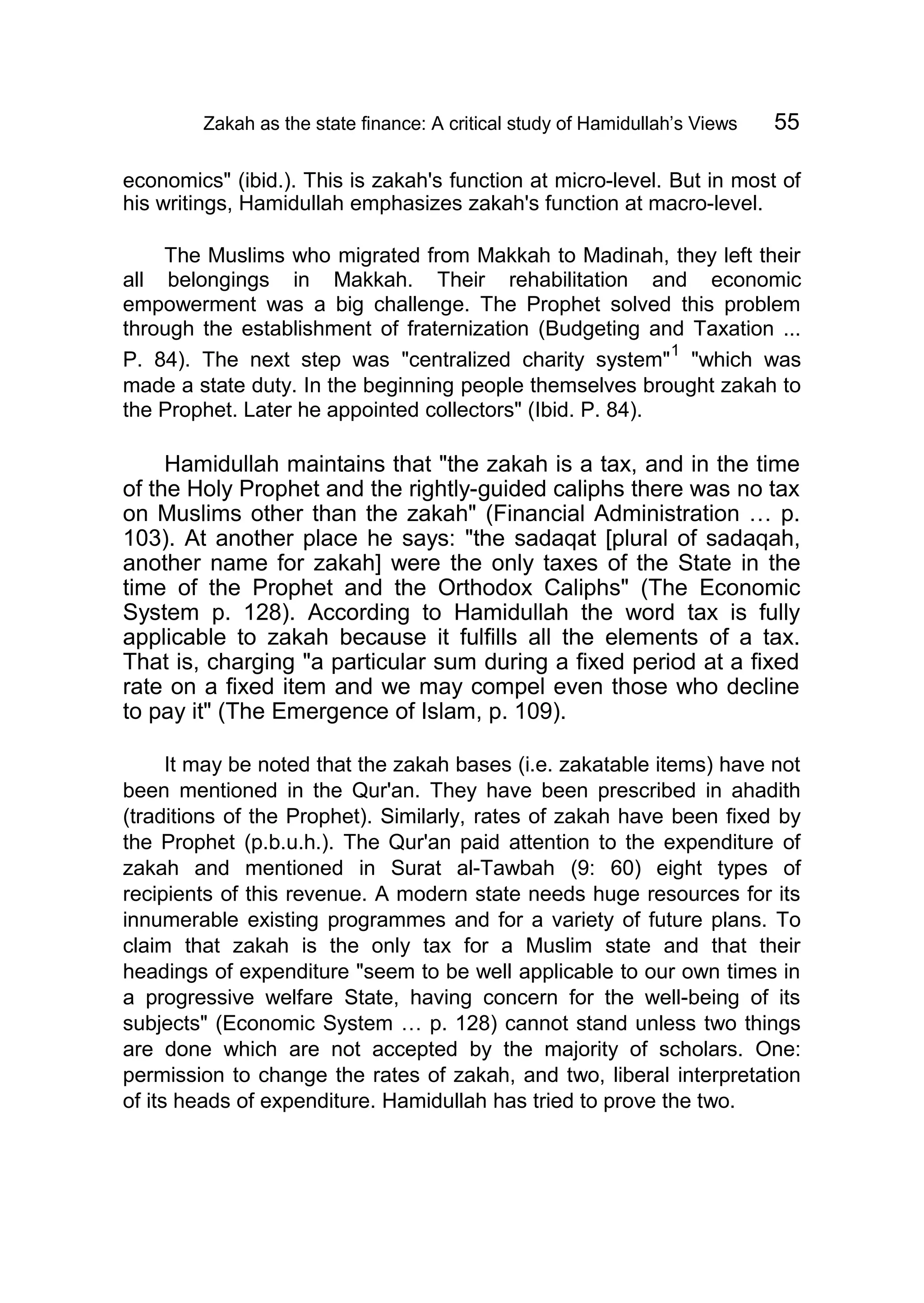 Zakah as the state finance: A critical study of Hamidullah’s Views 55
economics" (ibid.). This is zakah's function at micro-level. But in most of
his writings, Hamidullah emphasizes zakah's function at macro-level.
The Muslims who migrated from Makkah to Madinah, they left their
all belongings in Makkah. Their rehabilitation and economic
empowerment was a big challenge. The Prophet solved this problem
through the establishment of fraternization (Budgeting and Taxation ...
P. 84). The next step was "centralized charity system"
1
"which was
made a state duty. In the beginning people themselves brought zakah to
the Prophet. Later he appointed collectors" (Ibid. P. 84).
Hamidullah maintains that "the zakah is a tax, and in the time
of the Holy Prophet and the rightly-guided caliphs there was no tax
on Muslims other than the zakah" (Financial Administration … p.
103). At another place he says: "the sadaqat [plural of sadaqah,
another name for zakah] were the only taxes of the State in the
time of the Prophet and the Orthodox Caliphs" (The Economic
System p. 128). According to Hamidullah the word tax is fully
applicable to zakah because it fulfills all the elements of a tax.
That is, charging "a particular sum during a fixed period at a fixed
rate on a fixed item and we may compel even those who decline
to pay it" (The Emergence of Islam, p. 109).
It may be noted that the zakah bases (i.e. zakatable items) have not
been mentioned in the Qur'an. They have been prescribed in ahadith
(traditions of the Prophet). Similarly, rates of zakah have been fixed by
the Prophet (p.b.u.h.). The Qur'an paid attention to the expenditure of
zakah and mentioned in Surat al-Tawbah (9: 60) eight types of
recipients of this revenue. A modern state needs huge resources for its
innumerable existing programmes and for a variety of future plans. To
claim that zakah is the only tax for a Muslim state and that their
headings of expenditure "seem to be well applicable to our own times in
a progressive welfare State, having concern for the well-being of its
subjects" (Economic System … p. 128) cannot stand unless two things
are done which are not accepted by the majority of scholars. One:
permission to change the rates of zakah, and two, liberal interpretation
of its heads of expenditure. Hamidullah has tried to prove the two.
 