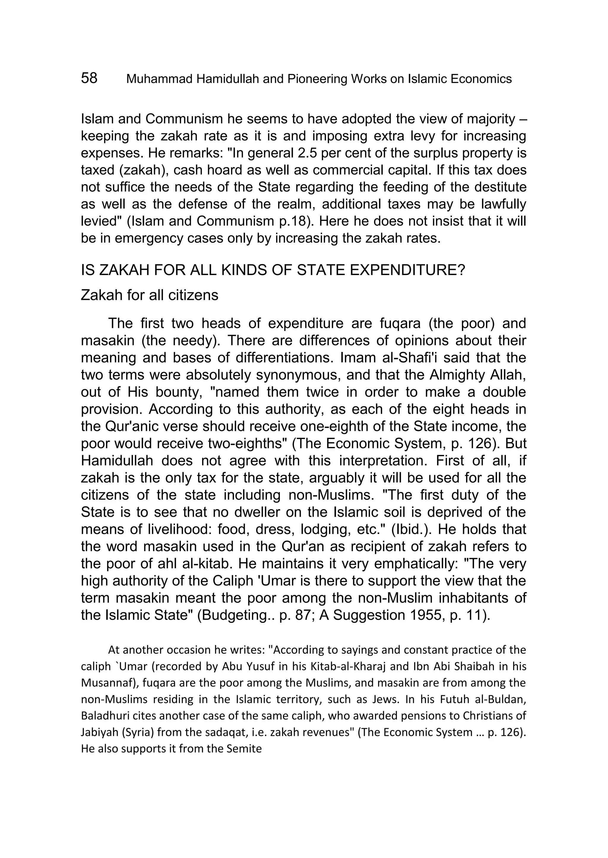 58 Muhammad Hamidullah and Pioneering Works on Islamic Economics
Islam and Communism he seems to have adopted the view of majority –
keeping the zakah rate as it is and imposing extra levy for increasing
expenses. He remarks: "In general 2.5 per cent of the surplus property is
taxed (zakah), cash hoard as well as commercial capital. If this tax does
not suffice the needs of the State regarding the feeding of the destitute
as well as the defense of the realm, additional taxes may be lawfully
levied" (Islam and Communism p.18). Here he does not insist that it will
be in emergency cases only by increasing the zakah rates.
IS ZAKAH FOR ALL KINDS OF STATE EXPENDITURE?
Zakah for all citizens
The first two heads of expenditure are fuqara (the poor) and
masakin (the needy). There are differences of opinions about their
meaning and bases of differentiations. Imam al-Shafi'i said that the
two terms were absolutely synonymous, and that the Almighty Allah,
out of His bounty, "named them twice in order to make a double
provision. According to this authority, as each of the eight heads in
the Qur'anic verse should receive one-eighth of the State income, the
poor would receive two-eighths" (The Economic System, p. 126). But
Hamidullah does not agree with this interpretation. First of all, if
zakah is the only tax for the state, arguably it will be used for all the
citizens of the state including non-Muslims. "The first duty of the
State is to see that no dweller on the Islamic soil is deprived of the
means of livelihood: food, dress, lodging, etc." (Ibid.). He holds that
the word masakin used in the Qur'an as recipient of zakah refers to
the poor of ahl al-kitab. He maintains it very emphatically: "The very
high authority of the Caliph 'Umar is there to support the view that the
term masakin meant the poor among the non-Muslim inhabitants of
the Islamic State" (Budgeting.. p. 87; A Suggestion 1955, p. 11).
At another occasion he writes: "According to sayings and constant practice of the
caliph `Umar (recorded by Abu Yusuf in his Kitab-al-Kharaj and Ibn Abi Shaibah in his
Musannaf), fuqara are the poor among the Muslims, and masakin are from among the
non-Muslims residing in the Islamic territory, such as Jews. In his Futuh al-Buldan,
Baladhuri cites another case of the same caliph, who awarded pensions to Christians of
Jabiyah (Syria) from the sadaqat, i.e. zakah revenues" (The Economic System … p. 126).
He also supports it from the Semite
 