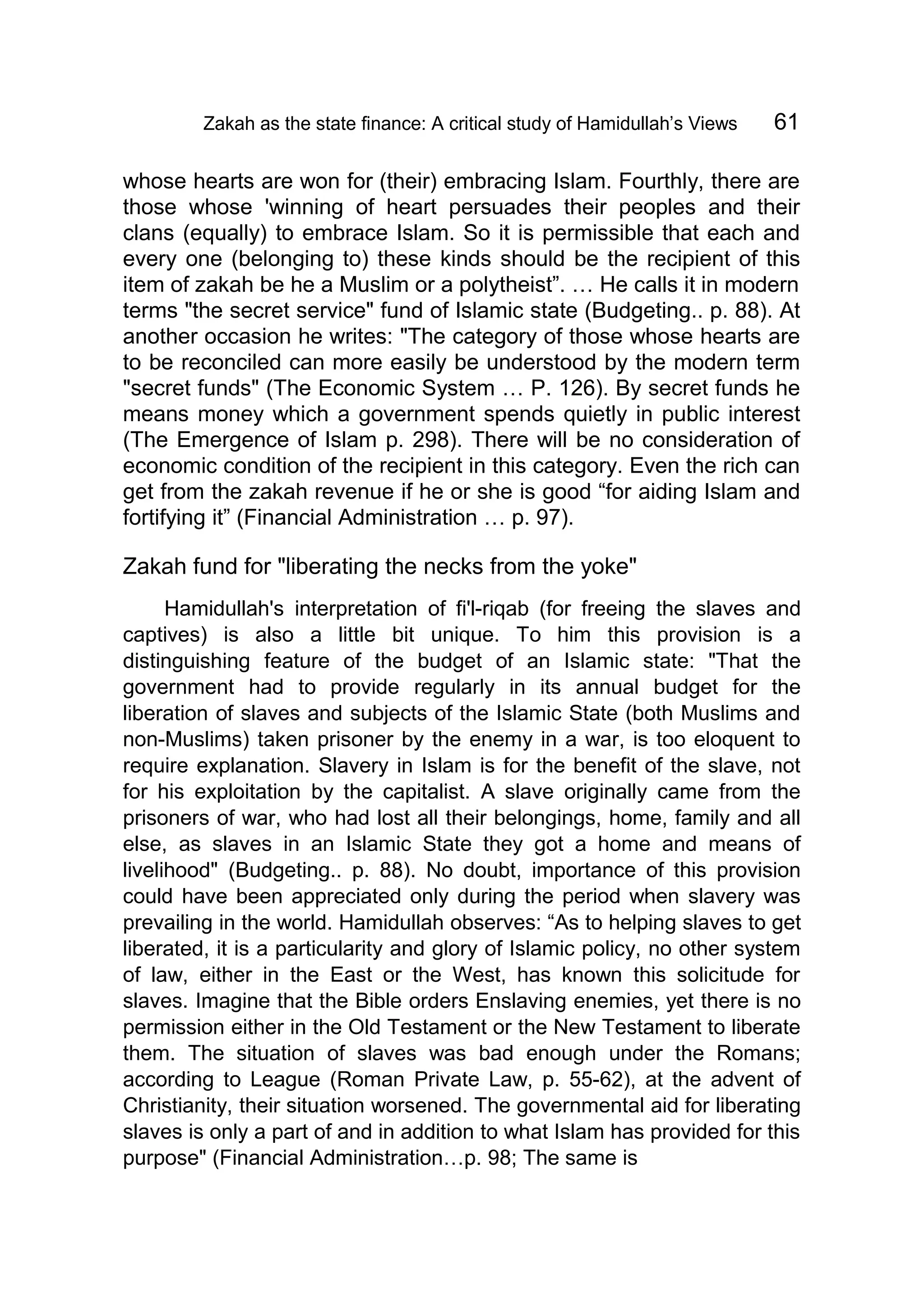 Zakah as the state finance: A critical study of Hamidullah’s Views 61
whose hearts are won for (their) embracing Islam. Fourthly, there are
those whose 'winning of heart persuades their peoples and their
clans (equally) to embrace Islam. So it is permissible that each and
every one (belonging to) these kinds should be the recipient of this
item of zakah be he a Muslim or a polytheist”. … He calls it in modern
terms "the secret service" fund of Islamic state (Budgeting.. p. 88). At
another occasion he writes: "The category of those whose hearts are
to be reconciled can more easily be understood by the modern term
"secret funds" (The Economic System … P. 126). By secret funds he
means money which a government spends quietly in public interest
(The Emergence of Islam p. 298). There will be no consideration of
economic condition of the recipient in this category. Even the rich can
get from the zakah revenue if he or she is good “for aiding Islam and
fortifying it” (Financial Administration … p. 97).
Zakah fund for "liberating the necks from the yoke"
Hamidullah's interpretation of fi'l-riqab (for freeing the slaves and
captives) is also a little bit unique. To him this provision is a
distinguishing feature of the budget of an Islamic state: "That the
government had to provide regularly in its annual budget for the
liberation of slaves and subjects of the Islamic State (both Muslims and
non-Muslims) taken prisoner by the enemy in a war, is too eloquent to
require explanation. Slavery in Islam is for the benefit of the slave, not
for his exploitation by the capitalist. A slave originally came from the
prisoners of war, who had lost all their belongings, home, family and all
else, as slaves in an Islamic State they got a home and means of
livelihood" (Budgeting.. p. 88). No doubt, importance of this provision
could have been appreciated only during the period when slavery was
prevailing in the world. Hamidullah observes: “As to helping slaves to get
liberated, it is a particularity and glory of Islamic policy, no other system
of law, either in the East or the West, has known this solicitude for
slaves. Imagine that the Bible orders Enslaving enemies, yet there is no
permission either in the Old Testament or the New Testament to liberate
them. The situation of slaves was bad enough under the Romans;
according to League (Roman Private Law, p. 55-62), at the advent of
Christianity, their situation worsened. The governmental aid for liberating
slaves is only a part of and in addition to what Islam has provided for this
purpose" (Financial Administration…p. 98; The same is
 