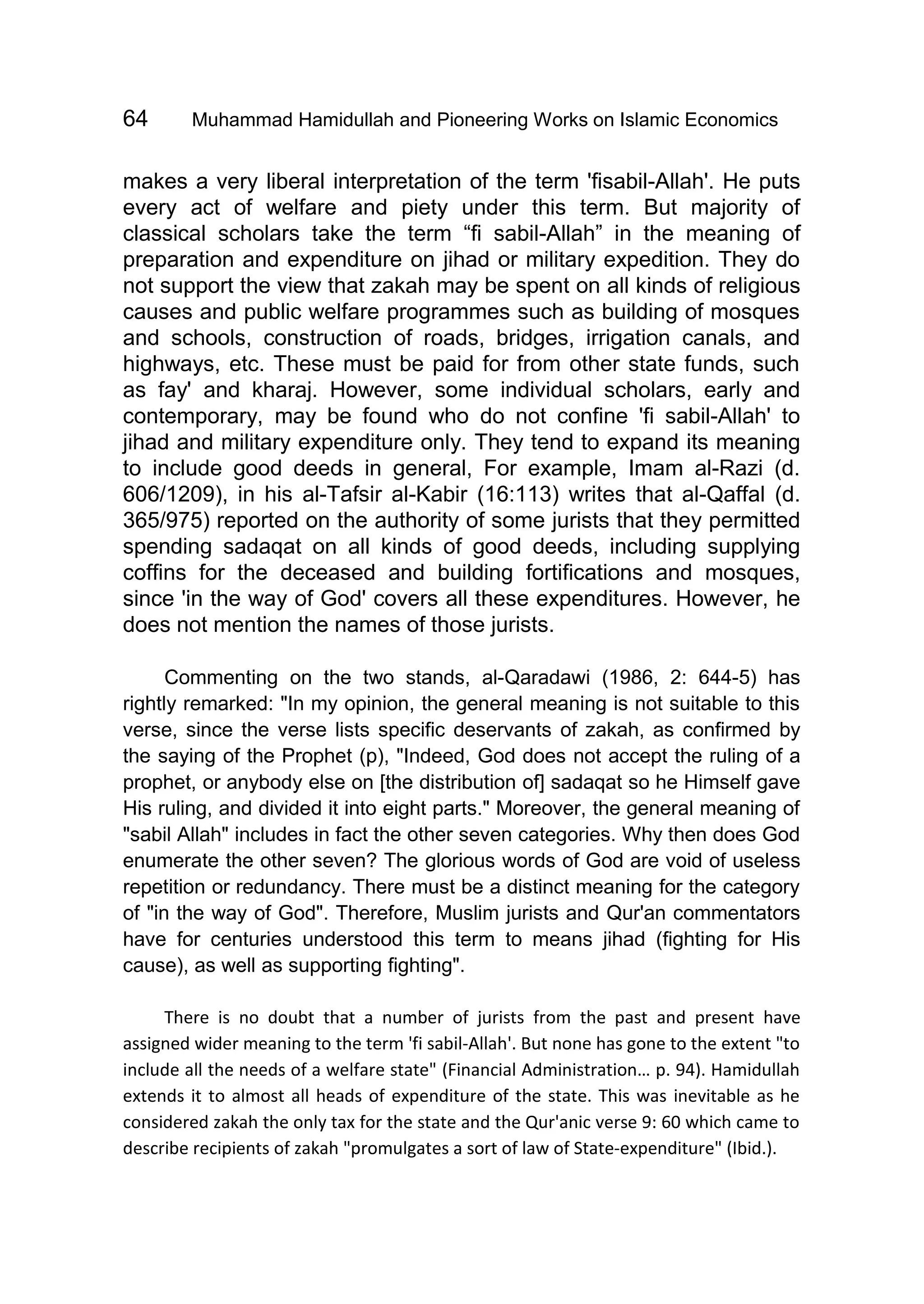 64 Muhammad Hamidullah and Pioneering Works on Islamic Economics
makes a very liberal interpretation of the term 'fisabil-Allah'. He puts
every act of welfare and piety under this term. But majority of
classical scholars take the term “fi sabil-Allah” in the meaning of
preparation and expenditure on jihad or military expedition. They do
not support the view that zakah may be spent on all kinds of religious
causes and public welfare programmes such as building of mosques
and schools, construction of roads, bridges, irrigation canals, and
highways, etc. These must be paid for from other state funds, such
as fay' and kharaj. However, some individual scholars, early and
contemporary, may be found who do not confine 'fi sabil-Allah' to
jihad and military expenditure only. They tend to expand its meaning
to include good deeds in general, For example, Imam al-Razi (d.
606/1209), in his al-Tafsir al-Kabir (16:113) writes that al-Qaffal (d.
365/975) reported on the authority of some jurists that they permitted
spending sadaqat on all kinds of good deeds, including supplying
coffins for the deceased and building fortifications and mosques,
since 'in the way of God' covers all these expenditures. However, he
does not mention the names of those jurists.
Commenting on the two stands, al-Qaradawi (1986, 2: 644-5) has
rightly remarked: "In my opinion, the general meaning is not suitable to this
verse, since the verse lists specific deservants of zakah, as confirmed by
the saying of the Prophet (p), "Indeed, God does not accept the ruling of a
prophet, or anybody else on [the distribution of] sadaqat so he Himself gave
His ruling, and divided it into eight parts." Moreover, the general meaning of
"sabil Allah" includes in fact the other seven categories. Why then does God
enumerate the other seven? The glorious words of God are void of useless
repetition or redundancy. There must be a distinct meaning for the category
of "in the way of God". Therefore, Muslim jurists and Qur'an commentators
have for centuries understood this term to means jihad (fighting for His
cause), as well as supporting fighting".
There is no doubt that a number of jurists from the past and present have
assigned wider meaning to the term 'fi sabil-Allah'. But none has gone to the extent "to
include all the needs of a welfare state" (Financial Administration… p. 94). Hamidullah
extends it to almost all heads of expenditure of the state. This was inevitable as he
considered zakah the only tax for the state and the Qur'anic verse 9: 60 which came to
describe recipients of zakah "promulgates a sort of law of State-expenditure" (Ibid.).
 