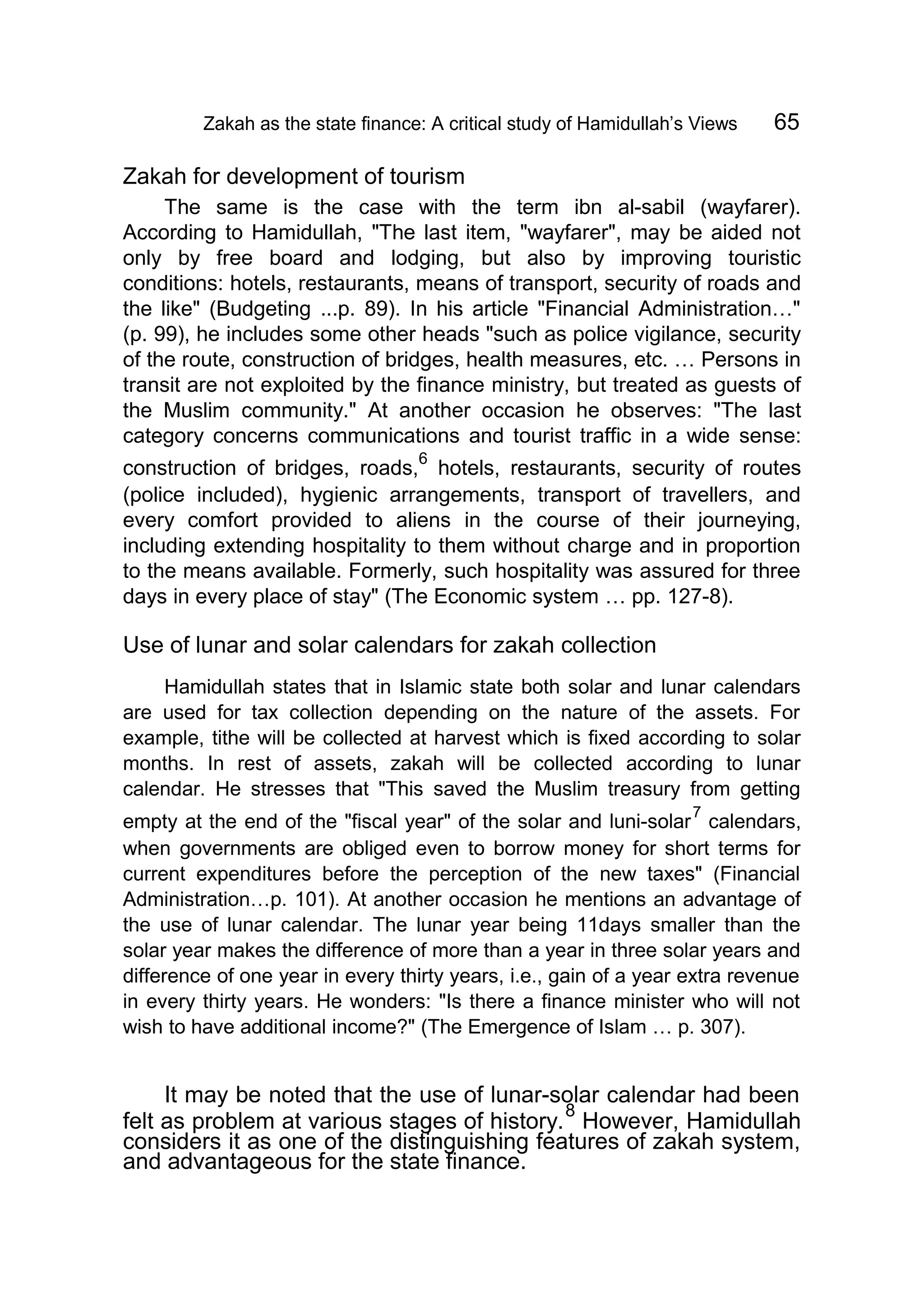 Zakah as the state finance: A critical study of Hamidullah’s Views 65
Zakah for development of tourism
The same is the case with the term ibn al-sabil (wayfarer).
According to Hamidullah, "The last item, "wayfarer", may be aided not
only by free board and lodging, but also by improving touristic
conditions: hotels, restaurants, means of transport, security of roads and
the like" (Budgeting ...p. 89). In his article "Financial Administration…"
(p. 99), he includes some other heads "such as police vigilance, security
of the route, construction of bridges, health measures, etc. … Persons in
transit are not exploited by the finance ministry, but treated as guests of
the Muslim community." At another occasion he observes: "The last
category concerns communications and tourist traffic in a wide sense:
construction of bridges, roads,
6
hotels, restaurants, security of routes
(police included), hygienic arrangements, transport of travellers, and
every comfort provided to aliens in the course of their journeying,
including extending hospitality to them without charge and in proportion
to the means available. Formerly, such hospitality was assured for three
days in every place of stay" (The Economic system … pp. 127-8).
Use of lunar and solar calendars for zakah collection
Hamidullah states that in Islamic state both solar and lunar calendars
are used for tax collection depending on the nature of the assets. For
example, tithe will be collected at harvest which is fixed according to solar
months. In rest of assets, zakah will be collected according to lunar
calendar. He stresses that "This saved the Muslim treasury from getting
empty at the end of the "fiscal year" of the solar and luni-solar
7
calendars,
when governments are obliged even to borrow money for short terms for
current expenditures before the perception of the new taxes" (Financial
Administration…p. 101). At another occasion he mentions an advantage of
the use of lunar calendar. The lunar year being 11days smaller than the
solar year makes the difference of more than a year in three solar years and
difference of one year in every thirty years, i.e., gain of a year extra revenue
in every thirty years. He wonders: "Is there a finance minister who will not
wish to have additional income?" (The Emergence of Islam … p. 307).
It may be noted that the use of lunar-solar calendar had been
felt as problem at various stages of history.
8
However, Hamidullah
considers it as one of the distinguishing features of zakah system,
and advantageous for the state finance.
 