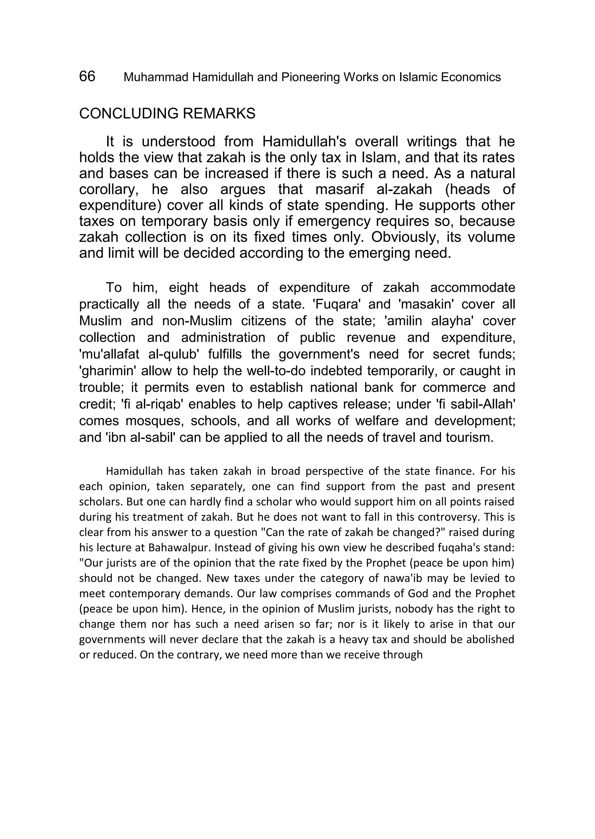 66 Muhammad Hamidullah and Pioneering Works on Islamic Economics
CONCLUDING REMARKS
It is understood from Hamidullah's overall writings that he
holds the view that zakah is the only tax in Islam, and that its rates
and bases can be increased if there is such a need. As a natural
corollary, he also argues that masarif al-zakah (heads of
expenditure) cover all kinds of state spending. He supports other
taxes on temporary basis only if emergency requires so, because
zakah collection is on its fixed times only. Obviously, its volume
and limit will be decided according to the emerging need.
To him, eight heads of expenditure of zakah accommodate
practically all the needs of a state. 'Fuqara' and 'masakin' cover all
Muslim and non-Muslim citizens of the state; 'amilin alayha' cover
collection and administration of public revenue and expenditure,
'mu'allafat al-qulub' fulfills the government's need for secret funds;
'gharimin' allow to help the well-to-do indebted temporarily, or caught in
trouble; it permits even to establish national bank for commerce and
credit; 'fi al-riqab' enables to help captives release; under 'fi sabil-Allah'
comes mosques, schools, and all works of welfare and development;
and 'ibn al-sabil' can be applied to all the needs of travel and tourism.
Hamidullah has taken zakah in broad perspective of the state finance. For his
each opinion, taken separately, one can find support from the past and present
scholars. But one can hardly find a scholar who would support him on all points raised
during his treatment of zakah. But he does not want to fall in this controversy. This is
clear from his answer to a question "Can the rate of zakah be changed?" raised during
his lecture at Bahawalpur. Instead of giving his own view he described fuqaha's stand:
"Our jurists are of the opinion that the rate fixed by the Prophet (peace be upon him)
should not be changed. New taxes under the category of nawa'ib may be levied to
meet contemporary demands. Our law comprises commands of God and the Prophet
(peace be upon him). Hence, in the opinion of Muslim jurists, nobody has the right to
change them nor has such a need arisen so far; nor is it likely to arise in that our
governments will never declare that the zakah is a heavy tax and should be abolished
or reduced. On the contrary, we need more than we receive through
 