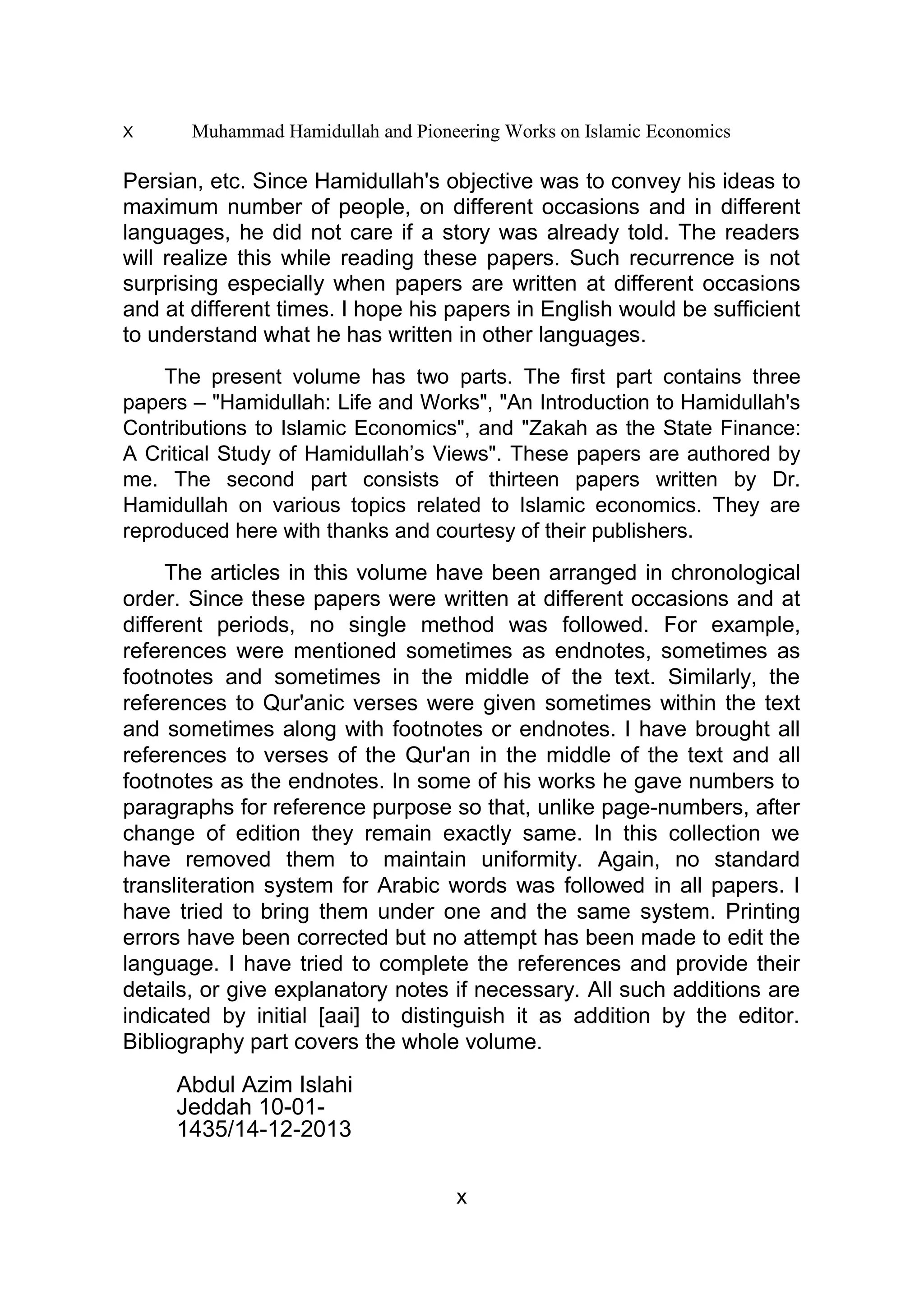 X Muhammad Hamidullah and Pioneering Works on Islamic Economics
Persian, etc. Since Hamidullah's objective was to convey his ideas to
maximum number of people, on different occasions and in different
languages, he did not care if a story was already told. The readers
will realize this while reading these papers. Such recurrence is not
surprising especially when papers are written at different occasions
and at different times. I hope his papers in English would be sufficient
to understand what he has written in other languages.
The present volume has two parts. The first part contains three
papers – "Hamidullah: Life and Works", "An Introduction to Hamidullah's
Contributions to Islamic Economics", and "Zakah as the State Finance:
A Critical Study of Hamidullah’s Views". These papers are authored by
me. The second part consists of thirteen papers written by Dr.
Hamidullah on various topics related to Islamic economics. They are
reproduced here with thanks and courtesy of their publishers.
The articles in this volume have been arranged in chronological
order. Since these papers were written at different occasions and at
different periods, no single method was followed. For example,
references were mentioned sometimes as endnotes, sometimes as
footnotes and sometimes in the middle of the text. Similarly, the
references to Qur'anic verses were given sometimes within the text
and sometimes along with footnotes or endnotes. I have brought all
references to verses of the Qur'an in the middle of the text and all
footnotes as the endnotes. In some of his works he gave numbers to
paragraphs for reference purpose so that, unlike page-numbers, after
change of edition they remain exactly same. In this collection we
have removed them to maintain uniformity. Again, no standard
transliteration system for Arabic words was followed in all papers. I
have tried to bring them under one and the same system. Printing
errors have been corrected but no attempt has been made to edit the
language. I have tried to complete the references and provide their
details, or give explanatory notes if necessary. All such additions are
indicated by initial [aai] to distinguish it as addition by the editor.
Bibliography part covers the whole volume.
Abdul Azim Islahi
Jeddah 10-01-
1435/14-12-2013
x
 