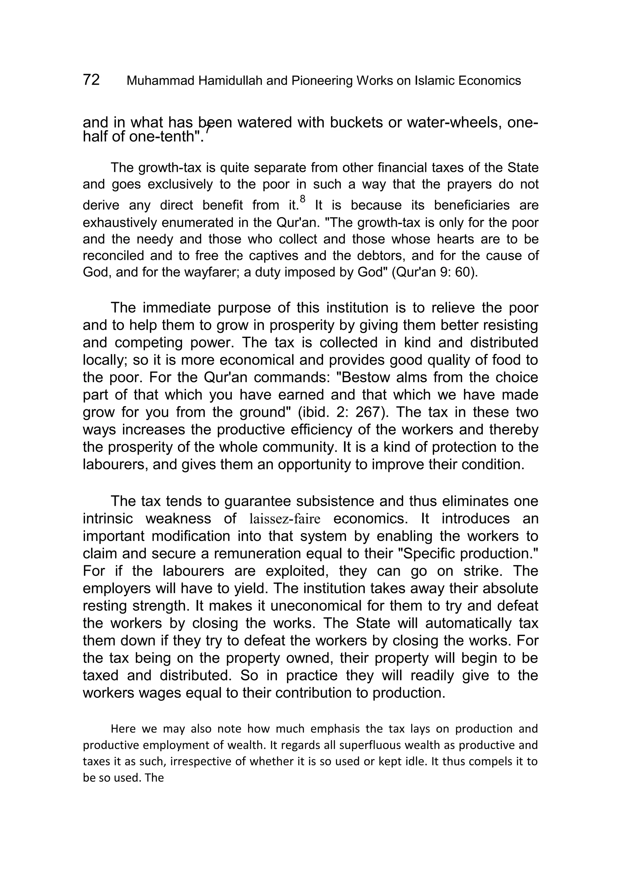 72 Muhammad Hamidullah and Pioneering Works on Islamic Economics
and in what has been watered with buckets or water-wheels, one-
half of one-tenth".
7
The growth-tax is quite separate from other financial taxes of the State
and goes exclusively to the poor in such a way that the prayers do not
derive any direct benefit from it.
8
It is because its beneficiaries are
exhaustively enumerated in the Qur'an. "The growth-tax is only for the poor
and the needy and those who collect and those whose hearts are to be
reconciled and to free the captives and the debtors, and for the cause of
God, and for the wayfarer; a duty imposed by God" (Qur'an 9: 60).
The immediate purpose of this institution is to relieve the poor
and to help them to grow in prosperity by giving them better resisting
and competing power. The tax is collected in kind and distributed
locally; so it is more economical and provides good quality of food to
the poor. For the Qur'an commands: "Bestow alms from the choice
part of that which you have earned and that which we have made
grow for you from the ground" (ibid. 2: 267). The tax in these two
ways increases the productive efficiency of the workers and thereby
the prosperity of the whole community. It is a kind of protection to the
labourers, and gives them an opportunity to improve their condition.
The tax tends to guarantee subsistence and thus eliminates one
intrinsic weakness of laissez-faire economics. It introduces an
important modification into that system by enabling the workers to
claim and secure a remuneration equal to their "Specific production."
For if the labourers are exploited, they can go on strike. The
employers will have to yield. The institution takes away their absolute
resting strength. It makes it uneconomical for them to try and defeat
the workers by closing the works. The State will automatically tax
them down if they try to defeat the workers by closing the works. For
the tax being on the property owned, their property will begin to be
taxed and distributed. So in practice they will readily give to the
workers wages equal to their contribution to production.
Here we may also note how much emphasis the tax lays on production and
productive employment of wealth. It regards all superfluous wealth as productive and
taxes it as such, irrespective of whether it is so used or kept idle. It thus compels it to
be so used. The
 