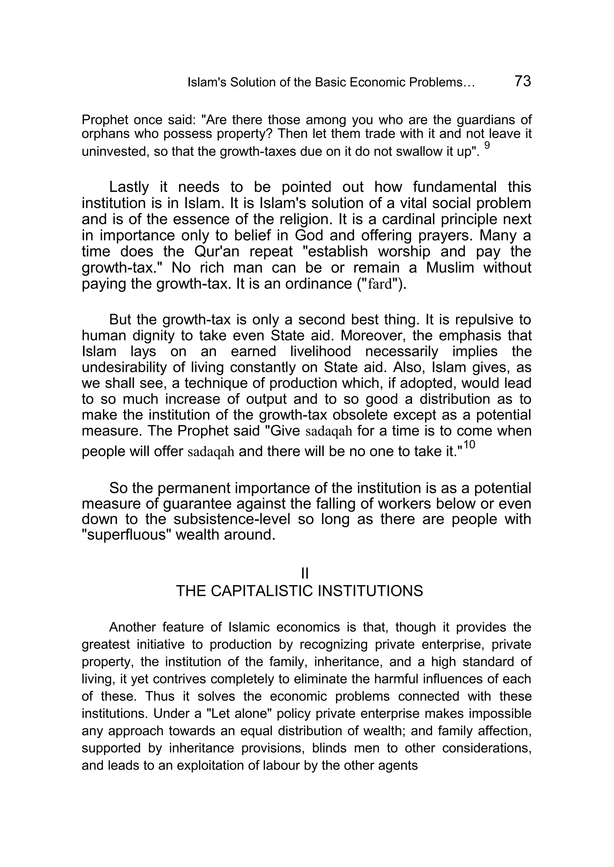 Islam's Solution of the Basic Economic Problems… 73
Prophet once said: "Are there those among you who are the guardians of
orphans who possess property? Then let them trade with it and not leave it
uninvested, so that the growth-taxes due on it do not swallow it up".
9
Lastly it needs to be pointed out how fundamental this
institution is in Islam. It is Islam's solution of a vital social problem
and is of the essence of the religion. It is a cardinal principle next
in importance only to belief in God and offering prayers. Many a
time does the Qur'an repeat "establish worship and pay the
growth-tax." No rich man can be or remain a Muslim without
paying the growth-tax. It is an ordinance ("fard").
But the growth-tax is only a second best thing. It is repulsive to
human dignity to take even State aid. Moreover, the emphasis that
Islam lays on an earned livelihood necessarily implies the
undesirability of living constantly on State aid. Also, Islam gives, as
we shall see, a technique of production which, if adopted, would lead
to so much increase of output and to so good a distribution as to
make the institution of the growth-tax obsolete except as a potential
measure. The Prophet said "Give sadaqah for a time is to come when
people will offer sadaqah and there will be no one to take it."
10
So the permanent importance of the institution is as a potential
measure of guarantee against the falling of workers below or even
down to the subsistence-level so long as there are people with
"superfluous" wealth around.
II
THE CAPITALISTIC INSTITUTIONS
Another feature of Islamic economics is that, though it provides the
greatest initiative to production by recognizing private enterprise, private
property, the institution of the family, inheritance, and a high standard of
living, it yet contrives completely to eliminate the harmful influences of each
of these. Thus it solves the economic problems connected with these
institutions. Under a "Let alone" policy private enterprise makes impossible
any approach towards an equal distribution of wealth; and family affection,
supported by inheritance provisions, blinds men to other considerations,
and leads to an exploitation of labour by the other agents
 