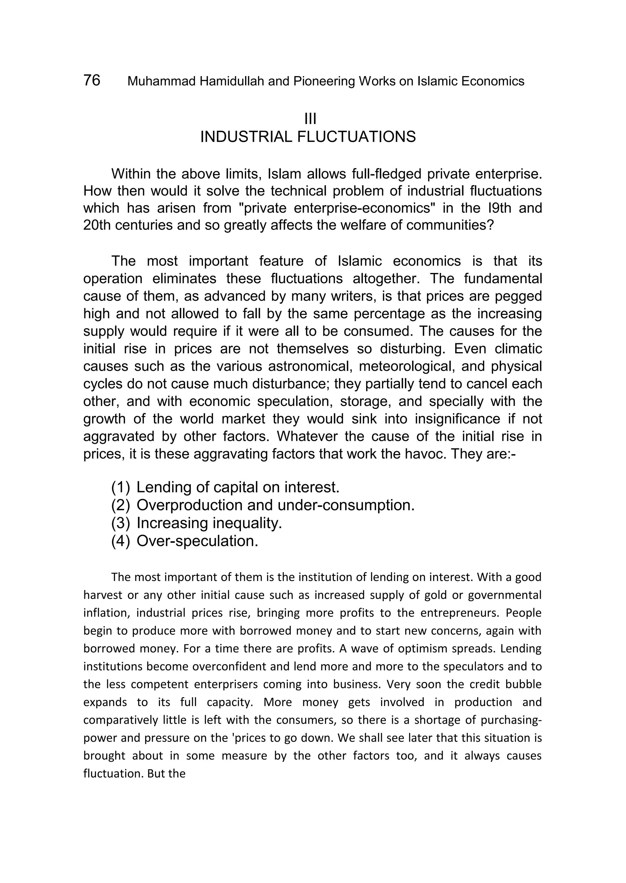76 Muhammad Hamidullah and Pioneering Works on Islamic Economics
III
INDUSTRIAL FLUCTUATIONS
Within the above limits, Islam allows full-fledged private enterprise.
How then would it solve the technical problem of industrial fluctuations
which has arisen from "private enterprise-economics" in the I9th and
20th centuries and so greatly affects the welfare of communities?
The most important feature of Islamic economics is that its
operation eliminates these fluctuations altogether. The fundamental
cause of them, as advanced by many writers, is that prices are pegged
high and not allowed to fall by the same percentage as the increasing
supply would require if it were all to be consumed. The causes for the
initial rise in prices are not themselves so disturbing. Even climatic
causes such as the various astronomical, meteorological, and physical
cycles do not cause much disturbance; they partially tend to cancel each
other, and with economic speculation, storage, and specially with the
growth of the world market they would sink into insignificance if not
aggravated by other factors. Whatever the cause of the initial rise in
prices, it is these aggravating factors that work the havoc. They are:-
(1) Lending of capital on interest.
(2) Overproduction and under-consumption.
(3) Increasing inequality.
(4) Over-speculation.
The most important of them is the institution of lending on interest. With a good
harvest or any other initial cause such as increased supply of gold or governmental
inflation, industrial prices rise, bringing more profits to the entrepreneurs. People
begin to produce more with borrowed money and to start new concerns, again with
borrowed money. For a time there are profits. A wave of optimism spreads. Lending
institutions become overconfident and lend more and more to the speculators and to
the less competent enterprisers coming into business. Very soon the credit bubble
expands to its full capacity. More money gets involved in production and
comparatively little is left with the consumers, so there is a shortage of purchasing-
power and pressure on the 'prices to go down. We shall see later that this situation is
brought about in some measure by the other factors too, and it always causes
fluctuation. But the
 