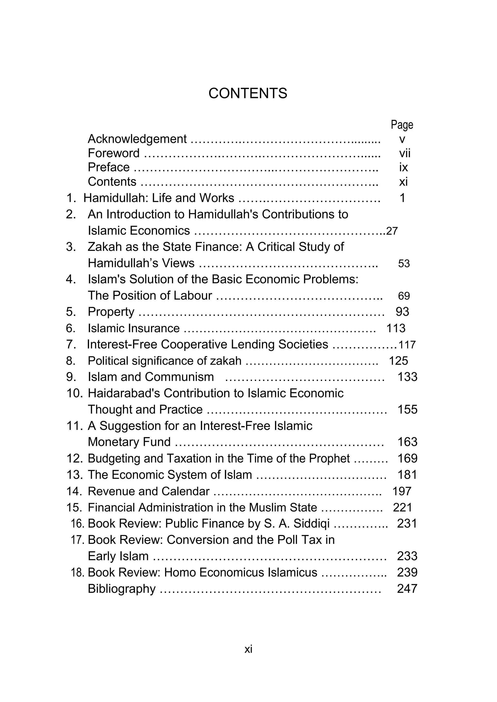 CONTENTS
Page
Acknowledgement ………….………………………......... v
Foreword ……………….……….……………………...... vii
Preface ……………………………..…………………….. ix
Contents ………………………………………………….. xi
1. Hamidullah: Life and Works …….………………………. 1
2. An Introduction to Hamidullah's Contributions to
Islamic Economics ………………………………………..27
3. Zakah as the State Finance: A Critical Study of
Hamidullah’s Views …………………………………….. 53
4. Islam's Solution of the Basic Economic Problems:
The Position of Labour ………………………………….. 69
5. Property …………………………………………………… 93
6. Islamic Insurance …………………………………………. 113
7. Interest-Free Cooperative Lending Societies …………….117
8. Political significance of zakah ……………………………. 125
9. Islam and Communism ………………………………… 133
10. Haidarabad's Contribution to Islamic Economic
Thought and Practice ……………………………………… 155
11. A Suggestion for an Interest-Free Islamic
Monetary Fund …………………………………………… 163
12. Budgeting and Taxation in the Time of the Prophet ……… 169
13. The Economic System of Islam …………………………… 181
14. Revenue and Calendar ……………………………………. 197
15. Financial Administration in the Muslim State ……………. 221
16. Book Review: Public Finance by S. A. Siddiqi ………….. 231
17. Book Review: Conversion and the Poll Tax in
Early Islam ………………………………………………… 233
18. Book Review: Homo Economicus Islamicus …………….. 239
Bibliography ……………………………………………… 247
xi
 