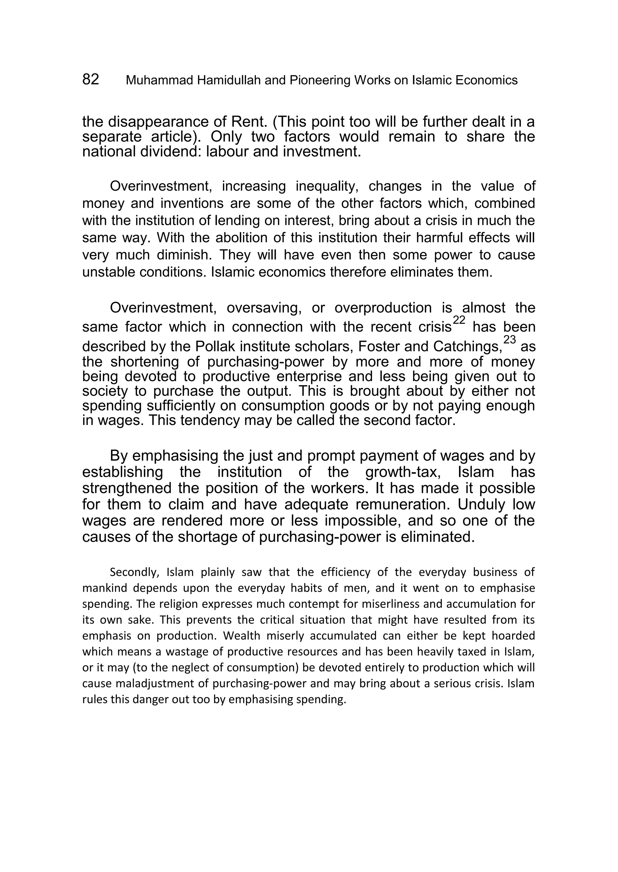 82 Muhammad Hamidullah and Pioneering Works on Islamic Economics
the disappearance of Rent. (This point too will be further dealt in a
separate article). Only two factors would remain to share the
national dividend: labour and investment.
Overinvestment, increasing inequality, changes in the value of
money and inventions are some of the other factors which, combined
with the institution of lending on interest, bring about a crisis in much the
same way. With the abolition of this institution their harmful effects will
very much diminish. They will have even then some power to cause
unstable conditions. Islamic economics therefore eliminates them.
Overinvestment, oversaving, or overproduction is almost the
same factor which in connection with the recent crisis
22
has been
described by the Pollak institute scholars, Foster and Catchings,
23
as
the shortening of purchasing-power by more and more of money
being devoted to productive enterprise and less being given out to
society to purchase the output. This is brought about by either not
spending sufficiently on consumption goods or by not paying enough
in wages. This tendency may be called the second factor.
By emphasising the just and prompt payment of wages and by
establishing the institution of the growth-tax, Islam has
strengthened the position of the workers. It has made it possible
for them to claim and have adequate remuneration. Unduly low
wages are rendered more or less impossible, and so one of the
causes of the shortage of purchasing-power is eliminated.
Secondly, Islam plainly saw that the efficiency of the everyday business of
mankind depends upon the everyday habits of men, and it went on to emphasise
spending. The religion expresses much contempt for miserliness and accumulation for
its own sake. This prevents the critical situation that might have resulted from its
emphasis on production. Wealth miserly accumulated can either be kept hoarded
which means a wastage of productive resources and has been heavily taxed in Islam,
or it may (to the neglect of consumption) be devoted entirely to production which will
cause maladjustment of purchasing-power and may bring about a serious crisis. Islam
rules this danger out too by emphasising spending.
 