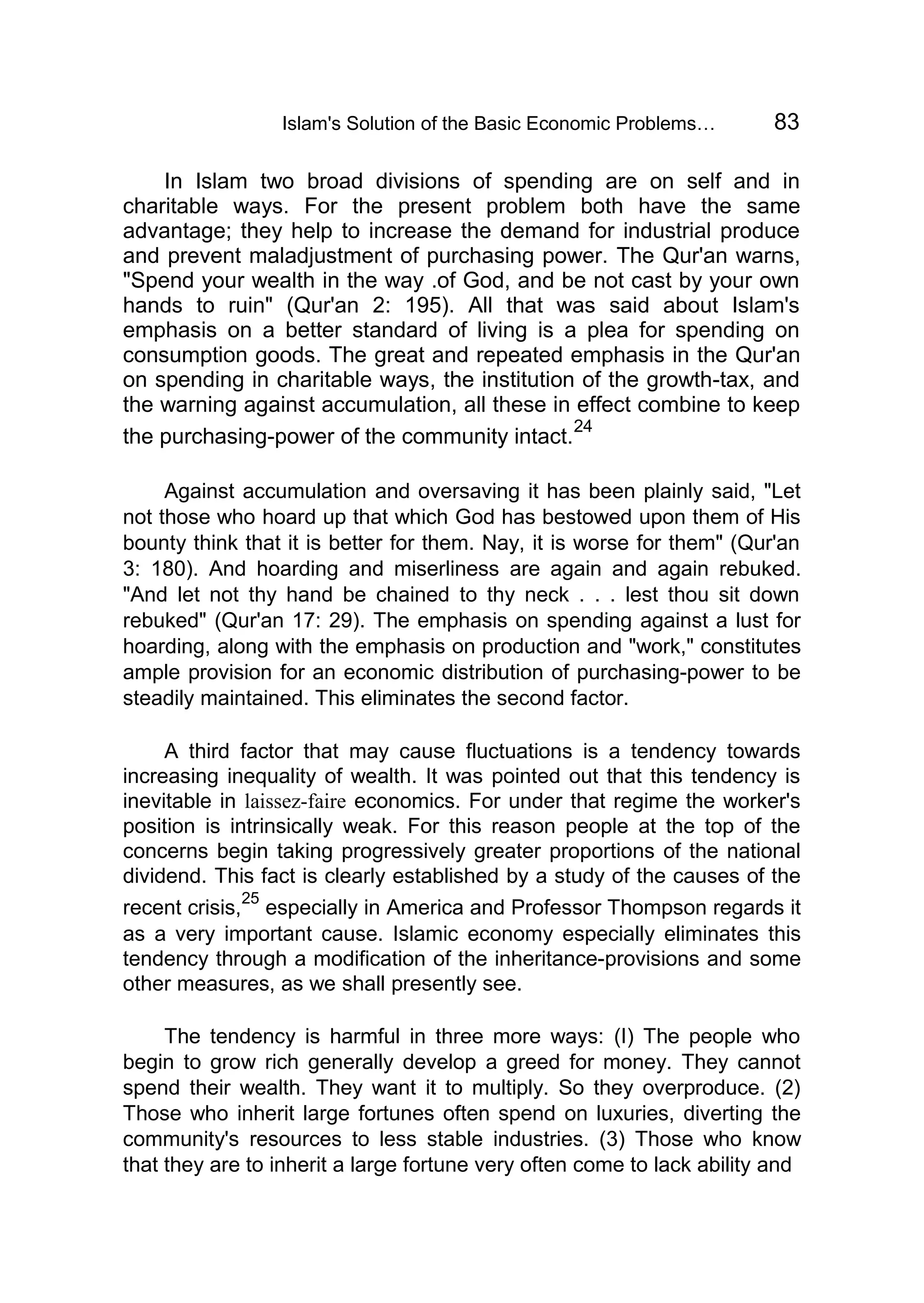 Islam's Solution of the Basic Economic Problems… 83
In Islam two broad divisions of spending are on self and in
charitable ways. For the present problem both have the same
advantage; they help to increase the demand for industrial produce
and prevent maladjustment of purchasing power. The Qur'an warns,
"Spend your wealth in the way .of God, and be not cast by your own
hands to ruin" (Qur'an 2: 195). All that was said about Islam's
emphasis on a better standard of living is a plea for spending on
consumption goods. The great and repeated emphasis in the Qur'an
on spending in charitable ways, the institution of the growth-tax, and
the warning against accumulation, all these in effect combine to keep
the purchasing-power of the community intact.
24
Against accumulation and oversaving it has been plainly said, "Let
not those who hoard up that which God has bestowed upon them of His
bounty think that it is better for them. Nay, it is worse for them" (Qur'an
3: 180). And hoarding and miserliness are again and again rebuked.
"And let not thy hand be chained to thy neck . . . lest thou sit down
rebuked" (Qur'an 17: 29). The emphasis on spending against a lust for
hoarding, along with the emphasis on production and "work," constitutes
ample provision for an economic distribution of purchasing-power to be
steadily maintained. This eliminates the second factor.
A third factor that may cause fluctuations is a tendency towards
increasing inequality of wealth. It was pointed out that this tendency is
inevitable in laissez-faire economics. For under that regime the worker's
position is intrinsically weak. For this reason people at the top of the
concerns begin taking progressively greater proportions of the national
dividend. This fact is clearly established by a study of the causes of the
recent crisis,
25
especially in America and Professor Thompson regards it
as a very important cause. Islamic economy especially eliminates this
tendency through a modification of the inheritance-provisions and some
other measures, as we shall presently see.
The tendency is harmful in three more ways: (I) The people who
begin to grow rich generally develop a greed for money. They cannot
spend their wealth. They want it to multiply. So they overproduce. (2)
Those who inherit large fortunes often spend on luxuries, diverting the
community's resources to less stable industries. (3) Those who know
that they are to inherit a large fortune very often come to lack ability and
 