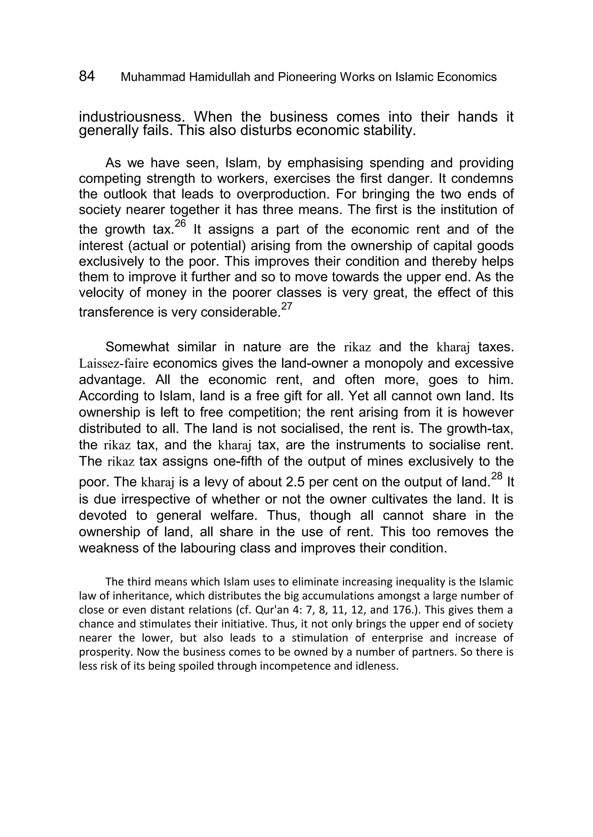 84 Muhammad Hamidullah and Pioneering Works on Islamic Economics
industriousness. When the business comes into their hands it
generally fails. This also disturbs economic stability.
As we have seen, Islam, by emphasising spending and providing
competing strength to workers, exercises the first danger. It condemns
the outlook that leads to overproduction. For bringing the two ends of
society nearer together it has three means. The first is the institution of
the growth tax.
26
It assigns a part of the economic rent and of the
interest (actual or potential) arising from the ownership of capital goods
exclusively to the poor. This improves their condition and thereby helps
them to improve it further and so to move towards the upper end. As the
velocity of money in the poorer classes is very great, the effect of this
transference is very considerable.
27
Somewhat similar in nature are the rikaz and the kharaj taxes.
Laissez-faire economics gives the land-owner a monopoly and excessive
advantage. All the economic rent, and often more, goes to him.
According to Islam, land is a free gift for all. Yet all cannot own land. Its
ownership is left to free competition; the rent arising from it is however
distributed to all. The land is not socialised, the rent is. The growth-tax,
the rikaz tax, and the kharaj tax, are the instruments to socialise rent.
The rikaz tax assigns one-fifth of the output of mines exclusively to the
poor. The kharaj is a levy of about 2.5 per cent on the output of land.
28
It
is due irrespective of whether or not the owner cultivates the land. It is
devoted to general welfare. Thus, though all cannot share in the
ownership of land, all share in the use of rent. This too removes the
weakness of the labouring class and improves their condition.
The third means which Islam uses to eliminate increasing inequality is the Islamic
law of inheritance, which distributes the big accumulations amongst a large number of
close or even distant relations (cf. Qur'an 4: 7, 8, 11, 12, and 176.). This gives them a
chance and stimulates their initiative. Thus, it not only brings the upper end of society
nearer the lower, but also leads to a stimulation of enterprise and increase of
prosperity. Now the business comes to be owned by a number of partners. So there is
less risk of its being spoiled through incompetence and idleness.
 