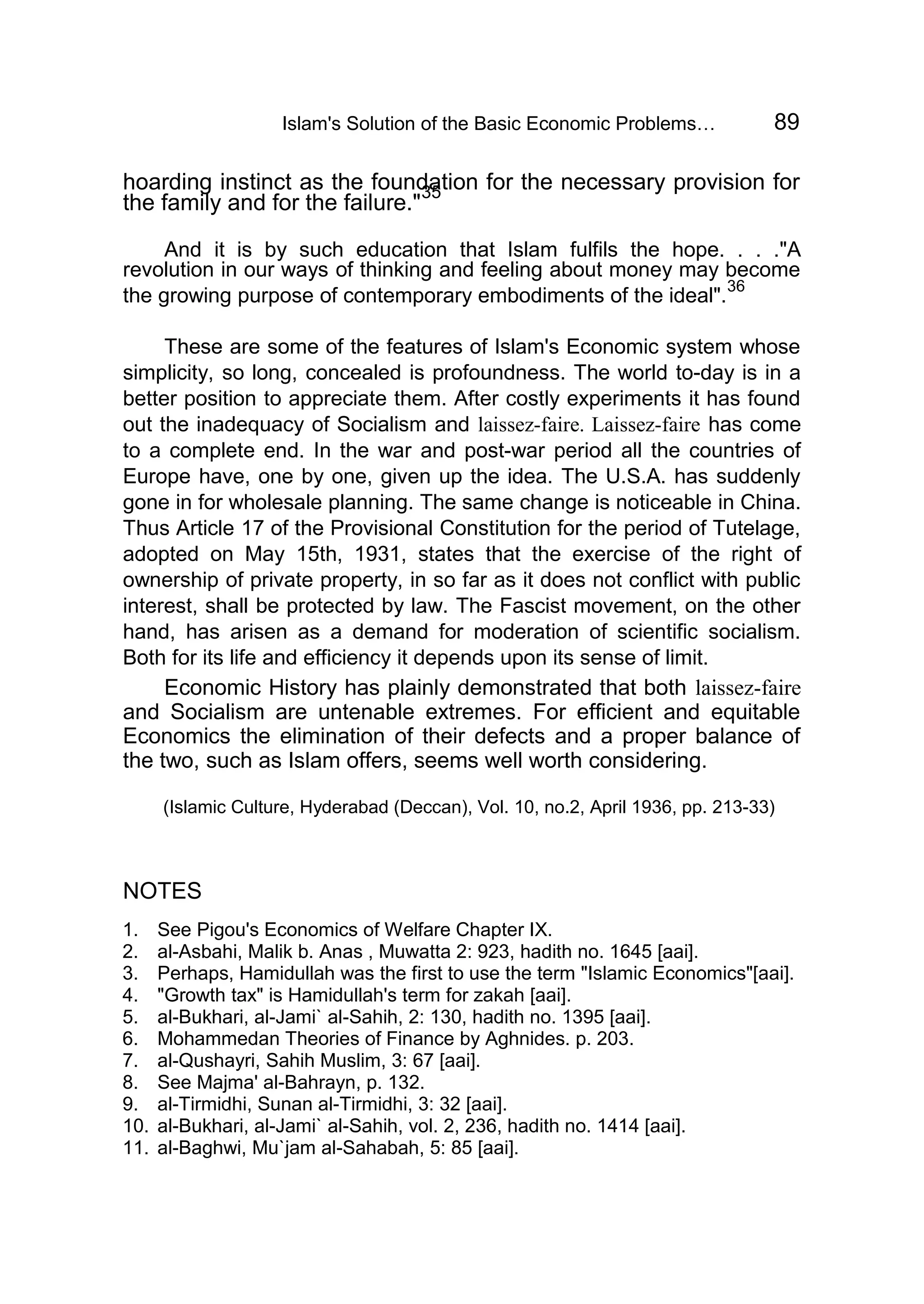 Islam's Solution of the Basic Economic Problems… 89
hoarding instinct as the foundation for the necessary provision for
the family and for the failure."
35
And it is by such education that Islam fulfils the hope. . . ."A
revolution in our ways of thinking and feeling about money may become
the growing purpose of contemporary embodiments of the ideal".
36
These are some of the features of Islam's Economic system whose
simplicity, so long, concealed is profoundness. The world to-day is in a
better position to appreciate them. After costly experiments it has found
out the inadequacy of Socialism and laissez-faire. Laissez-faire has come
to a complete end. In the war and post-war period all the countries of
Europe have, one by one, given up the idea. The U.S.A. has suddenly
gone in for wholesale planning. The same change is noticeable in China.
Thus Article 17 of the Provisional Constitution for the period of Tutelage,
adopted on May 15th, 1931, states that the exercise of the right of
ownership of private property, in so far as it does not conflict with public
interest, shall be protected by law. The Fascist movement, on the other
hand, has arisen as a demand for moderation of scientific socialism.
Both for its life and efficiency it depends upon its sense of limit.
Economic History has plainly demonstrated that both laissez-faire
and Socialism are untenable extremes. For efficient and equitable
Economics the elimination of their defects and a proper balance of
the two, such as Islam offers, seems well worth considering.
(Islamic Culture, Hyderabad (Deccan), Vol. 10, no.2, April 1936, pp. 213-33)
NOTES
1. See Pigou's Economics of Welfare Chapter IX.
2. al-Asbahi, Malik b. Anas , Muwatta 2: 923, hadith no. 1645 [aai].
3. Perhaps, Hamidullah was the first to use the term "Islamic Economics"[aai].
4. "Growth tax" is Hamidullah's term for zakah [aai].
5. al-Bukhari, al-Jami` al-Sahih, 2: 130, hadith no. 1395 [aai].
6. Mohammedan Theories of Finance by Aghnides. p. 203.
7. al-Qushayri, Sahih Muslim, 3: 67 [aai].
8. See Majma' al-Bahrayn, p. 132.
9. al-Tirmidhi, Sunan al-Tirmidhi, 3: 32 [aai].
10. al-Bukhari, al-Jami` al-Sahih, vol. 2, 236, hadith no. 1414 [aai].
11. al-Baghwi, Mu`jam al-Sahabah, 5: 85 [aai].
 