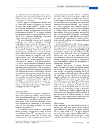 TEACHER-LED INTERVENTION AND PTSD PREVENTION




undoubtedly the main natural mediator, operat-                 Usually, the process starts with an educational
ing within the community (see Jaycox et al. for a              phase that helps individuals to better understand
recent teacher-delivered pilot program for chil-               the nature of stress and its effects, and increases
dren exposed to trauma).11                                     a sense of predictability and control by providing
   Such an approach was tested for the ﬁrst time               accurate expectations regarding the stress envi-
in Turkey after a major earthquake that resulted               ronment and the stress reactions. This is followed
in more than 30,000 deaths.12 Results of this                  by a skill acquisition and rehearsal phase to
twice-a-week, eight-session, trauma-focused in-                develop and practice a repertoire of coping skills
tervention showed an immediate signiﬁcant de-                  to reduce anxiety and enhance the capacity to
crease of approximately 50% in the prevalence of               respond effectively in the stressful situation. Fi-
severe posttraumatic symptoms and long-term (3                 nally, the coping skills are applied in conditions
years) better adaptive functioning compared                    that approximate the criterion environment across
with a nontreated control group.13                             increasing levels of stressors (e.g., imagery, behav-
   The same clinically informed and ecological                 ioral rehearsal, modeling, role playing, and graded
principles were used to develop a universal                    in vivo exposure).17
teacher-based intervention for thousands of Is-                   Developmental studies with primates suggest
raeli children affected by the Second Lebanon                  that the hypothalamic–pituitary–adrenal (HPA)
War.14 The protocol used in this model focused                 axis may provide a neural basis for programming
on resilience building rather than directly ad-                stress resistance in the developing child through
dressing trauma symptoms (see Method). Results                 manageable exposure to moderately stressful
of this intervention revealed a signiﬁcant symp-               events.15 This exposure seems to temporarily
tom decrease. Moreover, compared with a wait-                  activate the HPA axis but permanently alter
ing list control group, the percentage of children             neuroendocrine sensitivity to subsequent stres-
with moderate and severe symptoms of post-                     sors by fostering the acquisition of coping strat-
trauma was 50% lower in participating children.                egies that safeguard against the development of
   Clinical research under conditions of trauma                stress-related disorders.
and disaster is a complex endeavor. It requires                   Research with stress inoculated monkeys
assessment efforts in parallel to the implementa-              shows that they more readily self-regulate arousal
tion of clinical relief, overcoming the resistance of          and engage in more exploration than noninocu-
individuals and institutions. Difﬁculties intensify            lated monkeys, apparently stimulating the devel-
when clinical researchers wish to endorse a pro-               opment of larger prefrontal cortical volumes affect-
spective approach with communities at risk to be               ing cognitive control of behavior, emotional
traumatically exposed. Such approach invites an                regulation and curiosity in humans and monkeys.18
”inoculation” perspective, one that prepares the                  Adults have been found to cope better with
individual to face the traumatic exposure, pro-                stressful events such as spousal loss, illness, and
cess it effectively, shorten the period of rehabili-           major accidents if they have previously coped
tation, and minimize the damage while empha-                   with stressors in childhood.19 Therefore, in hu-
sizing growth and development.                                 mans, too, stressful events that are not over-
                                                               whelming, but challenging enough to elicit emo-
                                                               tional activation and cognitive processing, may
Stress Inoculation                                             make subsequent coping efforts more efﬁcient. A
In addition to its known negative consequences,                meta-analysis of 37 studies showed SIT to be
stress may potentially enhance future compe-                   effective to reduce performance and state anxi-
tence, provided that the type and degree of stress             ety, and enhance performance under stress.16
are not excessive. Parker et al. stated that mod-
erate stress, when overcome, provides a chal-
lenge that produces competence in the manage-                  SIT in Schools
ment of, and increased resistance to, future                   When considering the essential elements of im-
stressful circumstances.15                                     mediate and mid-term mass trauma interven-
   By providing training in effective coping skills            tions, Hobfoll et al. regarded techniques based on
before exposure, interventions within a stress                 SIT as a public health tool.20 The school setting is
inoculation training (SIT) approach aim at pre-                a critical factor within such a public health ap-
paring individuals to cope more favorably with                 proach. For example, school counselors could
stressful events while enhancing performance.16                emphasize proactive interventions that promote

JOURNAL OF THE AMERICAN ACADEMY OF CHILD & ADOLESCENT PSYCHIATRY
VOLUME 50 NUMBER 4 APRIL 2011                                                             www.jaacap.org       341
 